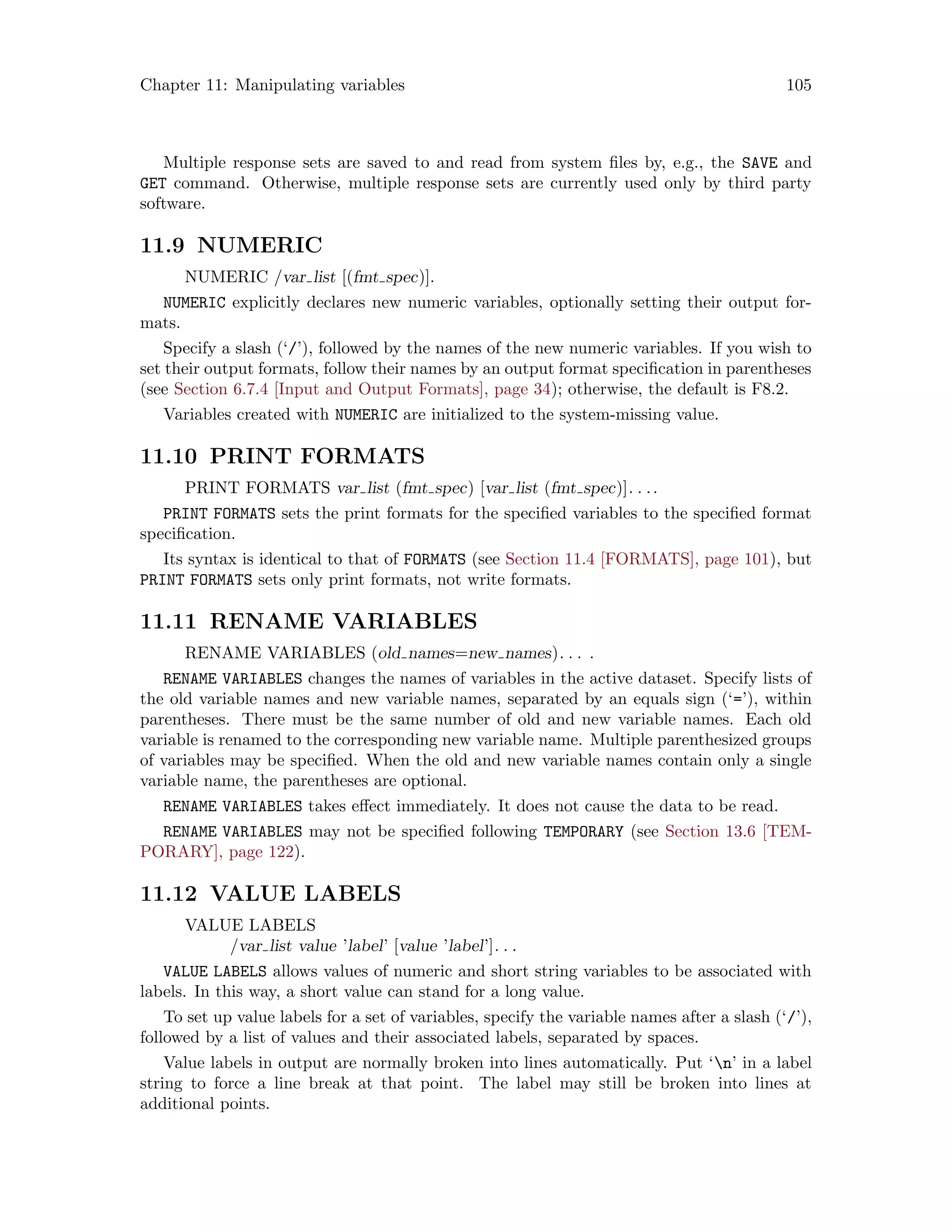 Chapter 11: Manipulating variables 105
Multiple response sets are saved to and read from system files by, e.g., the SAVE and
GET command. Otherwise, multiple response sets are currently used only by third party
software.
11.9 NUMERIC
NUMERIC /var list [(fmt spec)].
NUMERIC explicitly declares new numeric variables, optionally setting their output for-
mats.
Specify a slash (‘/’), followed by the names of the new numeric variables. If you wish to
set their output formats, follow their names by an output format specification in parentheses
(see Section 6.7.4 [Input and Output Formats], page 34); otherwise, the default is F8.2.
Variables created with NUMERIC are initialized to the system-missing value.
11.10 PRINT FORMATS
PRINT FORMATS var list (fmt spec) [var list (fmt spec)]. . ..
PRINT FORMATS sets the print formats for the specified variables to the specified format
specification.
Its syntax is identical to that of FORMATS (see Section 11.4 [FORMATS], page 101), but
PRINT FORMATS sets only print formats, not write formats.
11.11 RENAME VARIABLES
RENAME VARIABLES (old names=new names). . . .
RENAME VARIABLES changes the names of variables in the active dataset. Specify lists of
the old variable names and new variable names, separated by an equals sign (‘=’), within
parentheses. There must be the same number of old and new variable names. Each old
variable is renamed to the corresponding new variable name. Multiple parenthesized groups
of variables may be specified. When the old and new variable names contain only a single
variable name, the parentheses are optional.
RENAME VARIABLES takes effect immediately. It does not cause the data to be read.
RENAME VARIABLES may not be specified following TEMPORARY (see Section 13.6 [TEM-
PORARY], page 122).
11.12 VALUE LABELS
VALUE LABELS
/var list value ’label’ [value ’label’]. . .
VALUE LABELS allows values of numeric and short string variables to be associated with
labels. In this way, a short value can stand for a long value.
To set up value labels for a set of variables, specify the variable names after a slash (‘/’),
followed by a list of values and their associated labels, separated by spaces.
Value labels in output are normally broken into lines automatically. Put ‘n’ in a label
string to force a line break at that point. The label may still be broken into lines at
additional points.
 