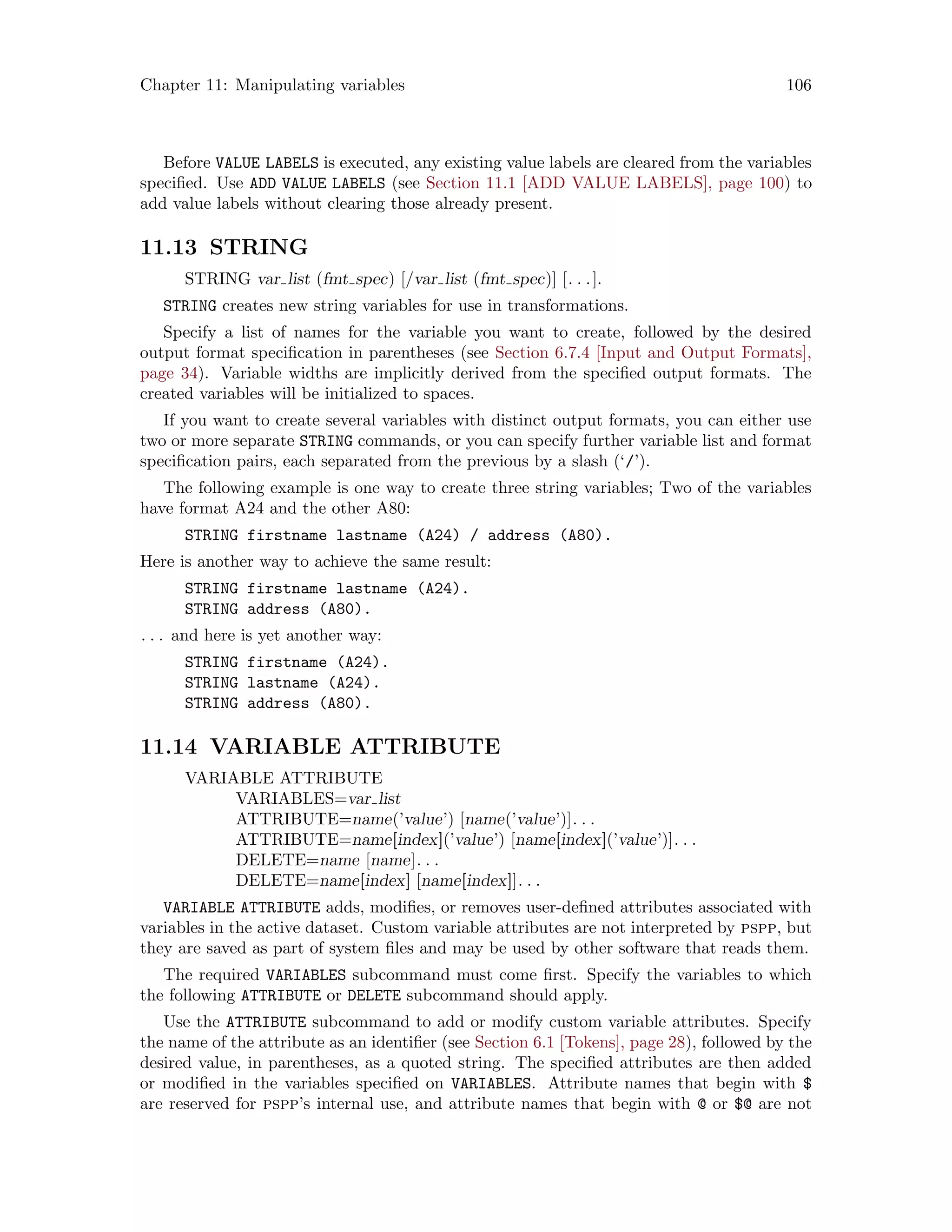 Chapter 11: Manipulating variables 106
Before VALUE LABELS is executed, any existing value labels are cleared from the variables
specified. Use ADD VALUE LABELS (see Section 11.1 [ADD VALUE LABELS], page 100) to
add value labels without clearing those already present.
11.13 STRING
STRING var list (fmt spec) [/var list (fmt spec)] [. . .].
STRING creates new string variables for use in transformations.
Specify a list of names for the variable you want to create, followed by the desired
output format specification in parentheses (see Section 6.7.4 [Input and Output Formats],
page 34). Variable widths are implicitly derived from the specified output formats. The
created variables will be initialized to spaces.
If you want to create several variables with distinct output formats, you can either use
two or more separate STRING commands, or you can specify further variable list and format
specification pairs, each separated from the previous by a slash (‘/’).
The following example is one way to create three string variables; Two of the variables
have format A24 and the other A80:
STRING firstname lastname (A24) / address (A80).
Here is another way to achieve the same result:
STRING firstname lastname (A24).
STRING address (A80).
. . . and here is yet another way:
STRING firstname (A24).
STRING lastname (A24).
STRING address (A80).
11.14 VARIABLE ATTRIBUTE
VARIABLE ATTRIBUTE
VARIABLES=var list
ATTRIBUTE=name(’value’) [name(’value’)]. . .
ATTRIBUTE=name[index](’value’) [name[index](’value’)]. . .
DELETE=name [name]. . .
DELETE=name[index] [name[index]]. . .
VARIABLE ATTRIBUTE adds, modifies, or removes user-defined attributes associated with
variables in the active dataset. Custom variable attributes are not interpreted by pspp, but
they are saved as part of system files and may be used by other software that reads them.
The required VARIABLES subcommand must come first. Specify the variables to which
the following ATTRIBUTE or DELETE subcommand should apply.
Use the ATTRIBUTE subcommand to add or modify custom variable attributes. Specify
the name of the attribute as an identifier (see Section 6.1 [Tokens], page 28), followed by the
desired value, in parentheses, as a quoted string. The specified attributes are then added
or modified in the variables specified on VARIABLES. Attribute names that begin with $
are reserved for pspp’s internal use, and attribute names that begin with @ or $@ are not
 