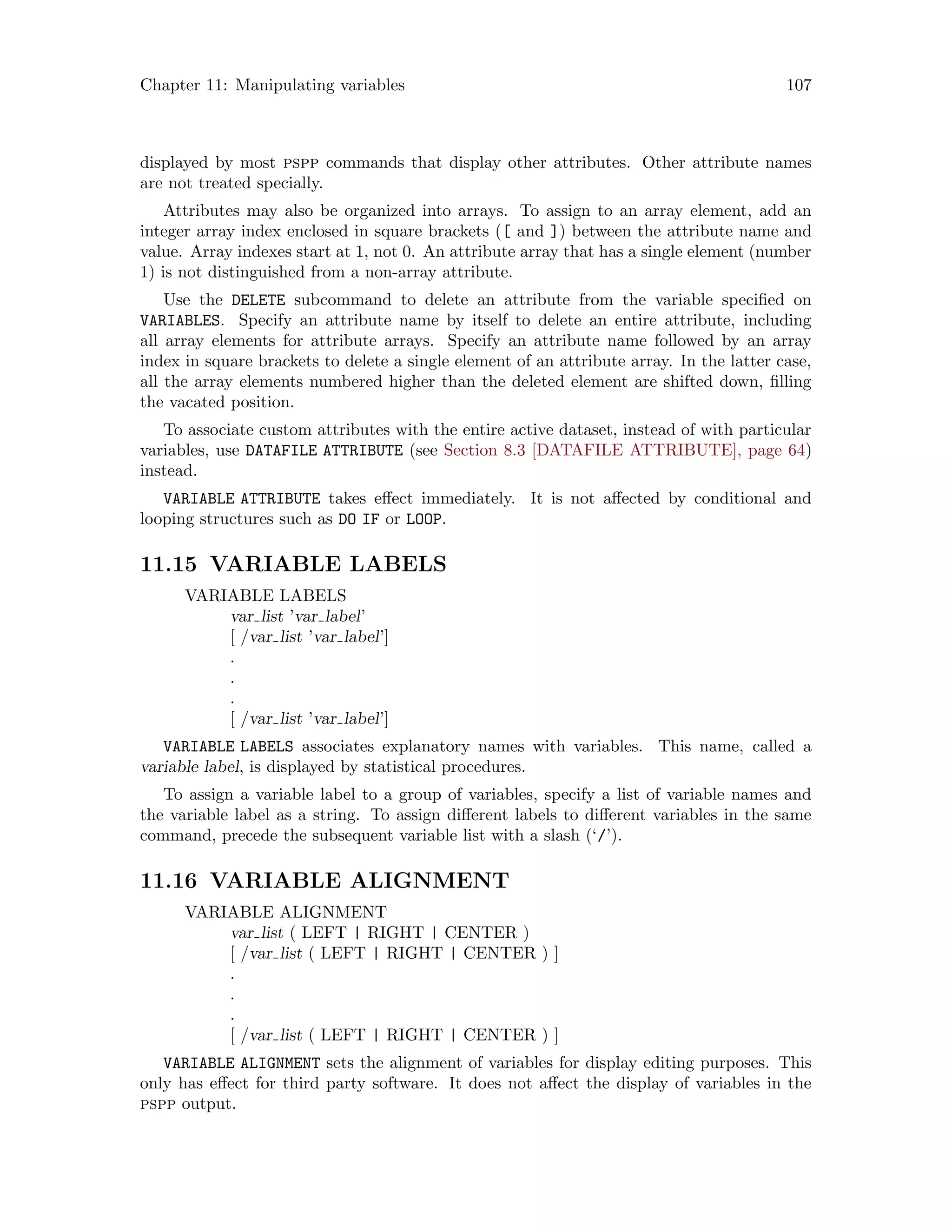 Chapter 11: Manipulating variables 107
displayed by most pspp commands that display other attributes. Other attribute names
are not treated specially.
Attributes may also be organized into arrays. To assign to an array element, add an
integer array index enclosed in square brackets ([ and ]) between the attribute name and
value. Array indexes start at 1, not 0. An attribute array that has a single element (number
1) is not distinguished from a non-array attribute.
Use the DELETE subcommand to delete an attribute from the variable specified on
VARIABLES. Specify an attribute name by itself to delete an entire attribute, including
all array elements for attribute arrays. Specify an attribute name followed by an array
index in square brackets to delete a single element of an attribute array. In the latter case,
all the array elements numbered higher than the deleted element are shifted down, filling
the vacated position.
To associate custom attributes with the entire active dataset, instead of with particular
variables, use DATAFILE ATTRIBUTE (see Section 8.3 [DATAFILE ATTRIBUTE], page 64)
instead.
VARIABLE ATTRIBUTE takes effect immediately. It is not affected by conditional and
looping structures such as DO IF or LOOP.
11.15 VARIABLE LABELS
VARIABLE LABELS
var list ’var label’
[ /var list ’var label’]
.
.
.
[ /var list ’var label’]
VARIABLE LABELS associates explanatory names with variables. This name, called a
variable label, is displayed by statistical procedures.
To assign a variable label to a group of variables, specify a list of variable names and
the variable label as a string. To assign different labels to different variables in the same
command, precede the subsequent variable list with a slash (‘/’).
11.16 VARIABLE ALIGNMENT
VARIABLE ALIGNMENT
var list ( LEFT | RIGHT | CENTER )
[ /var list ( LEFT | RIGHT | CENTER ) ]
.
.
.
[ /var list ( LEFT | RIGHT | CENTER ) ]
VARIABLE ALIGNMENT sets the alignment of variables for display editing purposes. This
only has effect for third party software. It does not affect the display of variables in the
pspp output.
 