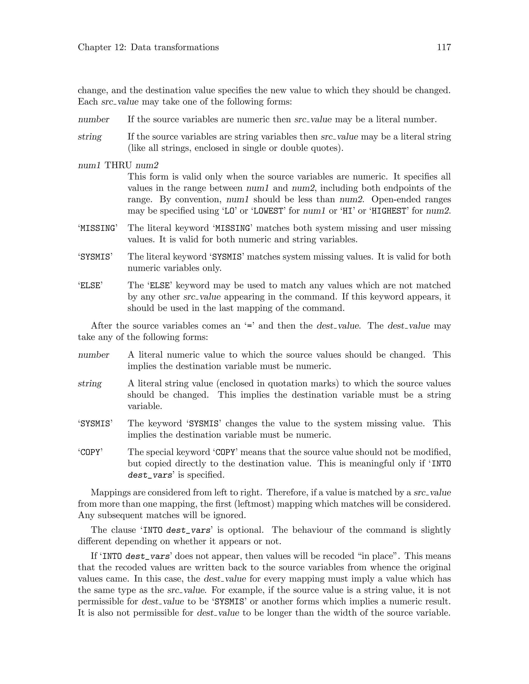Chapter 12: Data transformations 117
change, and the destination value specifies the new value to which they should be changed.
Each src value may take one of the following forms:
number If the source variables are numeric then src value may be a literal number.
string If the source variables are string variables then src value may be a literal string
(like all strings, enclosed in single or double quotes).
num1 THRU num2
This form is valid only when the source variables are numeric. It specifies all
values in the range between num1 and num2, including both endpoints of the
range. By convention, num1 should be less than num2. Open-ended ranges
may be specified using ‘LO’ or ‘LOWEST’ for num1 or ‘HI’ or ‘HIGHEST’ for num2.
‘MISSING’ The literal keyword ‘MISSING’ matches both system missing and user missing
values. It is valid for both numeric and string variables.
‘SYSMIS’ The literal keyword ‘SYSMIS’ matches system missing values. It is valid for both
numeric variables only.
‘ELSE’ The ‘ELSE’ keyword may be used to match any values which are not matched
by any other src value appearing in the command. If this keyword appears, it
should be used in the last mapping of the command.
After the source variables comes an ‘=’ and then the dest value. The dest value may
take any of the following forms:
number A literal numeric value to which the source values should be changed. This
implies the destination variable must be numeric.
string A literal string value (enclosed in quotation marks) to which the source values
should be changed. This implies the destination variable must be a string
variable.
‘SYSMIS’ The keyword ‘SYSMIS’ changes the value to the system missing value. This
implies the destination variable must be numeric.
‘COPY’ The special keyword ‘COPY’ means that the source value should not be modified,
but copied directly to the destination value. This is meaningful only if ‘INTO
dest_vars’ is specified.
Mappings are considered from left to right. Therefore, if a value is matched by a src value
from more than one mapping, the first (leftmost) mapping which matches will be considered.
Any subsequent matches will be ignored.
The clause ‘INTO dest_vars’ is optional. The behaviour of the command is slightly
different depending on whether it appears or not.
If ‘INTO dest_vars’ does not appear, then values will be recoded “in place”. This means
that the recoded values are written back to the source variables from whence the original
values came. In this case, the dest value for every mapping must imply a value which has
the same type as the src value. For example, if the source value is a string value, it is not
permissible for dest value to be ‘SYSMIS’ or another forms which implies a numeric result.
It is also not permissible for dest value to be longer than the width of the source variable.
 