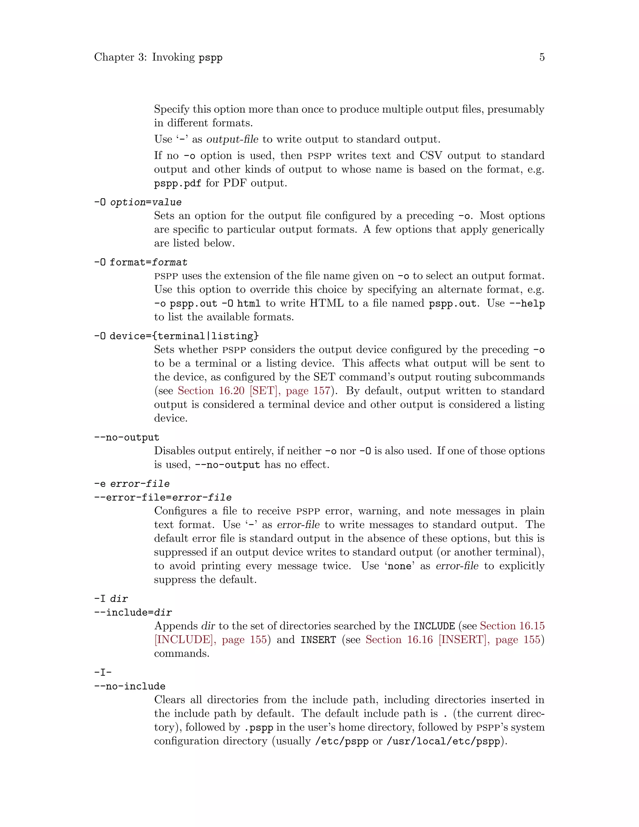 Chapter 3: Invoking pspp 5
Specify this option more than once to produce multiple output files, presumably
in different formats.
Use ‘-’ as output-file to write output to standard output.
If no -o option is used, then pspp writes text and CSV output to standard
output and other kinds of output to whose name is based on the format, e.g.
pspp.pdf for PDF output.
-O option=value
Sets an option for the output file configured by a preceding -o. Most options
are specific to particular output formats. A few options that apply generically
are listed below.
-O format=format
pspp uses the extension of the file name given on -o to select an output format.
Use this option to override this choice by specifying an alternate format, e.g.
-o pspp.out -O html to write HTML to a file named pspp.out. Use --help
to list the available formats.
-O device={terminal|listing}
Sets whether pspp considers the output device configured by the preceding -o
to be a terminal or a listing device. This affects what output will be sent to
the device, as configured by the SET command’s output routing subcommands
(see Section 16.20 [SET], page 157). By default, output written to standard
output is considered a terminal device and other output is considered a listing
device.
--no-output
Disables output entirely, if neither -o nor -O is also used. If one of those options
is used, --no-output has no effect.
-e error-file
--error-file=error-file
Configures a file to receive pspp error, warning, and note messages in plain
text format. Use ‘-’ as error-file to write messages to standard output. The
default error file is standard output in the absence of these options, but this is
suppressed if an output device writes to standard output (or another terminal),
to avoid printing every message twice. Use ‘none’ as error-file to explicitly
suppress the default.
-I dir
--include=dir
Appends dir to the set of directories searched by the INCLUDE (see Section 16.15
[INCLUDE], page 155) and INSERT (see Section 16.16 [INSERT], page 155)
commands.
-I-
--no-include
Clears all directories from the include path, including directories inserted in
the include path by default. The default include path is . (the current direc-
tory), followed by .pspp in the user’s home directory, followed by pspp’s system
configuration directory (usually /etc/pspp or /usr/local/etc/pspp).
 