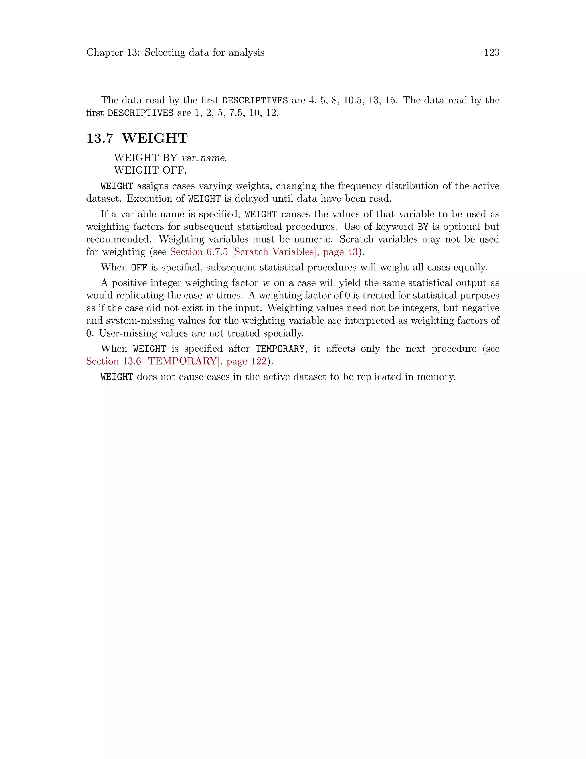 Chapter 13: Selecting data for analysis 123
The data read by the first DESCRIPTIVES are 4, 5, 8, 10.5, 13, 15. The data read by the
first DESCRIPTIVES are 1, 2, 5, 7.5, 10, 12.
13.7 WEIGHT
WEIGHT BY var name.
WEIGHT OFF.
WEIGHT assigns cases varying weights, changing the frequency distribution of the active
dataset. Execution of WEIGHT is delayed until data have been read.
If a variable name is specified, WEIGHT causes the values of that variable to be used as
weighting factors for subsequent statistical procedures. Use of keyword BY is optional but
recommended. Weighting variables must be numeric. Scratch variables may not be used
for weighting (see Section 6.7.5 [Scratch Variables], page 43).
When OFF is specified, subsequent statistical procedures will weight all cases equally.
A positive integer weighting factor w on a case will yield the same statistical output as
would replicating the case w times. A weighting factor of 0 is treated for statistical purposes
as if the case did not exist in the input. Weighting values need not be integers, but negative
and system-missing values for the weighting variable are interpreted as weighting factors of
0. User-missing values are not treated specially.
When WEIGHT is specified after TEMPORARY, it affects only the next procedure (see
Section 13.6 [TEMPORARY], page 122).
WEIGHT does not cause cases in the active dataset to be replicated in memory.
 