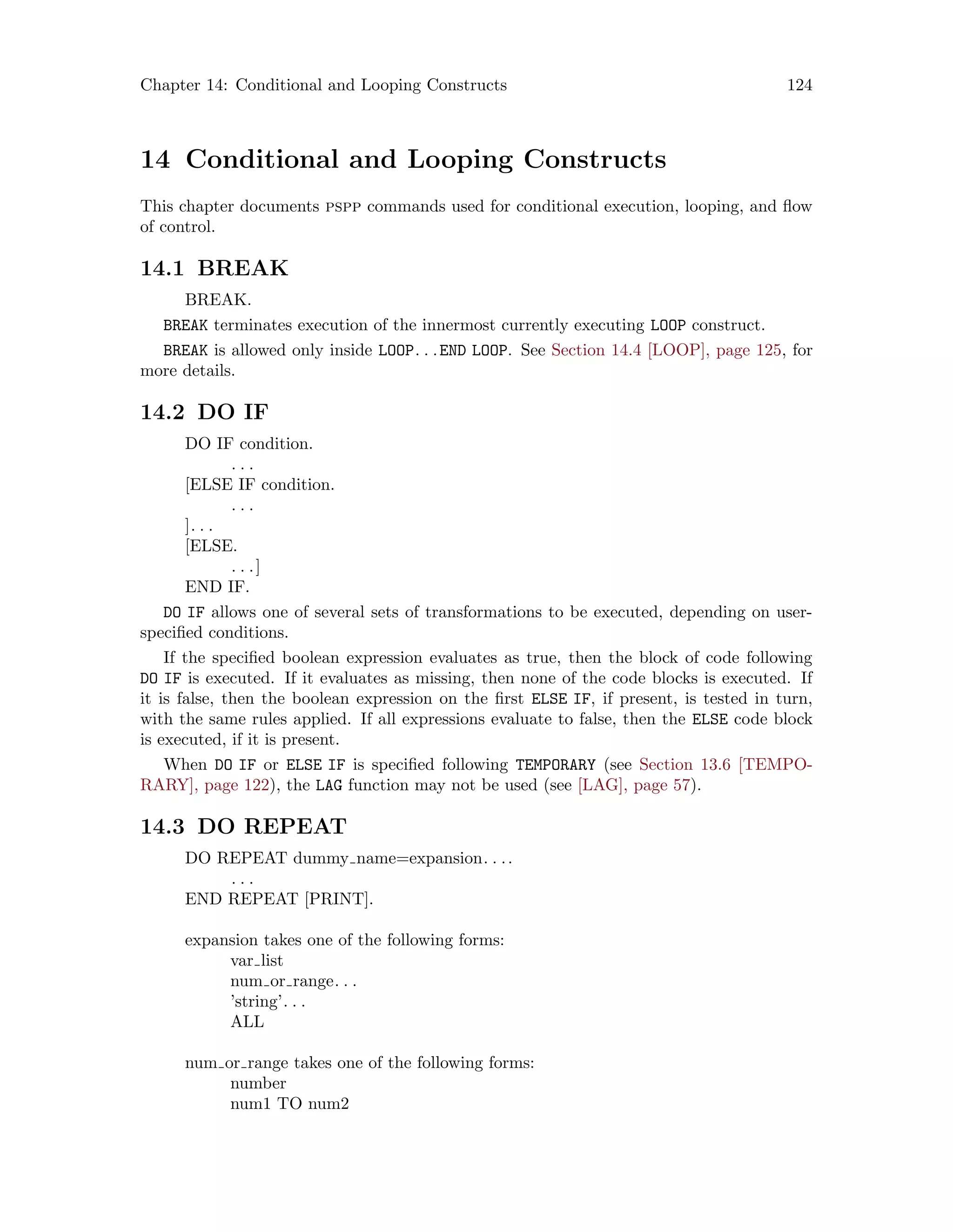 Chapter 14: Conditional and Looping Constructs 124
14 Conditional and Looping Constructs
This chapter documents pspp commands used for conditional execution, looping, and flow
of control.
14.1 BREAK
BREAK.
BREAK terminates execution of the innermost currently executing LOOP construct.
BREAK is allowed only inside LOOP. . .END LOOP. See Section 14.4 [LOOP], page 125, for
more details.
14.2 DO IF
DO IF condition.
. . .
[ELSE IF condition.
. . .
]. . .
[ELSE.
. . .]
END IF.
DO IF allows one of several sets of transformations to be executed, depending on user-
specified conditions.
If the specified boolean expression evaluates as true, then the block of code following
DO IF is executed. If it evaluates as missing, then none of the code blocks is executed. If
it is false, then the boolean expression on the first ELSE IF, if present, is tested in turn,
with the same rules applied. If all expressions evaluate to false, then the ELSE code block
is executed, if it is present.
When DO IF or ELSE IF is specified following TEMPORARY (see Section 13.6 [TEMPO-
RARY], page 122), the LAG function may not be used (see [LAG], page 57).
14.3 DO REPEAT
DO REPEAT dummy name=expansion. . ..
. . .
END REPEAT [PRINT].
expansion takes one of the following forms:
var list
num or range. . .
’string’. . .
ALL
num or range takes one of the following forms:
number
num1 TO num2
 