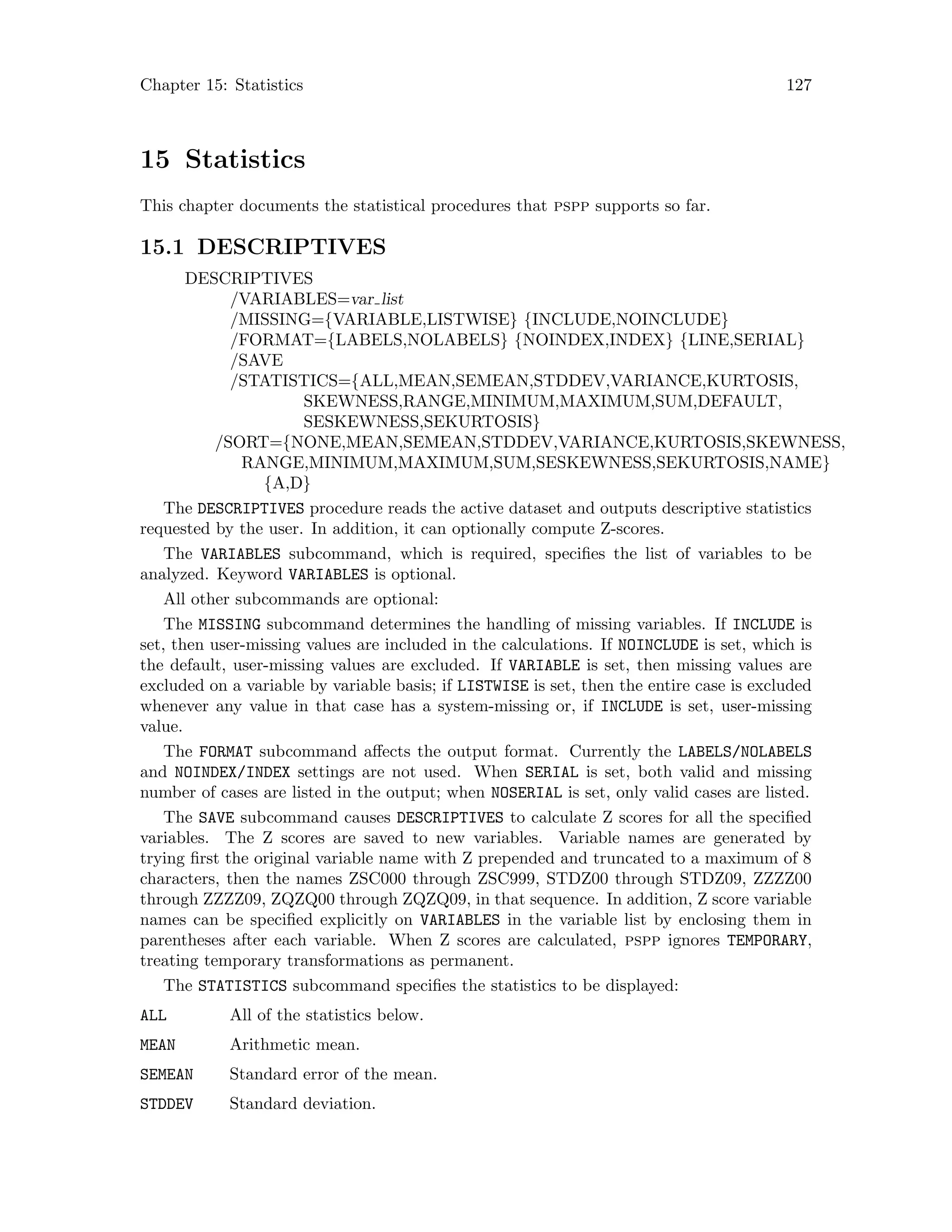 Chapter 15: Statistics 127
15 Statistics
This chapter documents the statistical procedures that pspp supports so far.
15.1 DESCRIPTIVES
DESCRIPTIVES
/VARIABLES=var list
/MISSING={VARIABLE,LISTWISE} {INCLUDE,NOINCLUDE}
/FORMAT={LABELS,NOLABELS} {NOINDEX,INDEX} {LINE,SERIAL}
/SAVE
/STATISTICS={ALL,MEAN,SEMEAN,STDDEV,VARIANCE,KURTOSIS,
SKEWNESS,RANGE,MINIMUM,MAXIMUM,SUM,DEFAULT,
SESKEWNESS,SEKURTOSIS}
/SORT={NONE,MEAN,SEMEAN,STDDEV,VARIANCE,KURTOSIS,SKEWNESS,
RANGE,MINIMUM,MAXIMUM,SUM,SESKEWNESS,SEKURTOSIS,NAME}
{A,D}
The DESCRIPTIVES procedure reads the active dataset and outputs descriptive statistics
requested by the user. In addition, it can optionally compute Z-scores.
The VARIABLES subcommand, which is required, specifies the list of variables to be
analyzed. Keyword VARIABLES is optional.
All other subcommands are optional:
The MISSING subcommand determines the handling of missing variables. If INCLUDE is
set, then user-missing values are included in the calculations. If NOINCLUDE is set, which is
the default, user-missing values are excluded. If VARIABLE is set, then missing values are
excluded on a variable by variable basis; if LISTWISE is set, then the entire case is excluded
whenever any value in that case has a system-missing or, if INCLUDE is set, user-missing
value.
The FORMAT subcommand affects the output format. Currently the LABELS/NOLABELS
and NOINDEX/INDEX settings are not used. When SERIAL is set, both valid and missing
number of cases are listed in the output; when NOSERIAL is set, only valid cases are listed.
The SAVE subcommand causes DESCRIPTIVES to calculate Z scores for all the specified
variables. The Z scores are saved to new variables. Variable names are generated by
trying first the original variable name with Z prepended and truncated to a maximum of 8
characters, then the names ZSC000 through ZSC999, STDZ00 through STDZ09, ZZZZ00
through ZZZZ09, ZQZQ00 through ZQZQ09, in that sequence. In addition, Z score variable
names can be specified explicitly on VARIABLES in the variable list by enclosing them in
parentheses after each variable. When Z scores are calculated, pspp ignores TEMPORARY,
treating temporary transformations as permanent.
The STATISTICS subcommand specifies the statistics to be displayed:
ALL All of the statistics below.
MEAN Arithmetic mean.
SEMEAN Standard error of the mean.
STDDEV Standard deviation.
 