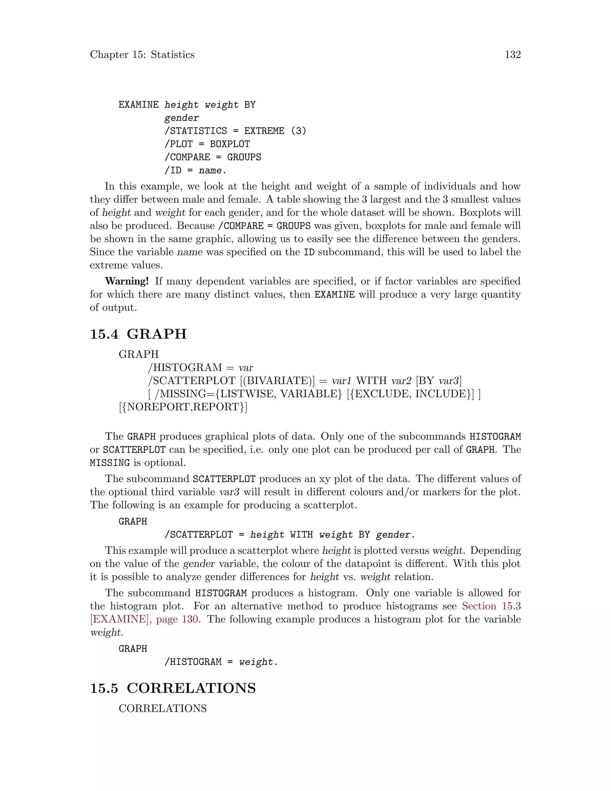 Chapter 15: Statistics 132
EXAMINE height weight BY
gender
/STATISTICS = EXTREME (3)
/PLOT = BOXPLOT
/COMPARE = GROUPS
/ID = name.
In this example, we look at the height and weight of a sample of individuals and how
they differ between male and female. A table showing the 3 largest and the 3 smallest values
of height and weight for each gender, and for the whole dataset will be shown. Boxplots will
also be produced. Because /COMPARE = GROUPS was given, boxplots for male and female will
be shown in the same graphic, allowing us to easily see the difference between the genders.
Since the variable name was specified on the ID subcommand, this will be used to label the
extreme values.
Warning! If many dependent variables are specified, or if factor variables are specified
for which there are many distinct values, then EXAMINE will produce a very large quantity
of output.
15.4 GRAPH
GRAPH
/HISTOGRAM = var
/SCATTERPLOT [(BIVARIATE)] = var1 WITH var2 [BY var3]
[ /MISSING={LISTWISE, VARIABLE} [{EXCLUDE, INCLUDE}] ]
[{NOREPORT,REPORT}]
The GRAPH produces graphical plots of data. Only one of the subcommands HISTOGRAM
or SCATTERPLOT can be specified, i.e. only one plot can be produced per call of GRAPH. The
MISSING is optional.
The subcommand SCATTERPLOT produces an xy plot of the data. The different values of
the optional third variable var3 will result in different colours and/or markers for the plot.
The following is an example for producing a scatterplot.
GRAPH
/SCATTERPLOT = height WITH weight BY gender.
This example will produce a scatterplot where height is plotted versus weight. Depending
on the value of the gender variable, the colour of the datapoint is different. With this plot
it is possible to analyze gender differences for height vs. weight relation.
The subcommand HISTOGRAM produces a histogram. Only one variable is allowed for
the histogram plot. For an alternative method to produce histograms see Section 15.3
[EXAMINE], page 130. The following example produces a histogram plot for the variable
weight.
GRAPH
/HISTOGRAM = weight.
15.5 CORRELATIONS
CORRELATIONS
 