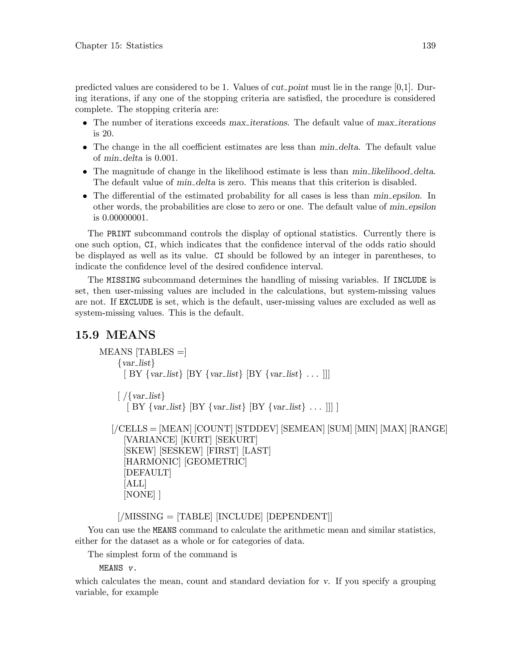 Chapter 15: Statistics 139
predicted values are considered to be 1. Values of cut point must lie in the range [0,1]. Dur-
ing iterations, if any one of the stopping criteria are satisfied, the procedure is considered
complete. The stopping criteria are:
• The number of iterations exceeds max iterations. The default value of max iterations
is 20.
• The change in the all coefficient estimates are less than min delta. The default value
of min delta is 0.001.
• The magnitude of change in the likelihood estimate is less than min likelihood delta.
The default value of min delta is zero. This means that this criterion is disabled.
• The differential of the estimated probability for all cases is less than min epsilon. In
other words, the probabilities are close to zero or one. The default value of min epsilon
is 0.00000001.
The PRINT subcommand controls the display of optional statistics. Currently there is
one such option, CI, which indicates that the confidence interval of the odds ratio should
be displayed as well as its value. CI should be followed by an integer in parentheses, to
indicate the confidence level of the desired confidence interval.
The MISSING subcommand determines the handling of missing variables. If INCLUDE is
set, then user-missing values are included in the calculations, but system-missing values
are not. If EXCLUDE is set, which is the default, user-missing values are excluded as well as
system-missing values. This is the default.
15.9 MEANS
MEANS [TABLES =]
{var list}
[ BY {var list} [BY {var list} [BY {var list} . . . ]]]
[ /{var list}
[ BY {var list} [BY {var list} [BY {var list} . . . ]]] ]
[/CELLS = [MEAN] [COUNT] [STDDEV] [SEMEAN] [SUM] [MIN] [MAX] [RANGE]
[VARIANCE] [KURT] [SEKURT]
[SKEW] [SESKEW] [FIRST] [LAST]
[HARMONIC] [GEOMETRIC]
[DEFAULT]
[ALL]
[NONE] ]
[/MISSING = [TABLE] [INCLUDE] [DEPENDENT]]
You can use the MEANS command to calculate the arithmetic mean and similar statistics,
either for the dataset as a whole or for categories of data.
The simplest form of the command is
MEANS v.
which calculates the mean, count and standard deviation for v. If you specify a grouping
variable, for example
 