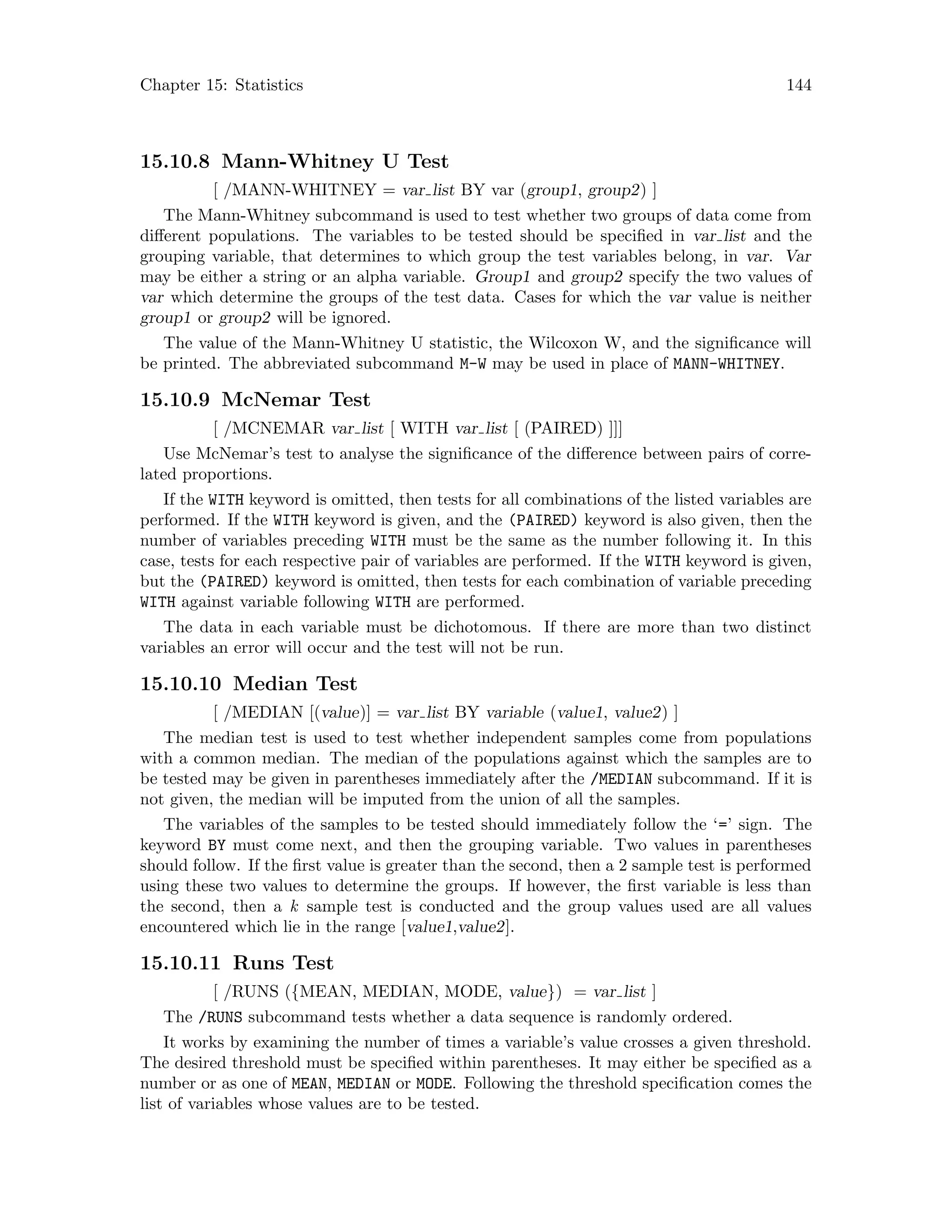 Chapter 15: Statistics 144
15.10.8 Mann-Whitney U Test
[ /MANN-WHITNEY = var list BY var (group1, group2) ]
The Mann-Whitney subcommand is used to test whether two groups of data come from
different populations. The variables to be tested should be specified in var list and the
grouping variable, that determines to which group the test variables belong, in var. Var
may be either a string or an alpha variable. Group1 and group2 specify the two values of
var which determine the groups of the test data. Cases for which the var value is neither
group1 or group2 will be ignored.
The value of the Mann-Whitney U statistic, the Wilcoxon W, and the significance will
be printed. The abbreviated subcommand M-W may be used in place of MANN-WHITNEY.
15.10.9 McNemar Test
[ /MCNEMAR var list [ WITH var list [ (PAIRED) ]]]
Use McNemar’s test to analyse the significance of the difference between pairs of corre-
lated proportions.
If the WITH keyword is omitted, then tests for all combinations of the listed variables are
performed. If the WITH keyword is given, and the (PAIRED) keyword is also given, then the
number of variables preceding WITH must be the same as the number following it. In this
case, tests for each respective pair of variables are performed. If the WITH keyword is given,
but the (PAIRED) keyword is omitted, then tests for each combination of variable preceding
WITH against variable following WITH are performed.
The data in each variable must be dichotomous. If there are more than two distinct
variables an error will occur and the test will not be run.
15.10.10 Median Test
[ /MEDIAN [(value)] = var list BY variable (value1, value2) ]
The median test is used to test whether independent samples come from populations
with a common median. The median of the populations against which the samples are to
be tested may be given in parentheses immediately after the /MEDIAN subcommand. If it is
not given, the median will be imputed from the union of all the samples.
The variables of the samples to be tested should immediately follow the ‘=’ sign. The
keyword BY must come next, and then the grouping variable. Two values in parentheses
should follow. If the first value is greater than the second, then a 2 sample test is performed
using these two values to determine the groups. If however, the first variable is less than
the second, then a k sample test is conducted and the group values used are all values
encountered which lie in the range [value1,value2].
15.10.11 Runs Test
[ /RUNS ({MEAN, MEDIAN, MODE, value}) = var list ]
The /RUNS subcommand tests whether a data sequence is randomly ordered.
It works by examining the number of times a variable’s value crosses a given threshold.
The desired threshold must be specified within parentheses. It may either be specified as a
number or as one of MEAN, MEDIAN or MODE. Following the threshold specification comes the
list of variables whose values are to be tested.
 