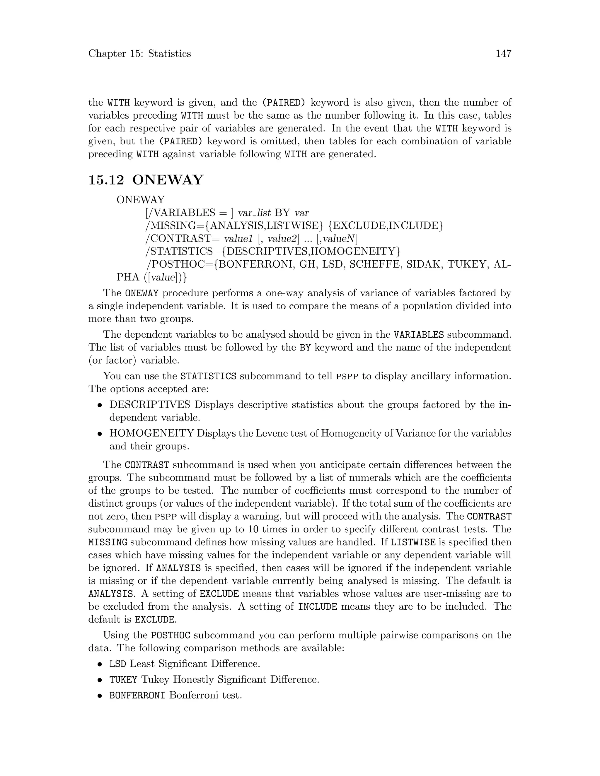 Chapter 15: Statistics 147
the WITH keyword is given, and the (PAIRED) keyword is also given, then the number of
variables preceding WITH must be the same as the number following it. In this case, tables
for each respective pair of variables are generated. In the event that the WITH keyword is
given, but the (PAIRED) keyword is omitted, then tables for each combination of variable
preceding WITH against variable following WITH are generated.
15.12 ONEWAY
ONEWAY
[/VARIABLES = ] var list BY var
/MISSING={ANALYSIS,LISTWISE} {EXCLUDE,INCLUDE}
/CONTRAST= value1 [, value2] ... [,valueN]
/STATISTICS={DESCRIPTIVES,HOMOGENEITY}
/POSTHOC={BONFERRONI, GH, LSD, SCHEFFE, SIDAK, TUKEY, AL-
PHA ([value])}
The ONEWAY procedure performs a one-way analysis of variance of variables factored by
a single independent variable. It is used to compare the means of a population divided into
more than two groups.
The dependent variables to be analysed should be given in the VARIABLES subcommand.
The list of variables must be followed by the BY keyword and the name of the independent
(or factor) variable.
You can use the STATISTICS subcommand to tell pspp to display ancillary information.
The options accepted are:
• DESCRIPTIVES Displays descriptive statistics about the groups factored by the in-
dependent variable.
• HOMOGENEITY Displays the Levene test of Homogeneity of Variance for the variables
and their groups.
The CONTRAST subcommand is used when you anticipate certain differences between the
groups. The subcommand must be followed by a list of numerals which are the coefficients
of the groups to be tested. The number of coefficients must correspond to the number of
distinct groups (or values of the independent variable). If the total sum of the coefficients are
not zero, then pspp will display a warning, but will proceed with the analysis. The CONTRAST
subcommand may be given up to 10 times in order to specify different contrast tests. The
MISSING subcommand defines how missing values are handled. If LISTWISE is specified then
cases which have missing values for the independent variable or any dependent variable will
be ignored. If ANALYSIS is specified, then cases will be ignored if the independent variable
is missing or if the dependent variable currently being analysed is missing. The default is
ANALYSIS. A setting of EXCLUDE means that variables whose values are user-missing are to
be excluded from the analysis. A setting of INCLUDE means they are to be included. The
default is EXCLUDE.
Using the POSTHOC subcommand you can perform multiple pairwise comparisons on the
data. The following comparison methods are available:
• LSD Least Significant Difference.
• TUKEY Tukey Honestly Significant Difference.
• BONFERRONI Bonferroni test.
 