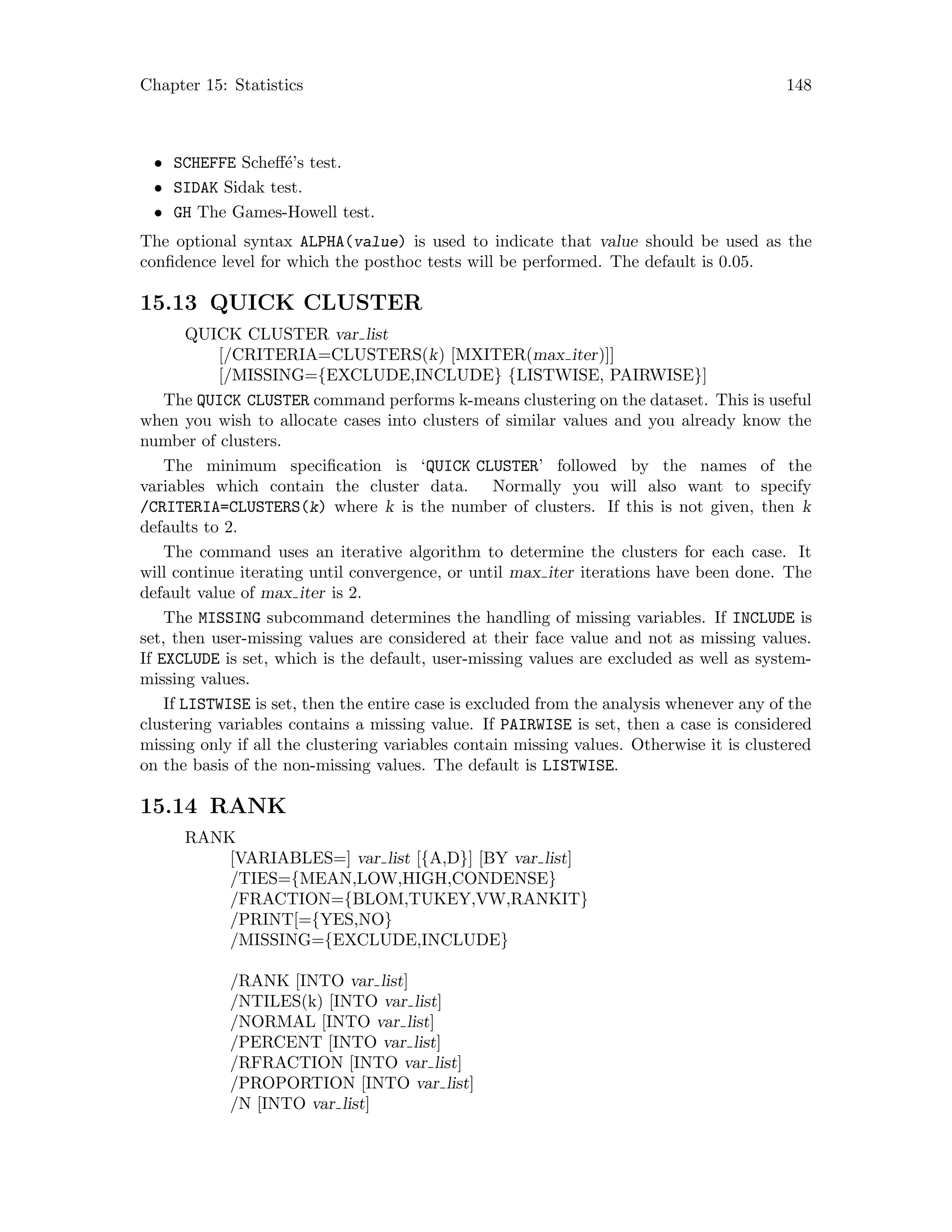 Chapter 15: Statistics 148
• SCHEFFE Scheff´e’s test.
• SIDAK Sidak test.
• GH The Games-Howell test.
The optional syntax ALPHA(value) is used to indicate that value should be used as the
confidence level for which the posthoc tests will be performed. The default is 0.05.
15.13 QUICK CLUSTER
QUICK CLUSTER var list
[/CRITERIA=CLUSTERS(k) [MXITER(max iter)]]
[/MISSING={EXCLUDE,INCLUDE} {LISTWISE, PAIRWISE}]
The QUICK CLUSTER command performs k-means clustering on the dataset. This is useful
when you wish to allocate cases into clusters of similar values and you already know the
number of clusters.
The minimum specification is ‘QUICK CLUSTER’ followed by the names of the
variables which contain the cluster data. Normally you will also want to specify
/CRITERIA=CLUSTERS(k) where k is the number of clusters. If this is not given, then k
defaults to 2.
The command uses an iterative algorithm to determine the clusters for each case. It
will continue iterating until convergence, or until max iter iterations have been done. The
default value of max iter is 2.
The MISSING subcommand determines the handling of missing variables. If INCLUDE is
set, then user-missing values are considered at their face value and not as missing values.
If EXCLUDE is set, which is the default, user-missing values are excluded as well as system-
missing values.
If LISTWISE is set, then the entire case is excluded from the analysis whenever any of the
clustering variables contains a missing value. If PAIRWISE is set, then a case is considered
missing only if all the clustering variables contain missing values. Otherwise it is clustered
on the basis of the non-missing values. The default is LISTWISE.
15.14 RANK
RANK
[VARIABLES=] var list [{A,D}] [BY var list]
/TIES={MEAN,LOW,HIGH,CONDENSE}
/FRACTION={BLOM,TUKEY,VW,RANKIT}
/PRINT[={YES,NO}
/MISSING={EXCLUDE,INCLUDE}
/RANK [INTO var list]
/NTILES(k) [INTO var list]
/NORMAL [INTO var list]
/PERCENT [INTO var list]
/RFRACTION [INTO var list]
/PROPORTION [INTO var list]
/N [INTO var list]
 