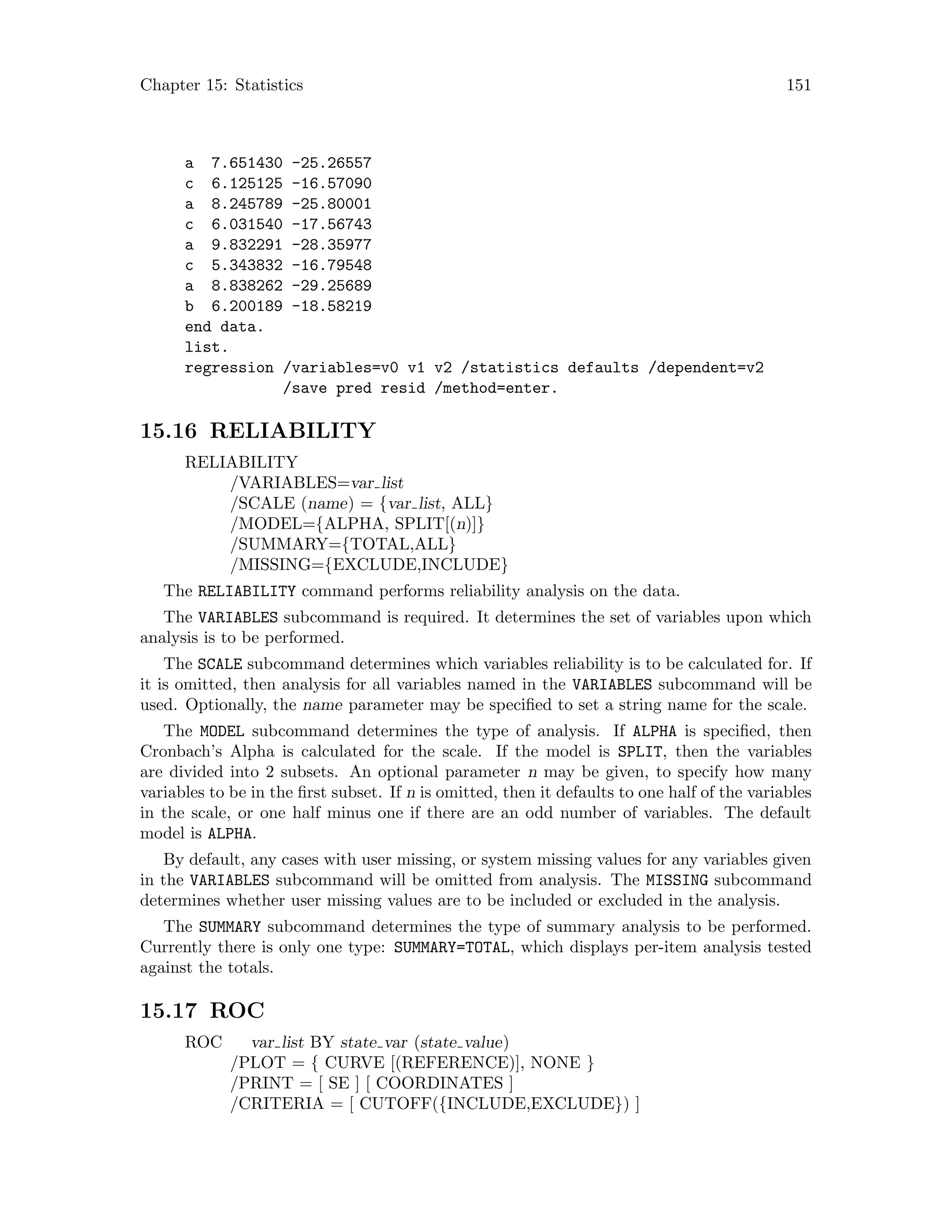 Chapter 15: Statistics 151
a 7.651430 -25.26557
c 6.125125 -16.57090
a 8.245789 -25.80001
c 6.031540 -17.56743
a 9.832291 -28.35977
c 5.343832 -16.79548
a 8.838262 -29.25689
b 6.200189 -18.58219
end data.
list.
regression /variables=v0 v1 v2 /statistics defaults /dependent=v2
/save pred resid /method=enter.
15.16 RELIABILITY
RELIABILITY
/VARIABLES=var list
/SCALE (name) = {var list, ALL}
/MODEL={ALPHA, SPLIT[(n)]}
/SUMMARY={TOTAL,ALL}
/MISSING={EXCLUDE,INCLUDE}
The RELIABILITY command performs reliability analysis on the data.
The VARIABLES subcommand is required. It determines the set of variables upon which
analysis is to be performed.
The SCALE subcommand determines which variables reliability is to be calculated for. If
it is omitted, then analysis for all variables named in the VARIABLES subcommand will be
used. Optionally, the name parameter may be specified to set a string name for the scale.
The MODEL subcommand determines the type of analysis. If ALPHA is specified, then
Cronbach’s Alpha is calculated for the scale. If the model is SPLIT, then the variables
are divided into 2 subsets. An optional parameter n may be given, to specify how many
variables to be in the first subset. If n is omitted, then it defaults to one half of the variables
in the scale, or one half minus one if there are an odd number of variables. The default
model is ALPHA.
By default, any cases with user missing, or system missing values for any variables given
in the VARIABLES subcommand will be omitted from analysis. The MISSING subcommand
determines whether user missing values are to be included or excluded in the analysis.
The SUMMARY subcommand determines the type of summary analysis to be performed.
Currently there is only one type: SUMMARY=TOTAL, which displays per-item analysis tested
against the totals.
15.17 ROC
ROC var list BY state var (state value)
/PLOT = { CURVE [(REFERENCE)], NONE }
/PRINT = [ SE ] [ COORDINATES ]
/CRITERIA = [ CUTOFF({INCLUDE,EXCLUDE}) ]
 