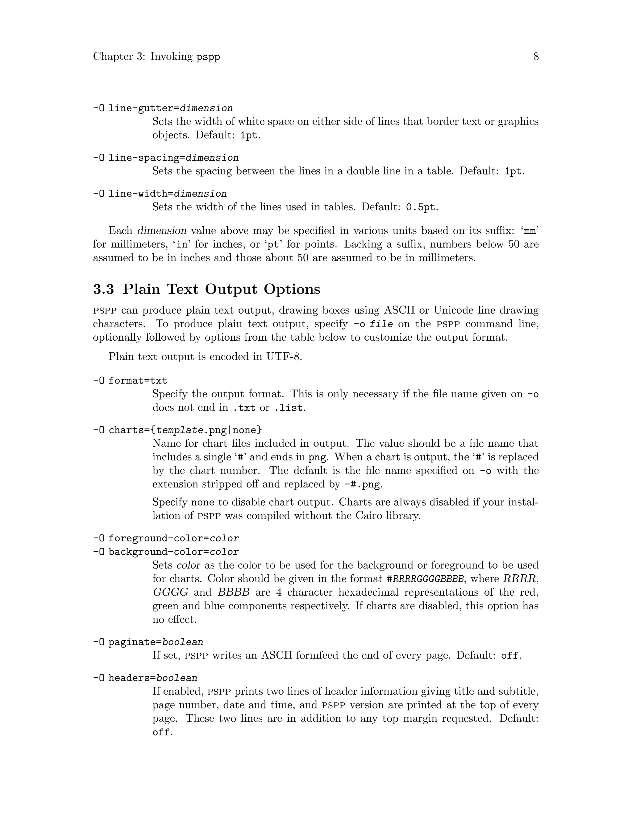 Chapter 3: Invoking pspp 8
-O line-gutter=dimension
Sets the width of white space on either side of lines that border text or graphics
objects. Default: 1pt.
-O line-spacing=dimension
Sets the spacing between the lines in a double line in a table. Default: 1pt.
-O line-width=dimension
Sets the width of the lines used in tables. Default: 0.5pt.
Each dimension value above may be specified in various units based on its suffix: ‘mm’
for millimeters, ‘in’ for inches, or ‘pt’ for points. Lacking a suffix, numbers below 50 are
assumed to be in inches and those about 50 are assumed to be in millimeters.
3.3 Plain Text Output Options
pspp can produce plain text output, drawing boxes using ASCII or Unicode line drawing
characters. To produce plain text output, specify -o file on the pspp command line,
optionally followed by options from the table below to customize the output format.
Plain text output is encoded in UTF-8.
-O format=txt
Specify the output format. This is only necessary if the file name given on -o
does not end in .txt or .list.
-O charts={template.png|none}
Name for chart files included in output. The value should be a file name that
includes a single ‘#’ and ends in png. When a chart is output, the ‘#’ is replaced
by the chart number. The default is the file name specified on -o with the
extension stripped off and replaced by -#.png.
Specify none to disable chart output. Charts are always disabled if your instal-
lation of pspp was compiled without the Cairo library.
-O foreground-color=color
-O background-color=color
Sets color as the color to be used for the background or foreground to be used
for charts. Color should be given in the format #RRRRGGGGBBBB, where RRRR,
GGGG and BBBB are 4 character hexadecimal representations of the red,
green and blue components respectively. If charts are disabled, this option has
no effect.
-O paginate=boolean
If set, pspp writes an ASCII formfeed the end of every page. Default: off.
-O headers=boolean
If enabled, pspp prints two lines of header information giving title and subtitle,
page number, date and time, and pspp version are printed at the top of every
page. These two lines are in addition to any top margin requested. Default:
off.
 