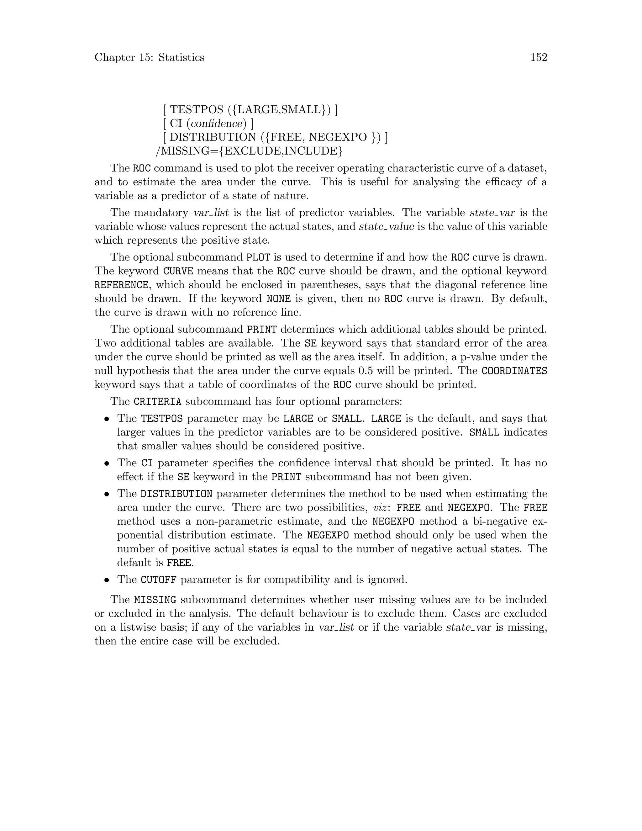 Chapter 15: Statistics 152
[ TESTPOS ({LARGE,SMALL}) ]
[ CI (confidence) ]
[ DISTRIBUTION ({FREE, NEGEXPO }) ]
/MISSING={EXCLUDE,INCLUDE}
The ROC command is used to plot the receiver operating characteristic curve of a dataset,
and to estimate the area under the curve. This is useful for analysing the efficacy of a
variable as a predictor of a state of nature.
The mandatory var list is the list of predictor variables. The variable state var is the
variable whose values represent the actual states, and state value is the value of this variable
which represents the positive state.
The optional subcommand PLOT is used to determine if and how the ROC curve is drawn.
The keyword CURVE means that the ROC curve should be drawn, and the optional keyword
REFERENCE, which should be enclosed in parentheses, says that the diagonal reference line
should be drawn. If the keyword NONE is given, then no ROC curve is drawn. By default,
the curve is drawn with no reference line.
The optional subcommand PRINT determines which additional tables should be printed.
Two additional tables are available. The SE keyword says that standard error of the area
under the curve should be printed as well as the area itself. In addition, a p-value under the
null hypothesis that the area under the curve equals 0.5 will be printed. The COORDINATES
keyword says that a table of coordinates of the ROC curve should be printed.
The CRITERIA subcommand has four optional parameters:
• The TESTPOS parameter may be LARGE or SMALL. LARGE is the default, and says that
larger values in the predictor variables are to be considered positive. SMALL indicates
that smaller values should be considered positive.
• The CI parameter specifies the confidence interval that should be printed. It has no
effect if the SE keyword in the PRINT subcommand has not been given.
• The DISTRIBUTION parameter determines the method to be used when estimating the
area under the curve. There are two possibilities, viz: FREE and NEGEXPO. The FREE
method uses a non-parametric estimate, and the NEGEXPO method a bi-negative ex-
ponential distribution estimate. The NEGEXPO method should only be used when the
number of positive actual states is equal to the number of negative actual states. The
default is FREE.
• The CUTOFF parameter is for compatibility and is ignored.
The MISSING subcommand determines whether user missing values are to be included
or excluded in the analysis. The default behaviour is to exclude them. Cases are excluded
on a listwise basis; if any of the variables in var list or if the variable state var is missing,
then the entire case will be excluded.
 