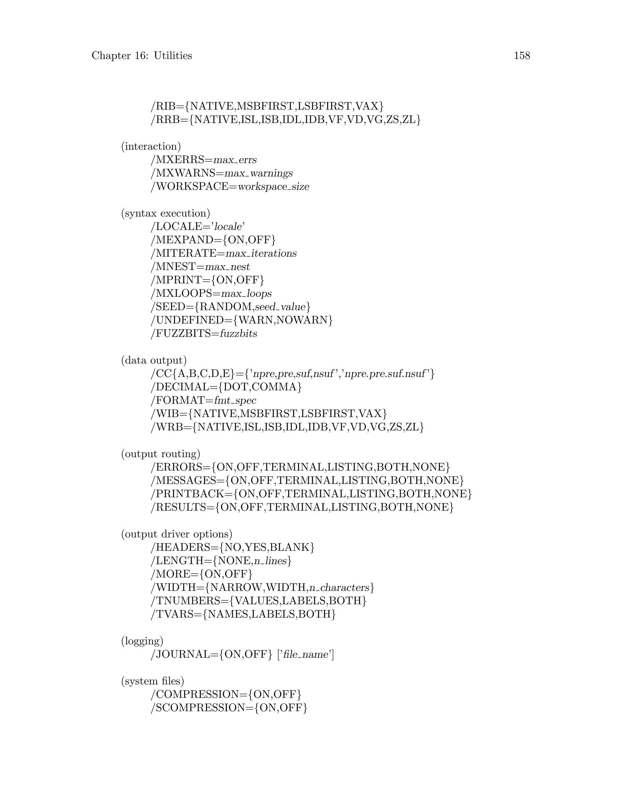 Chapter 16: Utilities 158
/RIB={NATIVE,MSBFIRST,LSBFIRST,VAX}
/RRB={NATIVE,ISL,ISB,IDL,IDB,VF,VD,VG,ZS,ZL}
(interaction)
/MXERRS=max errs
/MXWARNS=max warnings
/WORKSPACE=workspace size
(syntax execution)
/LOCALE=’locale’
/MEXPAND={ON,OFF}
/MITERATE=max iterations
/MNEST=max nest
/MPRINT={ON,OFF}
/MXLOOPS=max loops
/SEED={RANDOM,seed value}
/UNDEFINED={WARN,NOWARN}
/FUZZBITS=fuzzbits
(data output)
/CC{A,B,C,D,E}={’npre,pre,suf,nsuf ’,’npre.pre.suf.nsuf ’}
/DECIMAL={DOT,COMMA}
/FORMAT=fmt spec
/WIB={NATIVE,MSBFIRST,LSBFIRST,VAX}
/WRB={NATIVE,ISL,ISB,IDL,IDB,VF,VD,VG,ZS,ZL}
(output routing)
/ERRORS={ON,OFF,TERMINAL,LISTING,BOTH,NONE}
/MESSAGES={ON,OFF,TERMINAL,LISTING,BOTH,NONE}
/PRINTBACK={ON,OFF,TERMINAL,LISTING,BOTH,NONE}
/RESULTS={ON,OFF,TERMINAL,LISTING,BOTH,NONE}
(output driver options)
/HEADERS={NO,YES,BLANK}
/LENGTH={NONE,n lines}
/MORE={ON,OFF}
/WIDTH={NARROW,WIDTH,n characters}
/TNUMBERS={VALUES,LABELS,BOTH}
/TVARS={NAMES,LABELS,BOTH}
(logging)
/JOURNAL={ON,OFF} [’file name’]
(system files)
/COMPRESSION={ON,OFF}
/SCOMPRESSION={ON,OFF}
 