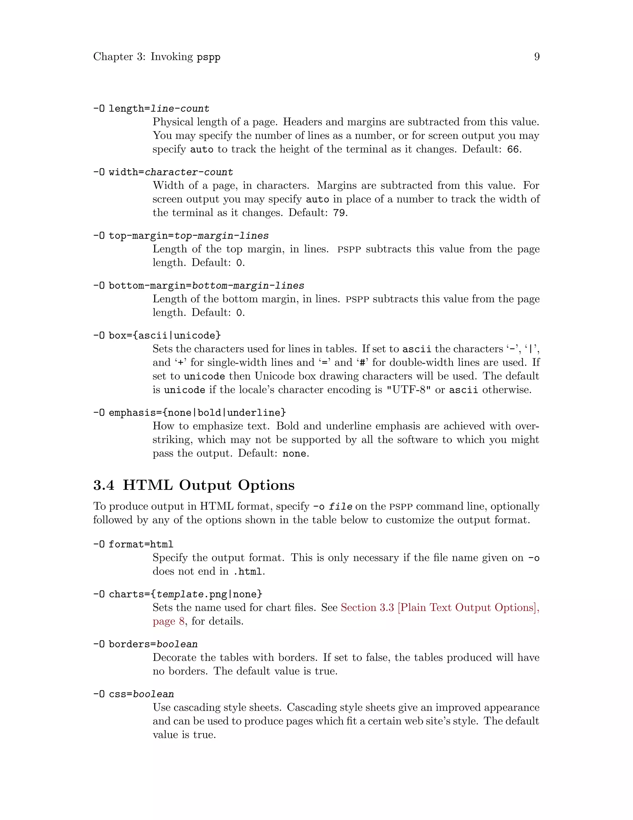 Chapter 3: Invoking pspp 9
-O length=line-count
Physical length of a page. Headers and margins are subtracted from this value.
You may specify the number of lines as a number, or for screen output you may
specify auto to track the height of the terminal as it changes. Default: 66.
-O width=character-count
Width of a page, in characters. Margins are subtracted from this value. For
screen output you may specify auto in place of a number to track the width of
the terminal as it changes. Default: 79.
-O top-margin=top-margin-lines
Length of the top margin, in lines. pspp subtracts this value from the page
length. Default: 0.
-O bottom-margin=bottom-margin-lines
Length of the bottom margin, in lines. pspp subtracts this value from the page
length. Default: 0.
-O box={ascii|unicode}
Sets the characters used for lines in tables. If set to ascii the characters ‘-’, ‘|’,
and ‘+’ for single-width lines and ‘=’ and ‘#’ for double-width lines are used. If
set to unicode then Unicode box drawing characters will be used. The default
is unicode if the locale’s character encoding is "UTF-8" or ascii otherwise.
-O emphasis={none|bold|underline}
How to emphasize text. Bold and underline emphasis are achieved with over-
striking, which may not be supported by all the software to which you might
pass the output. Default: none.
3.4 HTML Output Options
To produce output in HTML format, specify -o file on the pspp command line, optionally
followed by any of the options shown in the table below to customize the output format.
-O format=html
Specify the output format. This is only necessary if the file name given on -o
does not end in .html.
-O charts={template.png|none}
Sets the name used for chart files. See Section 3.3 [Plain Text Output Options],
page 8, for details.
-O borders=boolean
Decorate the tables with borders. If set to false, the tables produced will have
no borders. The default value is true.
-O css=boolean
Use cascading style sheets. Cascading style sheets give an improved appearance
and can be used to produce pages which fit a certain web site’s style. The default
value is true.
 