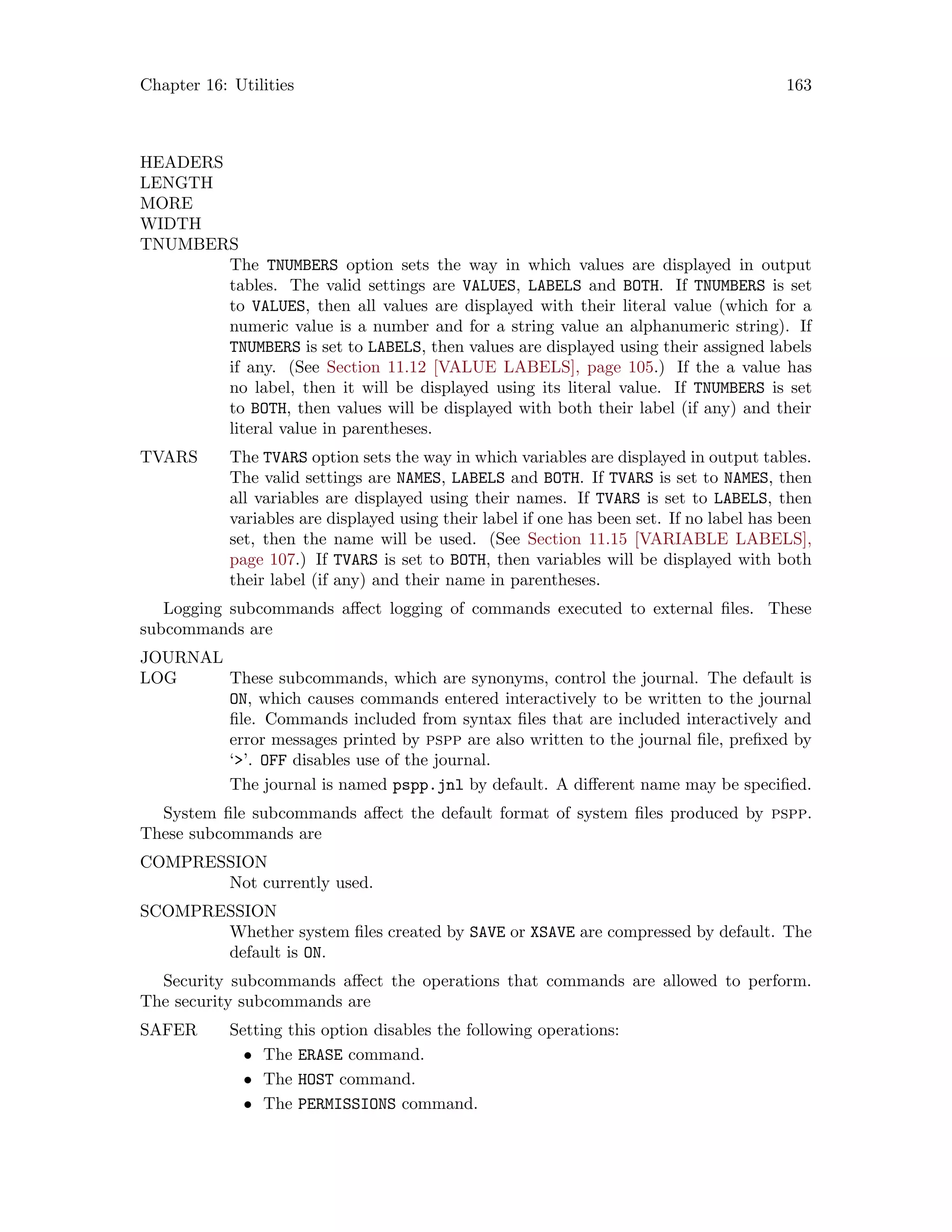 Chapter 16: Utilities 163
HEADERS
LENGTH
MORE
WIDTH
TNUMBERS
The TNUMBERS option sets the way in which values are displayed in output
tables. The valid settings are VALUES, LABELS and BOTH. If TNUMBERS is set
to VALUES, then all values are displayed with their literal value (which for a
numeric value is a number and for a string value an alphanumeric string). If
TNUMBERS is set to LABELS, then values are displayed using their assigned labels
if any. (See Section 11.12 [VALUE LABELS], page 105.) If the a value has
no label, then it will be displayed using its literal value. If TNUMBERS is set
to BOTH, then values will be displayed with both their label (if any) and their
literal value in parentheses.
TVARS The TVARS option sets the way in which variables are displayed in output tables.
The valid settings are NAMES, LABELS and BOTH. If TVARS is set to NAMES, then
all variables are displayed using their names. If TVARS is set to LABELS, then
variables are displayed using their label if one has been set. If no label has been
set, then the name will be used. (See Section 11.15 [VARIABLE LABELS],
page 107.) If TVARS is set to BOTH, then variables will be displayed with both
their label (if any) and their name in parentheses.
Logging subcommands affect logging of commands executed to external files. These
subcommands are
JOURNAL
LOG These subcommands, which are synonyms, control the journal. The default is
ON, which causes commands entered interactively to be written to the journal
file. Commands included from syntax files that are included interactively and
error messages printed by pspp are also written to the journal file, prefixed by
‘’. OFF disables use of the journal.
The journal is named pspp.jnl by default. A different name may be specified.
System file subcommands affect the default format of system files produced by pspp.
These subcommands are
COMPRESSION
Not currently used.
SCOMPRESSION
Whether system files created by SAVE or XSAVE are compressed by default. The
default is ON.
Security subcommands affect the operations that commands are allowed to perform.
The security subcommands are
SAFER Setting this option disables the following operations:
• The ERASE command.
• The HOST command.
• The PERMISSIONS command.
 