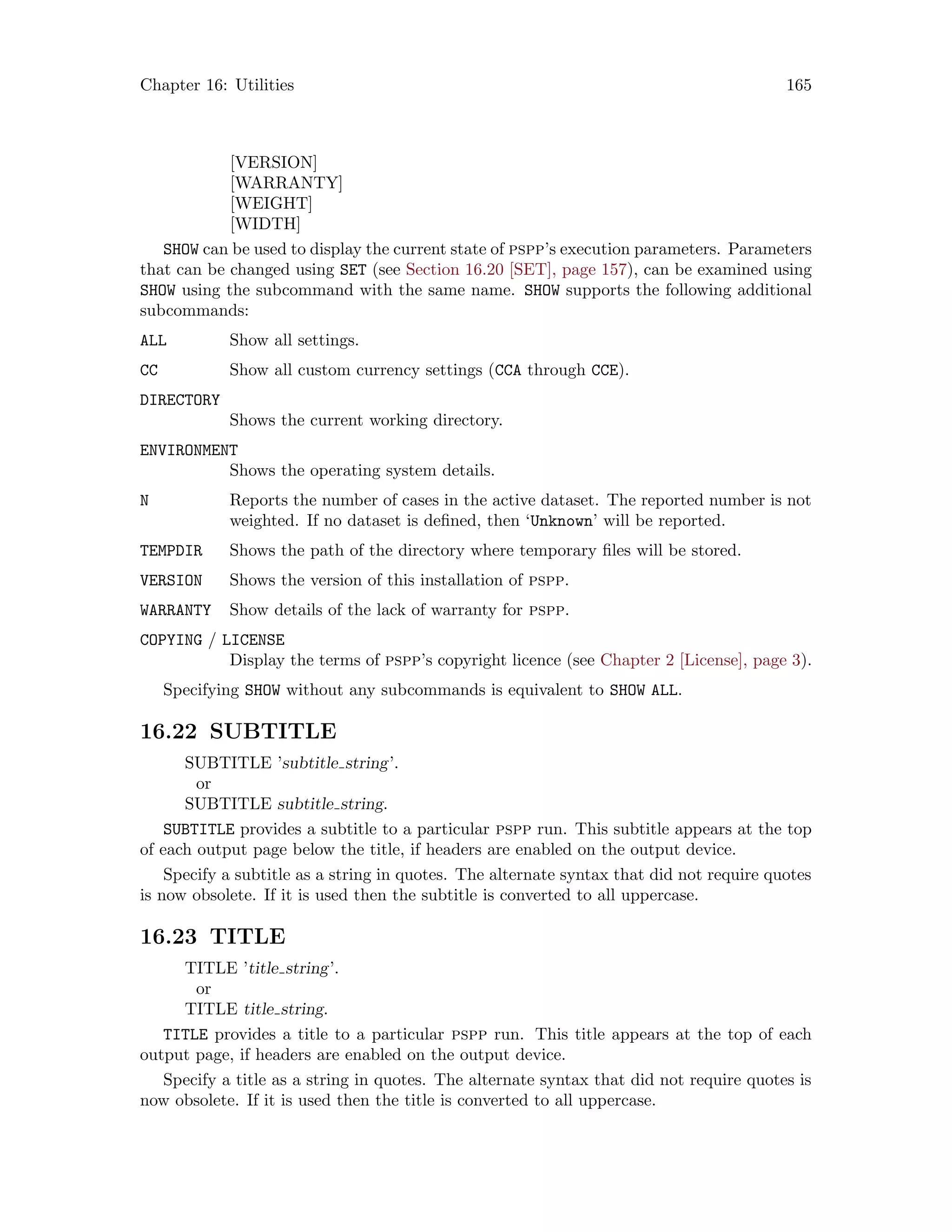 Chapter 16: Utilities 165
[VERSION]
[WARRANTY]
[WEIGHT]
[WIDTH]
SHOW can be used to display the current state of pspp’s execution parameters. Parameters
that can be changed using SET (see Section 16.20 [SET], page 157), can be examined using
SHOW using the subcommand with the same name. SHOW supports the following additional
subcommands:
ALL Show all settings.
CC Show all custom currency settings (CCA through CCE).
DIRECTORY
Shows the current working directory.
ENVIRONMENT
Shows the operating system details.
N Reports the number of cases in the active dataset. The reported number is not
weighted. If no dataset is defined, then ‘Unknown’ will be reported.
TEMPDIR Shows the path of the directory where temporary files will be stored.
VERSION Shows the version of this installation of pspp.
WARRANTY Show details of the lack of warranty for pspp.
COPYING / LICENSE
Display the terms of pspp’s copyright licence (see Chapter 2 [License], page 3).
Specifying SHOW without any subcommands is equivalent to SHOW ALL.
16.22 SUBTITLE
SUBTITLE ’subtitle string’.
or
SUBTITLE subtitle string.
SUBTITLE provides a subtitle to a particular pspp run. This subtitle appears at the top
of each output page below the title, if headers are enabled on the output device.
Specify a subtitle as a string in quotes. The alternate syntax that did not require quotes
is now obsolete. If it is used then the subtitle is converted to all uppercase.
16.23 TITLE
TITLE ’title string’.
or
TITLE title string.
TITLE provides a title to a particular pspp run. This title appears at the top of each
output page, if headers are enabled on the output device.
Specify a title as a string in quotes. The alternate syntax that did not require quotes is
now obsolete. If it is used then the title is converted to all uppercase.
 