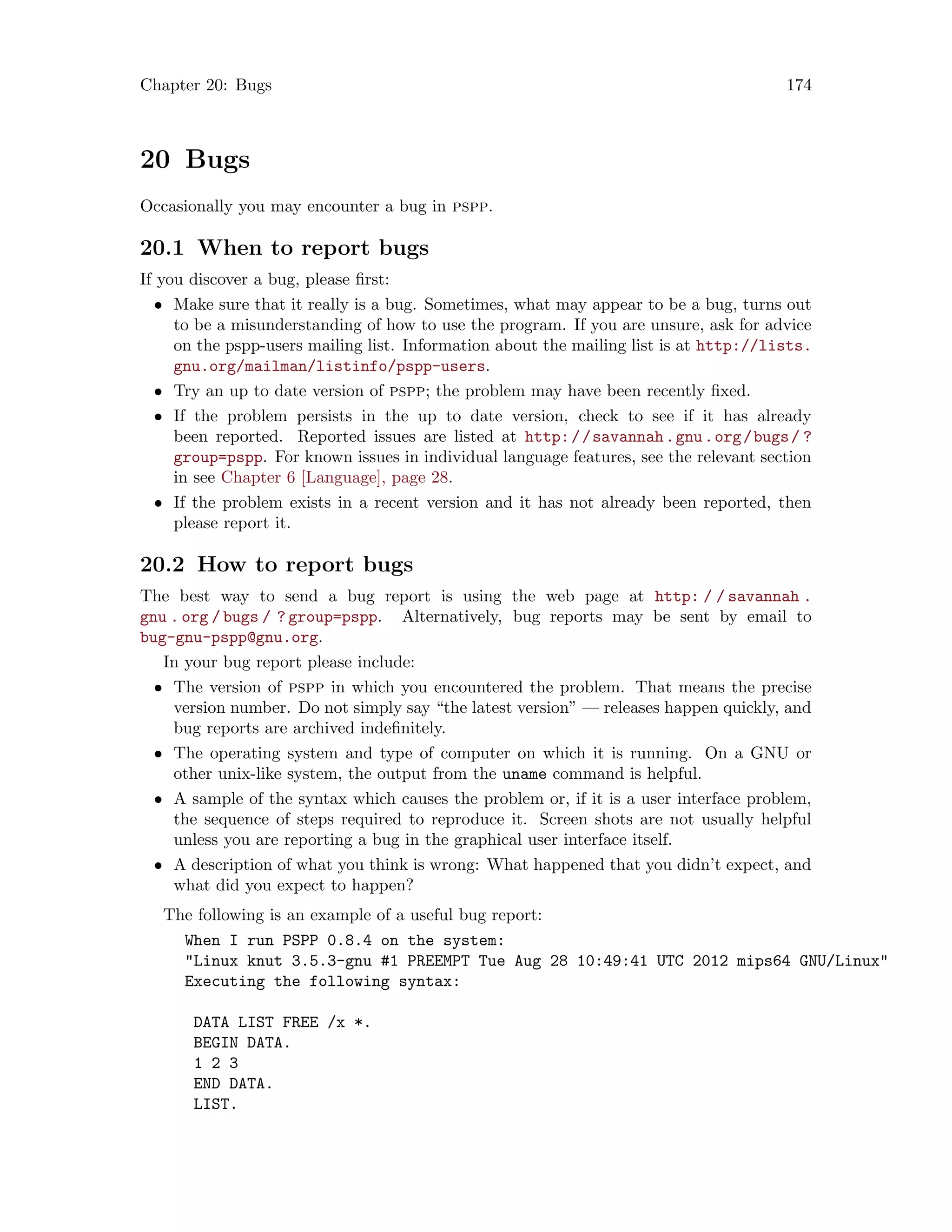 Chapter 20: Bugs 174
20 Bugs
Occasionally you may encounter a bug in pspp.
20.1 When to report bugs
If you discover a bug, please first:
• Make sure that it really is a bug. Sometimes, what may appear to be a bug, turns out
to be a misunderstanding of how to use the program. If you are unsure, ask for advice
on the pspp-users mailing list. Information about the mailing list is at http://lists.
gnu.org/mailman/listinfo/pspp-users.
• Try an up to date version of pspp; the problem may have been recently fixed.
• If the problem persists in the up to date version, check to see if it has already
been reported. Reported issues are listed at http://savannah.gnu.org/bugs/ ?
group=pspp. For known issues in individual language features, see the relevant section
in see Chapter 6 [Language], page 28.
• If the problem exists in a recent version and it has not already been reported, then
please report it.
20.2 How to report bugs
The best way to send a bug report is using the web page at http: / / savannah .
gnu . org / bugs / ? group=pspp. Alternatively, bug reports may be sent by email to
bug-gnu-pspp@gnu.org.
In your bug report please include:
• The version of pspp in which you encountered the problem. That means the precise
version number. Do not simply say “the latest version” — releases happen quickly, and
bug reports are archived indefinitely.
• The operating system and type of computer on which it is running. On a GNU or
other unix-like system, the output from the uname command is helpful.
• A sample of the syntax which causes the problem or, if it is a user interface problem,
the sequence of steps required to reproduce it. Screen shots are not usually helpful
unless you are reporting a bug in the graphical user interface itself.
• A description of what you think is wrong: What happened that you didn’t expect, and
what did you expect to happen?
The following is an example of a useful bug report:
When I run PSPP 0.8.4 on the system:
Linux knut 3.5.3-gnu #1 PREEMPT Tue Aug 28 10:49:41 UTC 2012 mips64 GNU/Linux
Executing the following syntax:
DATA LIST FREE /x *.
BEGIN DATA.
1 2 3
END DATA.
LIST.
 