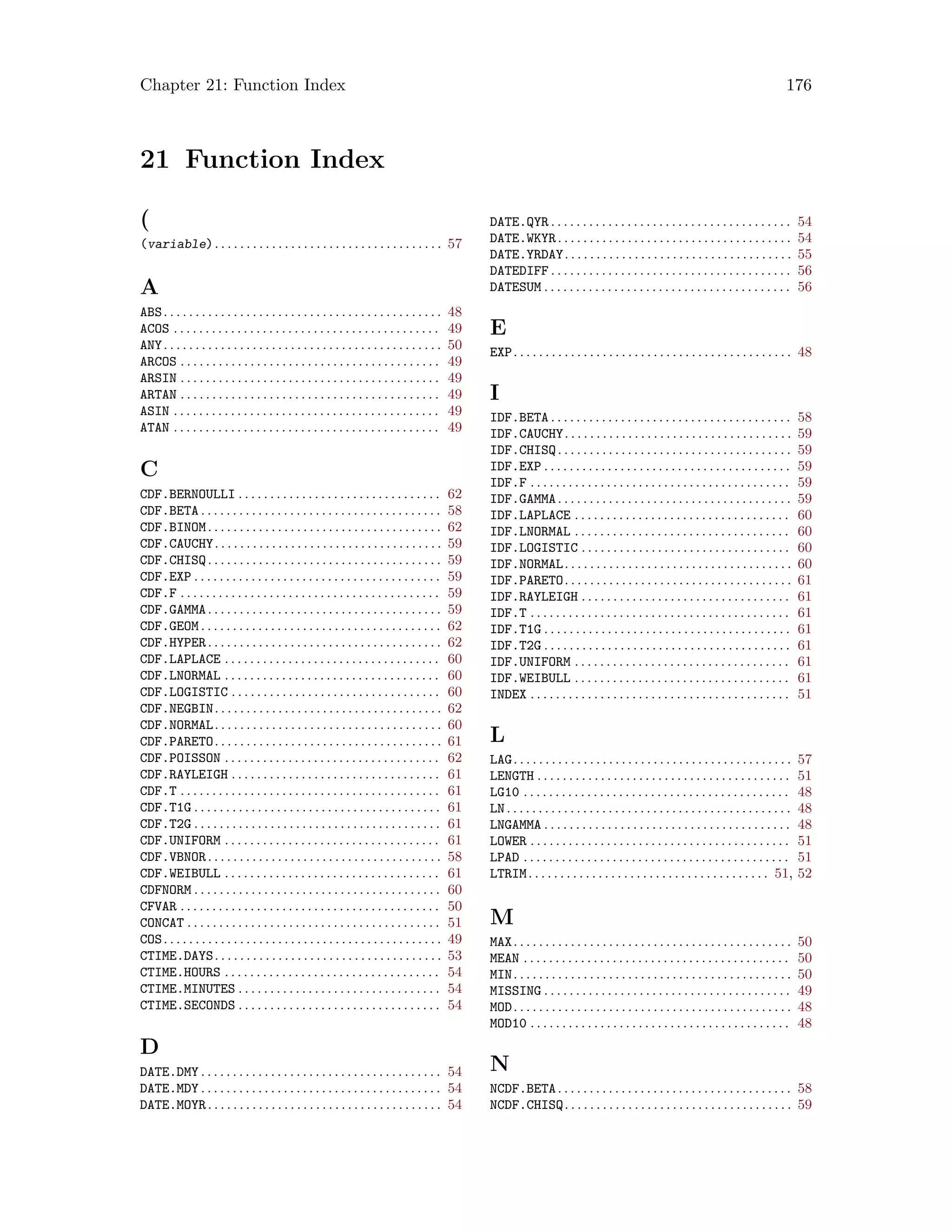Chapter 21: Function Index 176
21 Function Index
(
(variable). . . . . . . . . . . . . . . . . . . . . . . . . . . . . . . . . . . . 57
A
ABS. . . . . . . . . . . . . . . . . . . . . . . . . . . . . . . . . . . . . . . . . . . . 48
ACOS . . . . . . . . . . . . . . . . . . . . . . . . . . . . . . . . . . . . . . . . . . 49
ANY. . . . . . . . . . . . . . . . . . . . . . . . . . . . . . . . . . . . . . . . . . . . 50
ARCOS . . . . . . . . . . . . . . . . . . . . . . . . . . . . . . . . . . . . . . . . . 49
ARSIN . . . . . . . . . . . . . . . . . . . . . . . . . . . . . . . . . . . . . . . . . 49
ARTAN . . . . . . . . . . . . . . . . . . . . . . . . . . . . . . . . . . . . . . . . . 49
ASIN . . . . . . . . . . . . . . . . . . . . . . . . . . . . . . . . . . . . . . . . . . 49
ATAN . . . . . . . . . . . . . . . . . . . . . . . . . . . . . . . . . . . . . . . . . . 49
C
CDF.BERNOULLI . . . . . . . . . . . . . . . . . . . . . . . . . . . . . . . . 62
CDF.BETA . . . . . . . . . . . . . . . . . . . . . . . . . . . . . . . . . . . . . . 58
CDF.BINOM. . . . . . . . . . . . . . . . . . . . . . . . . . . . . . . . . . . . . 62
CDF.CAUCHY. . . . . . . . . . . . . . . . . . . . . . . . . . . . . . . . . . . . 59
CDF.CHISQ. . . . . . . . . . . . . . . . . . . . . . . . . . . . . . . . . . . . . 59
CDF.EXP . . . . . . . . . . . . . . . . . . . . . . . . . . . . . . . . . . . . . . . 59
CDF.F . . . . . . . . . . . . . . . . . . . . . . . . . . . . . . . . . . . . . . . . . 59
CDF.GAMMA. . . . . . . . . . . . . . . . . . . . . . . . . . . . . . . . . . . . . 59
CDF.GEOM . . . . . . . . . . . . . . . . . . . . . . . . . . . . . . . . . . . . . . 62
CDF.HYPER. . . . . . . . . . . . . . . . . . . . . . . . . . . . . . . . . . . . . 62
CDF.LAPLACE . . . . . . . . . . . . . . . . . . . . . . . . . . . . . . . . . . 60
CDF.LNORMAL . . . . . . . . . . . . . . . . . . . . . . . . . . . . . . . . . . 60
CDF.LOGISTIC . . . . . . . . . . . . . . . . . . . . . . . . . . . . . . . . . 60
CDF.NEGBIN. . . . . . . . . . . . . . . . . . . . . . . . . . . . . . . . . . . . 62
CDF.NORMAL. . . . . . . . . . . . . . . . . . . . . . . . . . . . . . . . . . . . 60
CDF.PARETO. . . . . . . . . . . . . . . . . . . . . . . . . . . . . . . . . . . . 61
CDF.POISSON . . . . . . . . . . . . . . . . . . . . . . . . . . . . . . . . . . 62
CDF.RAYLEIGH . . . . . . . . . . . . . . . . . . . . . . . . . . . . . . . . . 61
CDF.T . . . . . . . . . . . . . . . . . . . . . . . . . . . . . . . . . . . . . . . . . 61
CDF.T1G . . . . . . . . . . . . . . . . . . . . . . . . . . . . . . . . . . . . . . . 61
CDF.T2G . . . . . . . . . . . . . . . . . . . . . . . . . . . . . . . . . . . . . . . 61
CDF.UNIFORM . . . . . . . . . . . . . . . . . . . . . . . . . . . . . . . . . . 61
CDF.VBNOR. . . . . . . . . . . . . . . . . . . . . . . . . . . . . . . . . . . . . 58
CDF.WEIBULL . . . . . . . . . . . . . . . . . . . . . . . . . . . . . . . . . . 61
CDFNORM . . . . . . . . . . . . . . . . . . . . . . . . . . . . . . . . . . . . . . . 60
CFVAR . . . . . . . . . . . . . . . . . . . . . . . . . . . . . . . . . . . . . . . . . 50
CONCAT . . . . . . . . . . . . . . . . . . . . . . . . . . . . . . . . . . . . . . . . 51
COS. . . . . . . . . . . . . . . . . . . . . . . . . . . . . . . . . . . . . . . . . . . . 49
CTIME.DAYS. . . . . . . . . . . . . . . . . . . . . . . . . . . . . . . . . . . . 53
CTIME.HOURS . . . . . . . . . . . . . . . . . . . . . . . . . . . . . . . . . . 54
CTIME.MINUTES . . . . . . . . . . . . . . . . . . . . . . . . . . . . . . . . 54
CTIME.SECONDS . . . . . . . . . . . . . . . . . . . . . . . . . . . . . . . . 54
D
DATE.DMY . . . . . . . . . . . . . . . . . . . . . . . . . . . . . . . . . . . . . . 54
DATE.MDY . . . . . . . . . . . . . . . . . . . . . . . . . . . . . . . . . . . . . . 54
DATE.MOYR. . . . . . . . . . . . . . . . . . . . . . . . . . . . . . . . . . . . . 54
DATE.QYR . . . . . . . . . . . . . . . . . . . . . . . . . . . . . . . . . . . . . . 54
DATE.WKYR. . . . . . . . . . . . . . . . . . . . . . . . . . . . . . . . . . . . . 54
DATE.YRDAY. . . . . . . . . . . . . . . . . . . . . . . . . . . . . . . . . . . . 55
DATEDIFF . . . . . . . . . . . . . . . . . . . . . . . . . . . . . . . . . . . . . . 56
DATESUM . . . . . . . . . . . . . . . . . . . . . . . . . . . . . . . . . . . . . . . 56
E
EXP. . . . . . . . . . . . . . . . . . . . . . . . . . . . . . . . . . . . . . . . . . . . 48
I
IDF.BETA . . . . . . . . . . . . . . . . . . . . . . . . . . . . . . . . . . . . . . 58
IDF.CAUCHY. . . . . . . . . . . . . . . . . . . . . . . . . . . . . . . . . . . . 59
IDF.CHISQ. . . . . . . . . . . . . . . . . . . . . . . . . . . . . . . . . . . . . 59
IDF.EXP . . . . . . . . . . . . . . . . . . . . . . . . . . . . . . . . . . . . . . . 59
IDF.F . . . . . . . . . . . . . . . . . . . . . . . . . . . . . . . . . . . . . . . . . 59
IDF.GAMMA. . . . . . . . . . . . . . . . . . . . . . . . . . . . . . . . . . . . . 59
IDF.LAPLACE . . . . . . . . . . . . . . . . . . . . . . . . . . . . . . . . . . 60
IDF.LNORMAL . . . . . . . . . . . . . . . . . . . . . . . . . . . . . . . . . . 60
IDF.LOGISTIC . . . . . . . . . . . . . . . . . . . . . . . . . . . . . . . . . 60
IDF.NORMAL. . . . . . . . . . . . . . . . . . . . . . . . . . . . . . . . . . . . 60
IDF.PARETO. . . . . . . . . . . . . . . . . . . . . . . . . . . . . . . . . . . . 61
IDF.RAYLEIGH . . . . . . . . . . . . . . . . . . . . . . . . . . . . . . . . . 61
IDF.T . . . . . . . . . . . . . . . . . . . . . . . . . . . . . . . . . . . . . . . . . 61
IDF.T1G . . . . . . . . . . . . . . . . . . . . . . . . . . . . . . . . . . . . . . . 61
IDF.T2G . . . . . . . . . . . . . . . . . . . . . . . . . . . . . . . . . . . . . . . 61
IDF.UNIFORM . . . . . . . . . . . . . . . . . . . . . . . . . . . . . . . . . . 61
IDF.WEIBULL . . . . . . . . . . . . . . . . . . . . . . . . . . . . . . . . . . 61
INDEX . . . . . . . . . . . . . . . . . . . . . . . . . . . . . . . . . . . . . . . . . 51
L
LAG. . . . . . . . . . . . . . . . . . . . . . . . . . . . . . . . . . . . . . . . . . . . 57
LENGTH . . . . . . . . . . . . . . . . . . . . . . . . . . . . . . . . . . . . . . . . 51
LG10 . . . . . . . . . . . . . . . . . . . . . . . . . . . . . . . . . . . . . . . . . . 48
LN. . . . . . . . . . . . . . . . . . . . . . . . . . . . . . . . . . . . . . . . . . . . . 48
LNGAMMA . . . . . . . . . . . . . . . . . . . . . . . . . . . . . . . . . . . . . . . 48
LOWER . . . . . . . . . . . . . . . . . . . . . . . . . . . . . . . . . . . . . . . . . 51
LPAD . . . . . . . . . . . . . . . . . . . . . . . . . . . . . . . . . . . . . . . . . . 51
LTRIM. . . . . . . . . . . . . . . . . . . . . . . . . . . . . . . . . . . . . . 51, 52
M
MAX. . . . . . . . . . . . . . . . . . . . . . . . . . . . . . . . . . . . . . . . . . . . 50
MEAN . . . . . . . . . . . . . . . . . . . . . . . . . . . . . . . . . . . . . . . . . . 50
MIN. . . . . . . . . . . . . . . . . . . . . . . . . . . . . . . . . . . . . . . . . . . . 50
MISSING . . . . . . . . . . . . . . . . . . . . . . . . . . . . . . . . . . . . . . . 49
MOD. . . . . . . . . . . . . . . . . . . . . . . . . . . . . . . . . . . . . . . . . . . . 48
MOD10 . . . . . . . . . . . . . . . . . . . . . . . . . . . . . . . . . . . . . . . . . 48
N
NCDF.BETA. . . . . . . . . . . . . . . . . . . . . . . . . . . . . . . . . . . . . 58
NCDF.CHISQ. . . . . . . . . . . . . . . . . . . . . . . . . . . . . . . . . . . . 59
 