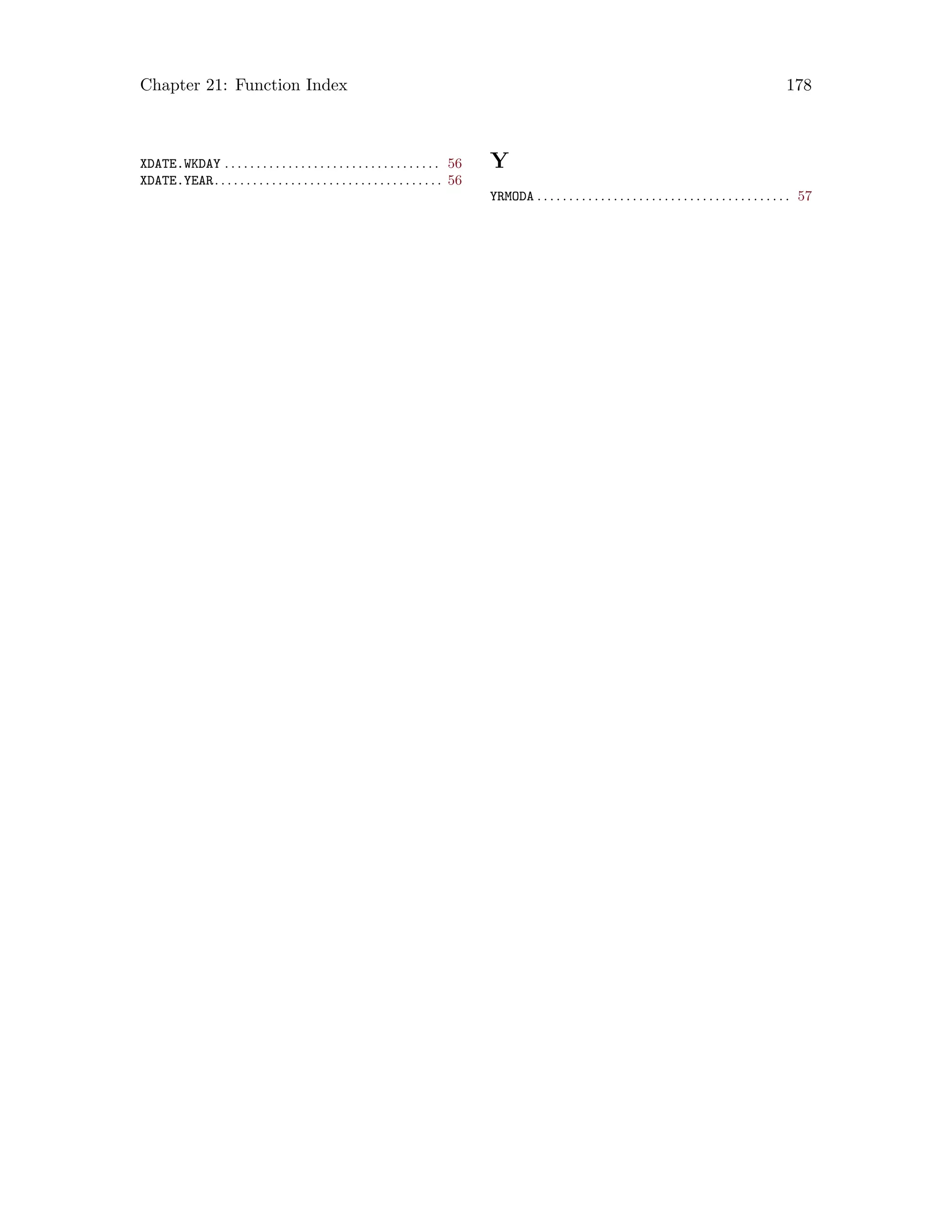 Chapter 21: Function Index 178
XDATE.WKDAY . . . . . . . . . . . . . . . . . . . . . . . . . . . . . . . . . . 56
XDATE.YEAR. . . . . . . . . . . . . . . . . . . . . . . . . . . . . . . . . . . . 56
Y
YRMODA . . . . . . . . . . . . . . . . . . . . . . . . . . . . . . . . . . . . . . . . 57
 