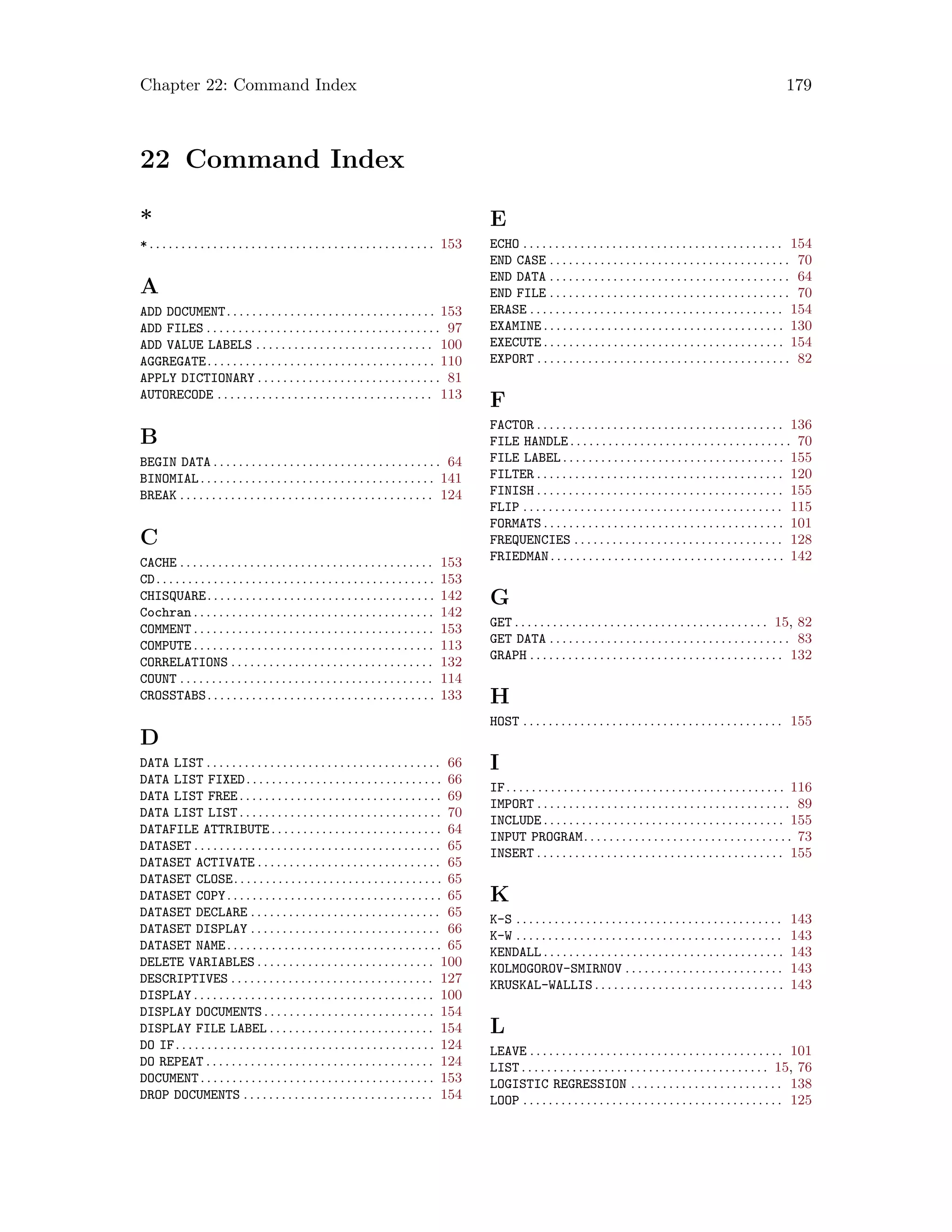 Chapter 22: Command Index 179
22 Command Index
*
*. . . . . . . . . . . . . . . . . . . . . . . . . . . . . . . . . . . . . . . . . . . . . 153
A
ADD DOCUMENT. . . . . . . . . . . . . . . . . . . . . . . . . . . . . . . . . 153
ADD FILES . . . . . . . . . . . . . . . . . . . . . . . . . . . . . . . . . . . . . 97
ADD VALUE LABELS . . . . . . . . . . . . . . . . . . . . . . . . . . . . 100
AGGREGATE. . . . . . . . . . . . . . . . . . . . . . . . . . . . . . . . . . . . 110
APPLY DICTIONARY . . . . . . . . . . . . . . . . . . . . . . . . . . . . . 81
AUTORECODE . . . . . . . . . . . . . . . . . . . . . . . . . . . . . . . . . . 113
B
BEGIN DATA . . . . . . . . . . . . . . . . . . . . . . . . . . . . . . . . . . . . 64
BINOMIAL. . . . . . . . . . . . . . . . . . . . . . . . . . . . . . . . . . . . . 141
BREAK . . . . . . . . . . . . . . . . . . . . . . . . . . . . . . . . . . . . . . . . 124
C
CACHE . . . . . . . . . . . . . . . . . . . . . . . . . . . . . . . . . . . . . . . . 153
CD. . . . . . . . . . . . . . . . . . . . . . . . . . . . . . . . . . . . . . . . . . . . 153
CHISQUARE. . . . . . . . . . . . . . . . . . . . . . . . . . . . . . . . . . . . 142
Cochran . . . . . . . . . . . . . . . . . . . . . . . . . . . . . . . . . . . . . . 142
COMMENT . . . . . . . . . . . . . . . . . . . . . . . . . . . . . . . . . . . . . . 153
COMPUTE . . . . . . . . . . . . . . . . . . . . . . . . . . . . . . . . . . . . . . 113
CORRELATIONS . . . . . . . . . . . . . . . . . . . . . . . . . . . . . . . . 132
COUNT . . . . . . . . . . . . . . . . . . . . . . . . . . . . . . . . . . . . . . . . 114
CROSSTABS. . . . . . . . . . . . . . . . . . . . . . . . . . . . . . . . . . . . 133
D
DATA LIST . . . . . . . . . . . . . . . . . . . . . . . . . . . . . . . . . . . . . 66
DATA LIST FIXED. . . . . . . . . . . . . . . . . . . . . . . . . . . . . . . 66
DATA LIST FREE. . . . . . . . . . . . . . . . . . . . . . . . . . . . . . . . 69
DATA LIST LIST. . . . . . . . . . . . . . . . . . . . . . . . . . . . . . . . 70
DATAFILE ATTRIBUTE. . . . . . . . . . . . . . . . . . . . . . . . . . . 64
DATASET . . . . . . . . . . . . . . . . . . . . . . . . . . . . . . . . . . . . . . . 65
DATASET ACTIVATE . . . . . . . . . . . . . . . . . . . . . . . . . . . . . 65
DATASET CLOSE. . . . . . . . . . . . . . . . . . . . . . . . . . . . . . . . . 65
DATASET COPY. . . . . . . . . . . . . . . . . . . . . . . . . . . . . . . . . . 65
DATASET DECLARE . . . . . . . . . . . . . . . . . . . . . . . . . . . . . . 65
DATASET DISPLAY . . . . . . . . . . . . . . . . . . . . . . . . . . . . . . 66
DATASET NAME. . . . . . . . . . . . . . . . . . . . . . . . . . . . . . . . . . 65
DELETE VARIABLES . . . . . . . . . . . . . . . . . . . . . . . . . . . . 100
DESCRIPTIVES . . . . . . . . . . . . . . . . . . . . . . . . . . . . . . . . 127
DISPLAY . . . . . . . . . . . . . . . . . . . . . . . . . . . . . . . . . . . . . . 100
DISPLAY DOCUMENTS . . . . . . . . . . . . . . . . . . . . . . . . . . . 154
DISPLAY FILE LABEL . . . . . . . . . . . . . . . . . . . . . . . . . . 154
DO IF. . . . . . . . . . . . . . . . . . . . . . . . . . . . . . . . . . . . . . . . . 124
DO REPEAT . . . . . . . . . . . . . . . . . . . . . . . . . . . . . . . . . . . . 124
DOCUMENT. . . . . . . . . . . . . . . . . . . . . . . . . . . . . . . . . . . . . 153
DROP DOCUMENTS . . . . . . . . . . . . . . . . . . . . . . . . . . . . . . 154
E
ECHO . . . . . . . . . . . . . . . . . . . . . . . . . . . . . . . . . . . . . . . . . 154
END CASE . . . . . . . . . . . . . . . . . . . . . . . . . . . . . . . . . . . . . . 70
END DATA . . . . . . . . . . . . . . . . . . . . . . . . . . . . . . . . . . . . . . 64
END FILE . . . . . . . . . . . . . . . . . . . . . . . . . . . . . . . . . . . . . . 70
ERASE . . . . . . . . . . . . . . . . . . . . . . . . . . . . . . . . . . . . . . . . 154
EXAMINE . . . . . . . . . . . . . . . . . . . . . . . . . . . . . . . . . . . . . . 130
EXECUTE . . . . . . . . . . . . . . . . . . . . . . . . . . . . . . . . . . . . . . 154
EXPORT . . . . . . . . . . . . . . . . . . . . . . . . . . . . . . . . . . . . . . . . 82
F
FACTOR . . . . . . . . . . . . . . . . . . . . . . . . . . . . . . . . . . . . . . . 136
FILE HANDLE . . . . . . . . . . . . . . . . . . . . . . . . . . . . . . . . . . . 70
FILE LABEL . . . . . . . . . . . . . . . . . . . . . . . . . . . . . . . . . . . 155
FILTER . . . . . . . . . . . . . . . . . . . . . . . . . . . . . . . . . . . . . . . 120
FINISH . . . . . . . . . . . . . . . . . . . . . . . . . . . . . . . . . . . . . . . 155
FLIP . . . . . . . . . . . . . . . . . . . . . . . . . . . . . . . . . . . . . . . . . 115
FORMATS . . . . . . . . . . . . . . . . . . . . . . . . . . . . . . . . . . . . . . 101
FREQUENCIES . . . . . . . . . . . . . . . . . . . . . . . . . . . . . . . . . 128
FRIEDMAN. . . . . . . . . . . . . . . . . . . . . . . . . . . . . . . . . . . . . 142
G
GET . . . . . . . . . . . . . . . . . . . . . . . . . . . . . . . . . . . . . . . . 15, 82
GET DATA . . . . . . . . . . . . . . . . . . . . . . . . . . . . . . . . . . . . . . 83
GRAPH . . . . . . . . . . . . . . . . . . . . . . . . . . . . . . . . . . . . . . . . 132
H
HOST . . . . . . . . . . . . . . . . . . . . . . . . . . . . . . . . . . . . . . . . . 155
I
IF. . . . . . . . . . . . . . . . . . . . . . . . . . . . . . . . . . . . . . . . . . . . 116
IMPORT . . . . . . . . . . . . . . . . . . . . . . . . . . . . . . . . . . . . . . . . 89
INCLUDE . . . . . . . . . . . . . . . . . . . . . . . . . . . . . . . . . . . . . . 155
INPUT PROGRAM. . . . . . . . . . . . . . . . . . . . . . . . . . . . . . . . . 73
INSERT . . . . . . . . . . . . . . . . . . . . . . . . . . . . . . . . . . . . . . . 155
K
K-S . . . . . . . . . . . . . . . . . . . . . . . . . . . . . . . . . . . . . . . . . . 143
K-W . . . . . . . . . . . . . . . . . . . . . . . . . . . . . . . . . . . . . . . . . . 143
KENDALL . . . . . . . . . . . . . . . . . . . . . . . . . . . . . . . . . . . . . . 143
KOLMOGOROV-SMIRNOV . . . . . . . . . . . . . . . . . . . . . . . . . 143
KRUSKAL-WALLIS . . . . . . . . . . . . . . . . . . . . . . . . . . . . . . 143
L
LEAVE . . . . . . . . . . . . . . . . . . . . . . . . . . . . . . . . . . . . . . . . 101
LIST . . . . . . . . . . . . . . . . . . . . . . . . . . . . . . . . . . . . . . . 15, 76
LOGISTIC REGRESSION . . . . . . . . . . . . . . . . . . . . . . . . 138
LOOP . . . . . . . . . . . . . . . . . . . . . . . . . . . . . . . . . . . . . . . . . 125
 