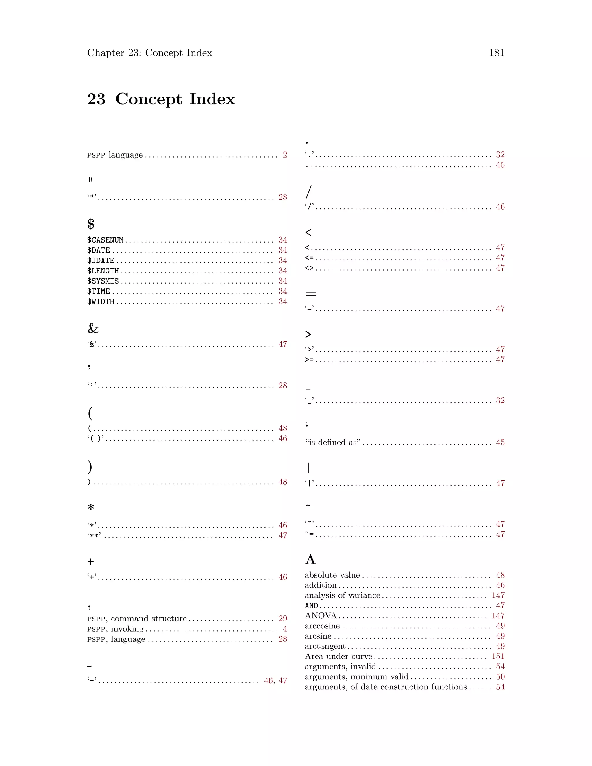 Chapter 23: Concept Index 181
23 Concept Index
pspp language . . . . . . . . . . . . . . . . . . . . . . . . . . . . . . . . . . 2

‘’. . . . . . . . . . . . . . . . . . . . . . . . . . . . . . . . . . . . . . . . . . . . . 28
$
$CASENUM . . . . . . . . . . . . . . . . . . . . . . . . . . . . . . . . . . . . . . 34
$DATE . . . . . . . . . . . . . . . . . . . . . . . . . . . . . . . . . . . . . . . . . 34
$JDATE . . . . . . . . . . . . . . . . . . . . . . . . . . . . . . . . . . . . . . . . 34
$LENGTH . . . . . . . . . . . . . . . . . . . . . . . . . . . . . . . . . . . . . . . 34
$SYSMIS . . . . . . . . . . . . . . . . . . . . . . . . . . . . . . . . . . . . . . . 34
$TIME . . . . . . . . . . . . . . . . . . . . . . . . . . . . . . . . . . . . . . . . . 34
$WIDTH . . . . . . . . . . . . . . . . . . . . . . . . . . . . . . . . . . . . . . . . 34

‘’. . . . . . . . . . . . . . . . . . . . . . . . . . . . . . . . . . . . . . . . . . . . . 47
’
‘’’. . . . . . . . . . . . . . . . . . . . . . . . . . . . . . . . . . . . . . . . . . . . . 28
(
( . . . . . . . . . . . . . . . . . . . . . . . . . . . . . . . . . . . . . . . . . . . . . . 48
‘( )’. . . . . . . . . . . . . . . . . . . . . . . . . . . . . . . . . . . . . . . . . . . 46
)
) . . . . . . . . . . . . . . . . . . . . . . . . . . . . . . . . . . . . . . . . . . . . . . 48
*
‘*’. . . . . . . . . . . . . . . . . . . . . . . . . . . . . . . . . . . . . . . . . . . . . 46
‘**’ . . . . . . . . . . . . . . . . . . . . . . . . . . . . . . . . . . . . . . . . . . . 47
+
‘+’. . . . . . . . . . . . . . . . . . . . . . . . . . . . . . . . . . . . . . . . . . . . . 46
,
pspp, command structure . . . . . . . . . . . . . . . . . . . . . . 29
pspp, invoking . . . . . . . . . . . . . . . . . . . . . . . . . . . . . . . . . . 4
pspp, language . . . . . . . . . . . . . . . . . . . . . . . . . . . . . . . . 28
-
‘-’ . . . . . . . . . . . . . . . . . . . . . . . . . . . . . . . . . . . . . . . . . 46, 47
.
‘.’. . . . . . . . . . . . . . . . . . . . . . . . . . . . . . . . . . . . . . . . . . . . . 32
. . . . . . . . . . . . . . . . . . . . . . . . . . . . . . . . . . . . . . . . . . . . . . . 45
/
‘/’. . . . . . . . . . . . . . . . . . . . . . . . . . . . . . . . . . . . . . . . . . . . . 46

 . . . . . . . . . . . . . . . . . . . . . . . . . . . . . . . . . . . . . . . . . . . . . . 47
=. . . . . . . . . . . . . . . . . . . . . . . . . . . . . . . . . . . . . . . . . . . . . 47
. . . . . . . . . . . . . . . . . . . . . . . . . . . . . . . . . . . . . . . . . . . . . 47
=
‘=’. . . . . . . . . . . . . . . . . . . . . . . . . . . . . . . . . . . . . . . . . . . . . 47

‘’. . . . . . . . . . . . . . . . . . . . . . . . . . . . . . . . . . . . . . . . . . . . . 47
=. . . . . . . . . . . . . . . . . . . . . . . . . . . . . . . . . . . . . . . . . . . . . 47
‘_’. . . . . . . . . . . . . . . . . . . . . . . . . . . . . . . . . . . . . . . . . . . . . 32
‘
“is defined as”. . . . . . . . . . . . . . . . . . . . . . . . . . . . . . . . . 45
|
‘|’. . . . . . . . . . . . . . . . . . . . . . . . . . . . . . . . . . . . . . . . . . . . . 47
~
‘~’. . . . . . . . . . . . . . . . . . . . . . . . . . . . . . . . . . . . . . . . . . . . . 47
~=. . . . . . . . . . . . . . . . . . . . . . . . . . . . . . . . . . . . . . . . . . . . . 47
A
absolute value . . . . . . . . . . . . . . . . . . . . . . . . . . . . . . . . . 48
addition . . . . . . . . . . . . . . . . . . . . . . . . . . . . . . . . . . . . . . . 46
analysis of variance . . . . . . . . . . . . . . . . . . . . . . . . . . . 147
AND. . . . . . . . . . . . . . . . . . . . . . . . . . . . . . . . . . . . . . . . . . . . 47
ANOVA. . . . . . . . . . . . . . . . . . . . . . . . . . . . . . . . . . . . . . 147
arccosine . . . . . . . . . . . . . . . . . . . . . . . . . . . . . . . . . . . . . . 49
arcsine . . . . . . . . . . . . . . . . . . . . . . . . . . . . . . . . . . . . . . . . 49
arctangent. . . . . . . . . . . . . . . . . . . . . . . . . . . . . . . . . . . . . 49
Area under curve . . . . . . . . . . . . . . . . . . . . . . . . . . . . . 151
arguments, invalid . . . . . . . . . . . . . . . . . . . . . . . . . . . . . 54
arguments, minimum valid. . . . . . . . . . . . . . . . . . . . . 50
arguments, of date construction functions . . . . . . 54
 
