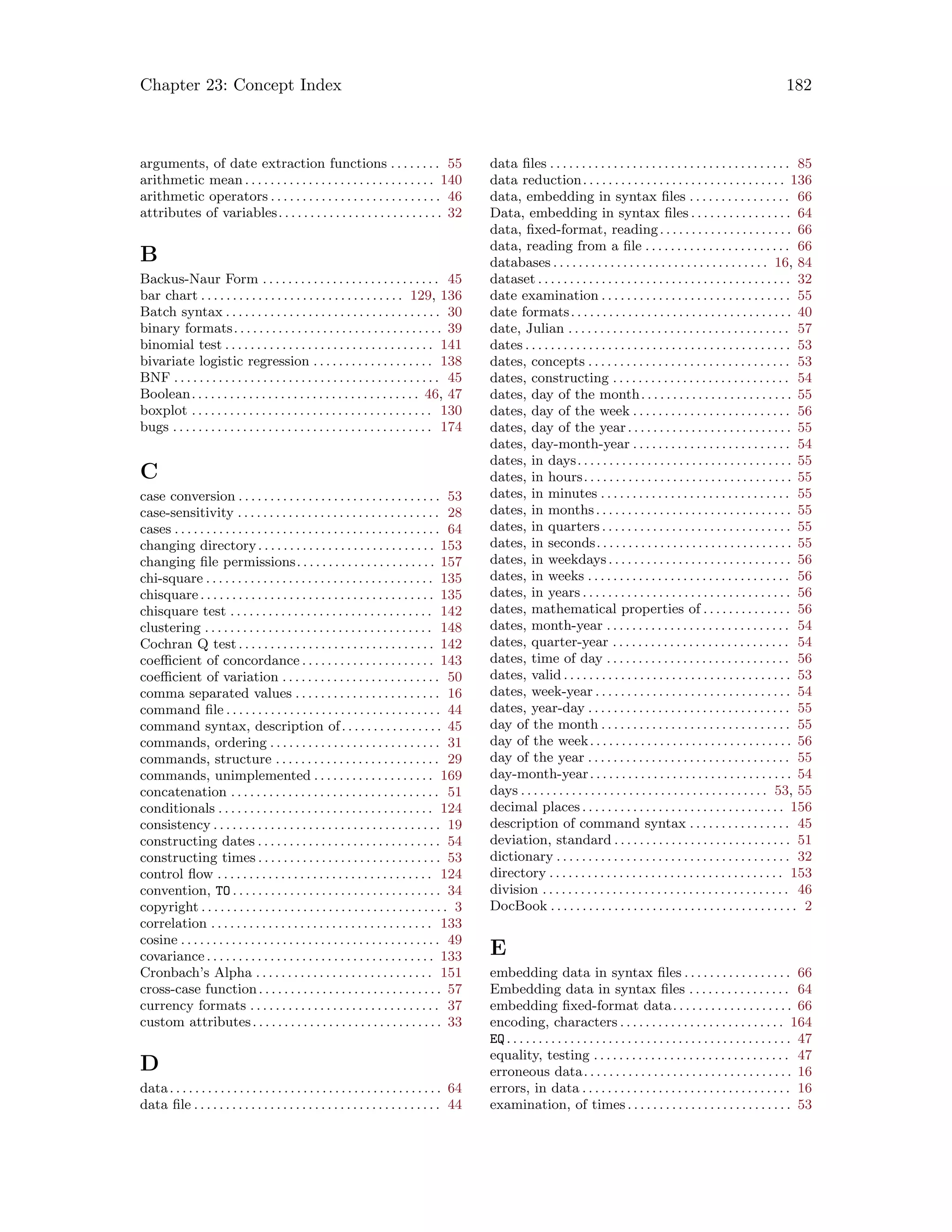 Chapter 23: Concept Index 182
arguments, of date extraction functions . . . . . . . . 55
arithmetic mean . . . . . . . . . . . . . . . . . . . . . . . . . . . . . . 140
arithmetic operators . . . . . . . . . . . . . . . . . . . . . . . . . . . 46
attributes of variables. . . . . . . . . . . . . . . . . . . . . . . . . . 32
B
Backus-Naur Form . . . . . . . . . . . . . . . . . . . . . . . . . . . . 45
bar chart . . . . . . . . . . . . . . . . . . . . . . . . . . . . . . . . 129, 136
Batch syntax . . . . . . . . . . . . . . . . . . . . . . . . . . . . . . . . . . 30
binary formats. . . . . . . . . . . . . . . . . . . . . . . . . . . . . . . . . 39
binomial test . . . . . . . . . . . . . . . . . . . . . . . . . . . . . . . . . 141
bivariate logistic regression . . . . . . . . . . . . . . . . . . . 138
BNF . . . . . . . . . . . . . . . . . . . . . . . . . . . . . . . . . . . . . . . . . . 45
Boolean. . . . . . . . . . . . . . . . . . . . . . . . . . . . . . . . . . . . 46, 47
boxplot . . . . . . . . . . . . . . . . . . . . . . . . . . . . . . . . . . . . . . 130
bugs . . . . . . . . . . . . . . . . . . . . . . . . . . . . . . . . . . . . . . . . . 174
C
case conversion . . . . . . . . . . . . . . . . . . . . . . . . . . . . . . . . 53
case-sensitivity . . . . . . . . . . . . . . . . . . . . . . . . . . . . . . . . 28
cases . . . . . . . . . . . . . . . . . . . . . . . . . . . . . . . . . . . . . . . . . . 64
changing directory. . . . . . . . . . . . . . . . . . . . . . . . . . . . 153
changing file permissions. . . . . . . . . . . . . . . . . . . . . . 157
chi-square . . . . . . . . . . . . . . . . . . . . . . . . . . . . . . . . . . . . 135
chisquare. . . . . . . . . . . . . . . . . . . . . . . . . . . . . . . . . . . . . 135
chisquare test . . . . . . . . . . . . . . . . . . . . . . . . . . . . . . . . 142
clustering . . . . . . . . . . . . . . . . . . . . . . . . . . . . . . . . . . . . 148
Cochran Q test. . . . . . . . . . . . . . . . . . . . . . . . . . . . . . . 142
coefficient of concordance . . . . . . . . . . . . . . . . . . . . . 143
coefficient of variation . . . . . . . . . . . . . . . . . . . . . . . . . 50
comma separated values . . . . . . . . . . . . . . . . . . . . . . . 16
command file . . . . . . . . . . . . . . . . . . . . . . . . . . . . . . . . . . 44
command syntax, description of. . . . . . . . . . . . . . . . 45
commands, ordering . . . . . . . . . . . . . . . . . . . . . . . . . . . 31
commands, structure . . . . . . . . . . . . . . . . . . . . . . . . . . 29
commands, unimplemented . . . . . . . . . . . . . . . . . . . 169
concatenation . . . . . . . . . . . . . . . . . . . . . . . . . . . . . . . . . 51
conditionals . . . . . . . . . . . . . . . . . . . . . . . . . . . . . . . . . . 124
consistency . . . . . . . . . . . . . . . . . . . . . . . . . . . . . . . . . . . . 19
constructing dates . . . . . . . . . . . . . . . . . . . . . . . . . . . . . 54
constructing times . . . . . . . . . . . . . . . . . . . . . . . . . . . . . 53
control flow . . . . . . . . . . . . . . . . . . . . . . . . . . . . . . . . . . 124
convention, TO . . . . . . . . . . . . . . . . . . . . . . . . . . . . . . . . . 34
copyright . . . . . . . . . . . . . . . . . . . . . . . . . . . . . . . . . . . . . . . 3
correlation . . . . . . . . . . . . . . . . . . . . . . . . . . . . . . . . . . . 133
cosine . . . . . . . . . . . . . . . . . . . . . . . . . . . . . . . . . . . . . . . . . 49
covariance . . . . . . . . . . . . . . . . . . . . . . . . . . . . . . . . . . . . 133
Cronbach’s Alpha . . . . . . . . . . . . . . . . . . . . . . . . . . . . 151
cross-case function. . . . . . . . . . . . . . . . . . . . . . . . . . . . . 57
currency formats . . . . . . . . . . . . . . . . . . . . . . . . . . . . . . 37
custom attributes. . . . . . . . . . . . . . . . . . . . . . . . . . . . . . 33
D
data. . . . . . . . . . . . . . . . . . . . . . . . . . . . . . . . . . . . . . . . . . . 64
data file . . . . . . . . . . . . . . . . . . . . . . . . . . . . . . . . . . . . . . . 44
data files . . . . . . . . . . . . . . . . . . . . . . . . . . . . . . . . . . . . . . 85
data reduction. . . . . . . . . . . . . . . . . . . . . . . . . . . . . . . . 136
data, embedding in syntax files . . . . . . . . . . . . . . . . 66
Data, embedding in syntax files . . . . . . . . . . . . . . . . 64
data, fixed-format, reading. . . . . . . . . . . . . . . . . . . . . 66
data, reading from a file . . . . . . . . . . . . . . . . . . . . . . . 66
databases . . . . . . . . . . . . . . . . . . . . . . . . . . . . . . . . . . 16, 84
dataset . . . . . . . . . . . . . . . . . . . . . . . . . . . . . . . . . . . . . . . . 32
date examination . . . . . . . . . . . . . . . . . . . . . . . . . . . . . . 55
date formats. . . . . . . . . . . . . . . . . . . . . . . . . . . . . . . . . . . 40
date, Julian . . . . . . . . . . . . . . . . . . . . . . . . . . . . . . . . . . . 57
dates . . . . . . . . . . . . . . . . . . . . . . . . . . . . . . . . . . . . . . . . . . 53
dates, concepts . . . . . . . . . . . . . . . . . . . . . . . . . . . . . . . . 53
dates, constructing . . . . . . . . . . . . . . . . . . . . . . . . . . . . 54
dates, day of the month. . . . . . . . . . . . . . . . . . . . . . . . 55
dates, day of the week . . . . . . . . . . . . . . . . . . . . . . . . . 56
dates, day of the year. . . . . . . . . . . . . . . . . . . . . . . . . . 55
dates, day-month-year . . . . . . . . . . . . . . . . . . . . . . . . . 54
dates, in days. . . . . . . . . . . . . . . . . . . . . . . . . . . . . . . . . . 55
dates, in hours. . . . . . . . . . . . . . . . . . . . . . . . . . . . . . . . . 55
dates, in minutes . . . . . . . . . . . . . . . . . . . . . . . . . . . . . . 55
dates, in months. . . . . . . . . . . . . . . . . . . . . . . . . . . . . . . 55
dates, in quarters . . . . . . . . . . . . . . . . . . . . . . . . . . . . . . 55
dates, in seconds. . . . . . . . . . . . . . . . . . . . . . . . . . . . . . . 55
dates, in weekdays. . . . . . . . . . . . . . . . . . . . . . . . . . . . . 56
dates, in weeks . . . . . . . . . . . . . . . . . . . . . . . . . . . . . . . . 56
dates, in years . . . . . . . . . . . . . . . . . . . . . . . . . . . . . . . . . 56
dates, mathematical properties of . . . . . . . . . . . . . . 56
dates, month-year . . . . . . . . . . . . . . . . . . . . . . . . . . . . . 54
dates, quarter-year . . . . . . . . . . . . . . . . . . . . . . . . . . . . 54
dates, time of day . . . . . . . . . . . . . . . . . . . . . . . . . . . . . 56
dates, valid . . . . . . . . . . . . . . . . . . . . . . . . . . . . . . . . . . . . 53
dates, week-year . . . . . . . . . . . . . . . . . . . . . . . . . . . . . . . 54
dates, year-day . . . . . . . . . . . . . . . . . . . . . . . . . . . . . . . . 55
day of the month . . . . . . . . . . . . . . . . . . . . . . . . . . . . . . 55
day of the week. . . . . . . . . . . . . . . . . . . . . . . . . . . . . . . . 56
day of the year . . . . . . . . . . . . . . . . . . . . . . . . . . . . . . . . 55
day-month-year. . . . . . . . . . . . . . . . . . . . . . . . . . . . . . . . 54
days . . . . . . . . . . . . . . . . . . . . . . . . . . . . . . . . . . . . . . . 53, 55
decimal places . . . . . . . . . . . . . . . . . . . . . . . . . . . . . . . . 156
description of command syntax . . . . . . . . . . . . . . . . 45
deviation, standard . . . . . . . . . . . . . . . . . . . . . . . . . . . . 51
dictionary . . . . . . . . . . . . . . . . . . . . . . . . . . . . . . . . . . . . . 32
directory . . . . . . . . . . . . . . . . . . . . . . . . . . . . . . . . . . . . . 153
division . . . . . . . . . . . . . . . . . . . . . . . . . . . . . . . . . . . . . . . 46
DocBook . . . . . . . . . . . . . . . . . . . . . . . . . . . . . . . . . . . . . . . 2
E
embedding data in syntax files . . . . . . . . . . . . . . . . . 66
Embedding data in syntax files . . . . . . . . . . . . . . . . 64
embedding fixed-format data. . . . . . . . . . . . . . . . . . . 66
encoding, characters . . . . . . . . . . . . . . . . . . . . . . . . . . 164
EQ. . . . . . . . . . . . . . . . . . . . . . . . . . . . . . . . . . . . . . . . . . . . . 47
equality, testing . . . . . . . . . . . . . . . . . . . . . . . . . . . . . . . 47
erroneous data. . . . . . . . . . . . . . . . . . . . . . . . . . . . . . . . . 16
errors, in data . . . . . . . . . . . . . . . . . . . . . . . . . . . . . . . . . 16
examination, of times . . . . . . . . . . . . . . . . . . . . . . . . . . 53
 