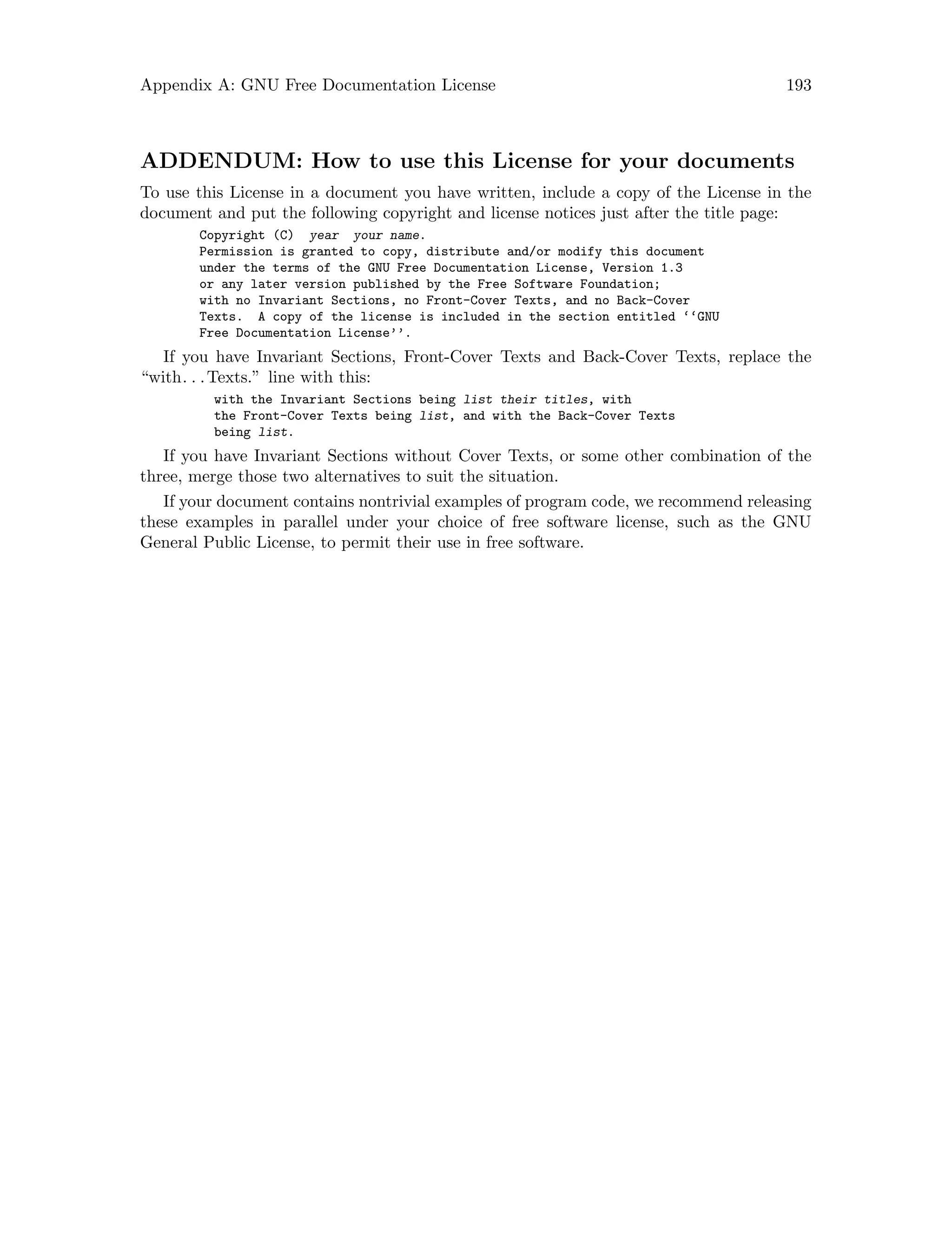 Appendix A: GNU Free Documentation License 193
ADDENDUM: How to use this License for your documents
To use this License in a document you have written, include a copy of the License in the
document and put the following copyright and license notices just after the title page:
Copyright (C) year your name.
Permission is granted to copy, distribute and/or modify this document
under the terms of the GNU Free Documentation License, Version 1.3
or any later version published by the Free Software Foundation;
with no Invariant Sections, no Front-Cover Texts, and no Back-Cover
Texts. A copy of the license is included in the section entitled ‘‘GNU
Free Documentation License’’.
If you have Invariant Sections, Front-Cover Texts and Back-Cover Texts, replace the
“with. . .Texts.” line with this:
with the Invariant Sections being list their titles, with
the Front-Cover Texts being list, and with the Back-Cover Texts
being list.
If you have Invariant Sections without Cover Texts, or some other combination of the
three, merge those two alternatives to suit the situation.
If your document contains nontrivial examples of program code, we recommend releasing
these examples in parallel under your choice of free software license, such as the GNU
General Public License, to permit their use in free software.
 