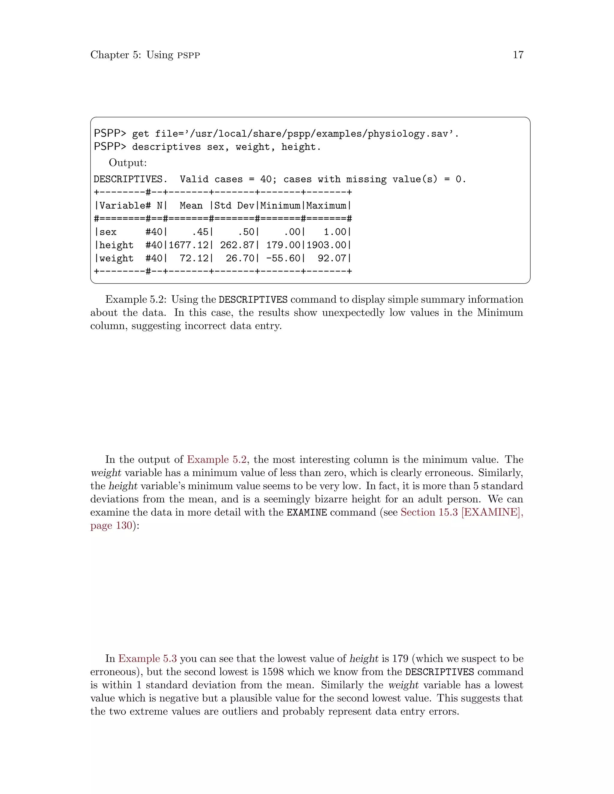 Chapter 5: Using pspp 17
 ¨
PSPP get file=’/usr/local/share/pspp/examples/physiology.sav’.
PSPP descriptives sex, weight, height.
Output:
DESCRIPTIVES. Valid cases = 40; cases with missing value(s) = 0.
+--------#--+-------+-------+-------+-------+
|Variable# N| Mean |Std Dev|Minimum|Maximum|
#========#==#=======#=======#=======#=======#
|sex #40| .45| .50| .00| 1.00|
|height #40|1677.12| 262.87| 179.00|1903.00|
|weight #40| 72.12| 26.70| -55.60| 92.07|
+--------#--+-------+-------+-------+-------+
 ©
Example 5.2: Using the DESCRIPTIVES command to display simple summary information
about the data. In this case, the results show unexpectedly low values in the Minimum
column, suggesting incorrect data entry.
In the output of Example 5.2, the most interesting column is the minimum value. The
weight variable has a minimum value of less than zero, which is clearly erroneous. Similarly,
the height variable’s minimum value seems to be very low. In fact, it is more than 5 standard
deviations from the mean, and is a seemingly bizarre height for an adult person. We can
examine the data in more detail with the EXAMINE command (see Section 15.3 [EXAMINE],
page 130):
In Example 5.3 you can see that the lowest value of height is 179 (which we suspect to be
erroneous), but the second lowest is 1598 which we know from the DESCRIPTIVES command
is within 1 standard deviation from the mean. Similarly the weight variable has a lowest
value which is negative but a plausible value for the second lowest value. This suggests that
the two extreme values are outliers and probably represent data entry errors.
 