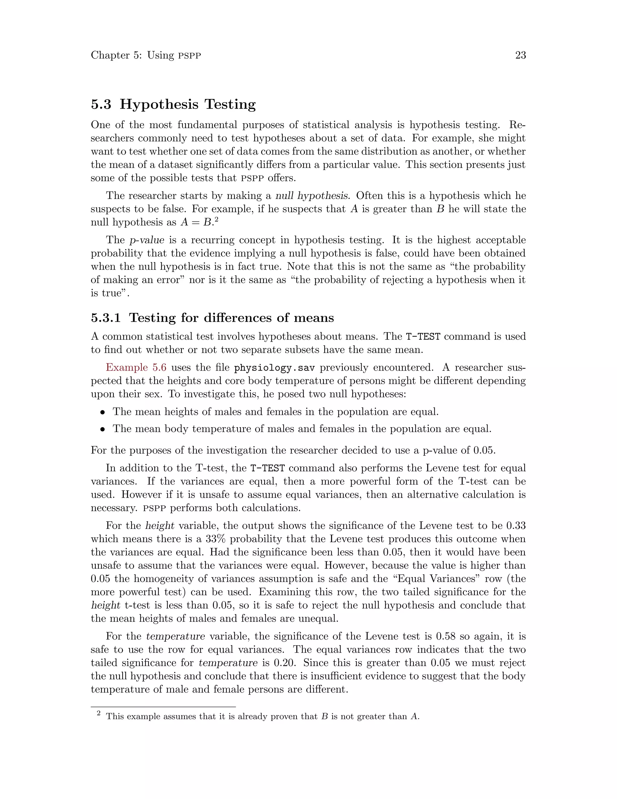 Chapter 5: Using pspp 23
5.3 Hypothesis Testing
One of the most fundamental purposes of statistical analysis is hypothesis testing. Re-
searchers commonly need to test hypotheses about a set of data. For example, she might
want to test whether one set of data comes from the same distribution as another, or whether
the mean of a dataset significantly differs from a particular value. This section presents just
some of the possible tests that pspp offers.
The researcher starts by making a null hypothesis. Often this is a hypothesis which he
suspects to be false. For example, if he suspects that A is greater than B he will state the
null hypothesis as A = B.2
The p-value is a recurring concept in hypothesis testing. It is the highest acceptable
probability that the evidence implying a null hypothesis is false, could have been obtained
when the null hypothesis is in fact true. Note that this is not the same as “the probability
of making an error” nor is it the same as “the probability of rejecting a hypothesis when it
is true”.
5.3.1 Testing for differences of means
A common statistical test involves hypotheses about means. The T-TEST command is used
to find out whether or not two separate subsets have the same mean.
Example 5.6 uses the file physiology.sav previously encountered. A researcher sus-
pected that the heights and core body temperature of persons might be different depending
upon their sex. To investigate this, he posed two null hypotheses:
• The mean heights of males and females in the population are equal.
• The mean body temperature of males and females in the population are equal.
For the purposes of the investigation the researcher decided to use a p-value of 0.05.
In addition to the T-test, the T-TEST command also performs the Levene test for equal
variances. If the variances are equal, then a more powerful form of the T-test can be
used. However if it is unsafe to assume equal variances, then an alternative calculation is
necessary. pspp performs both calculations.
For the height variable, the output shows the significance of the Levene test to be 0.33
which means there is a 33% probability that the Levene test produces this outcome when
the variances are equal. Had the significance been less than 0.05, then it would have been
unsafe to assume that the variances were equal. However, because the value is higher than
0.05 the homogeneity of variances assumption is safe and the “Equal Variances” row (the
more powerful test) can be used. Examining this row, the two tailed significance for the
height t-test is less than 0.05, so it is safe to reject the null hypothesis and conclude that
the mean heights of males and females are unequal.
For the temperature variable, the significance of the Levene test is 0.58 so again, it is
safe to use the row for equal variances. The equal variances row indicates that the two
tailed significance for temperature is 0.20. Since this is greater than 0.05 we must reject
the null hypothesis and conclude that there is insufficient evidence to suggest that the body
temperature of male and female persons are different.
2
This example assumes that it is already proven that B is not greater than A.
 