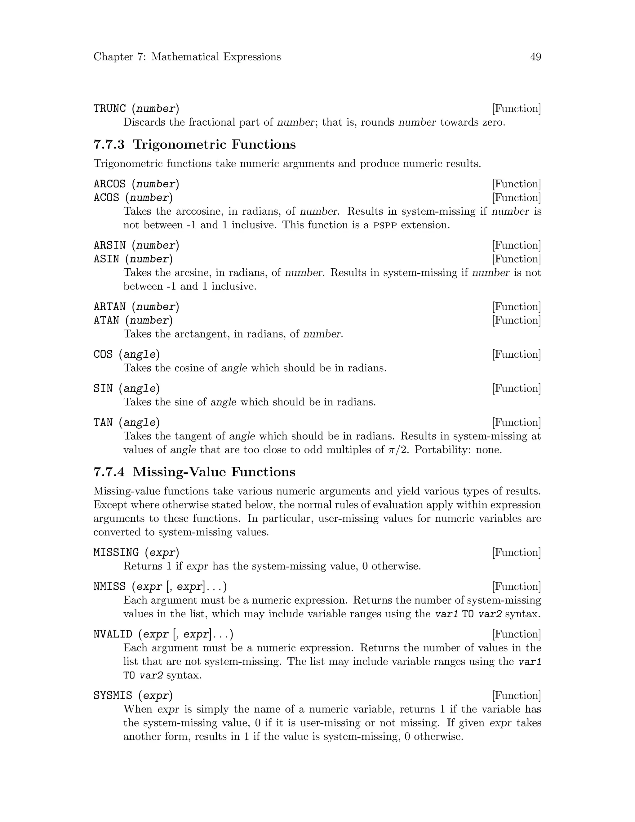 Chapter 7: Mathematical Expressions 49
[Function]TRUNC (number)
Discards the fractional part of number; that is, rounds number towards zero.
7.7.3 Trigonometric Functions
Trigonometric functions take numeric arguments and produce numeric results.
[Function]ARCOS (number)
[Function]ACOS (number)
Takes the arccosine, in radians, of number. Results in system-missing if number is
not between -1 and 1 inclusive. This function is a pspp extension.
[Function]ARSIN (number)
[Function]ASIN (number)
Takes the arcsine, in radians, of number. Results in system-missing if number is not
between -1 and 1 inclusive.
[Function]ARTAN (number)
[Function]ATAN (number)
Takes the arctangent, in radians, of number.
[Function]COS (angle)
Takes the cosine of angle which should be in radians.
[Function]SIN (angle)
Takes the sine of angle which should be in radians.
[Function]TAN (angle)
Takes the tangent of angle which should be in radians. Results in system-missing at
values of angle that are too close to odd multiples of π/2. Portability: none.
7.7.4 Missing-Value Functions
Missing-value functions take various numeric arguments and yield various types of results.
Except where otherwise stated below, the normal rules of evaluation apply within expression
arguments to these functions. In particular, user-missing values for numeric variables are
converted to system-missing values.
[Function]MISSING (expr)
Returns 1 if expr has the system-missing value, 0 otherwise.
[Function]NMISS (expr [, expr]. . .)
Each argument must be a numeric expression. Returns the number of system-missing
values in the list, which may include variable ranges using the var1 TO var2 syntax.
[Function]NVALID (expr [, expr]. . .)
Each argument must be a numeric expression. Returns the number of values in the
list that are not system-missing. The list may include variable ranges using the var1
TO var2 syntax.
[Function]SYSMIS (expr)
When expr is simply the name of a numeric variable, returns 1 if the variable has
the system-missing value, 0 if it is user-missing or not missing. If given expr takes
another form, results in 1 if the value is system-missing, 0 otherwise.
 