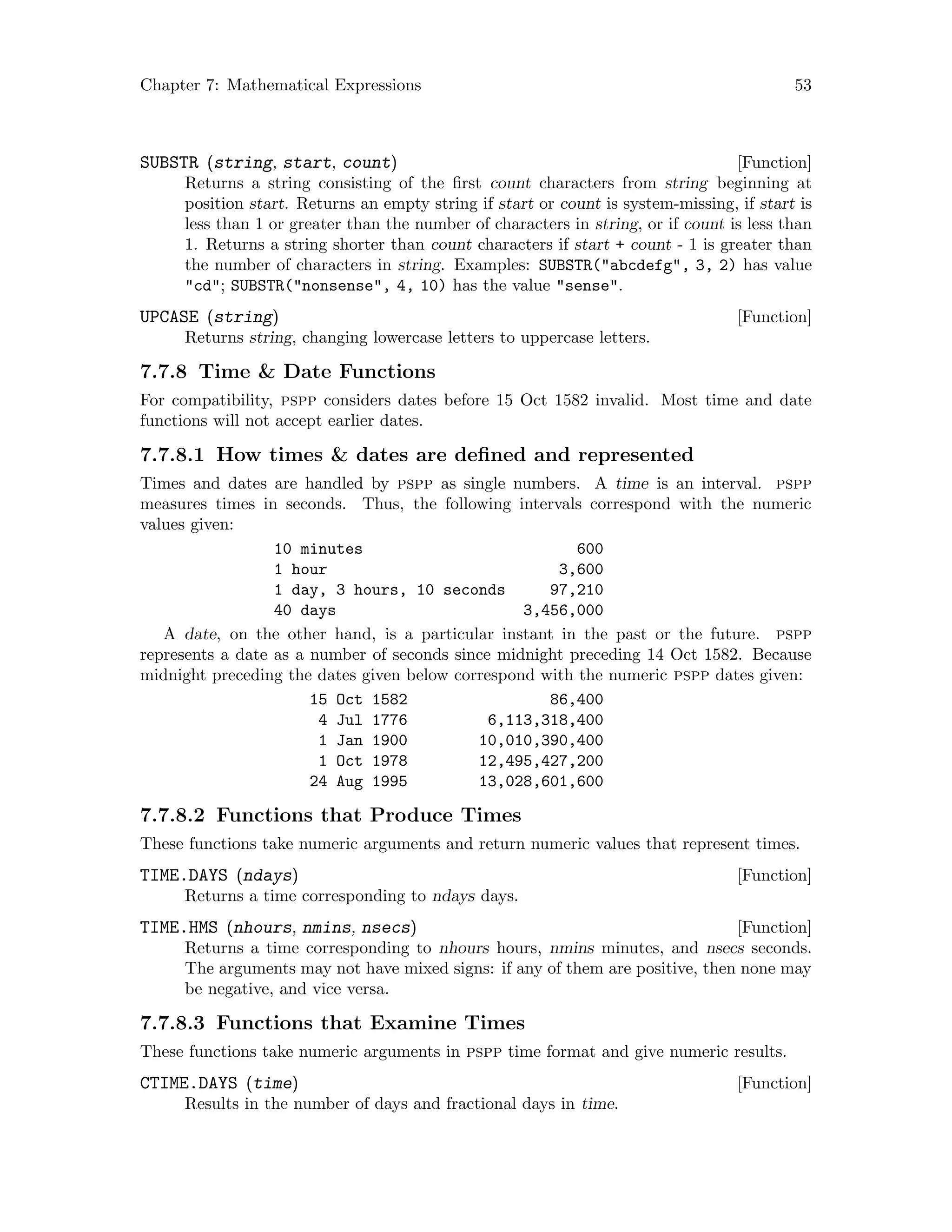 Chapter 7: Mathematical Expressions 53
[Function]SUBSTR (string, start, count)
Returns a string consisting of the first count characters from string beginning at
position start. Returns an empty string if start or count is system-missing, if start is
less than 1 or greater than the number of characters in string, or if count is less than
1. Returns a string shorter than count characters if start + count - 1 is greater than
the number of characters in string. Examples: SUBSTR(abcdefg, 3, 2) has value
cd; SUBSTR(nonsense, 4, 10) has the value sense.
[Function]UPCASE (string)
Returns string, changing lowercase letters to uppercase letters.
7.7.8 Time  Date Functions
For compatibility, pspp considers dates before 15 Oct 1582 invalid. Most time and date
functions will not accept earlier dates.
7.7.8.1 How times  dates are defined and represented
Times and dates are handled by pspp as single numbers. A time is an interval. pspp
measures times in seconds. Thus, the following intervals correspond with the numeric
values given:
10 minutes 600
1 hour 3,600
1 day, 3 hours, 10 seconds 97,210
40 days 3,456,000
A date, on the other hand, is a particular instant in the past or the future. pspp
represents a date as a number of seconds since midnight preceding 14 Oct 1582. Because
midnight preceding the dates given below correspond with the numeric pspp dates given:
15 Oct 1582 86,400
4 Jul 1776 6,113,318,400
1 Jan 1900 10,010,390,400
1 Oct 1978 12,495,427,200
24 Aug 1995 13,028,601,600
7.7.8.2 Functions that Produce Times
These functions take numeric arguments and return numeric values that represent times.
[Function]TIME.DAYS (ndays)
Returns a time corresponding to ndays days.
[Function]TIME.HMS (nhours, nmins, nsecs)
Returns a time corresponding to nhours hours, nmins minutes, and nsecs seconds.
The arguments may not have mixed signs: if any of them are positive, then none may
be negative, and vice versa.
7.7.8.3 Functions that Examine Times
These functions take numeric arguments in pspp time format and give numeric results.
[Function]CTIME.DAYS (time)
Results in the number of days and fractional days in time.
 