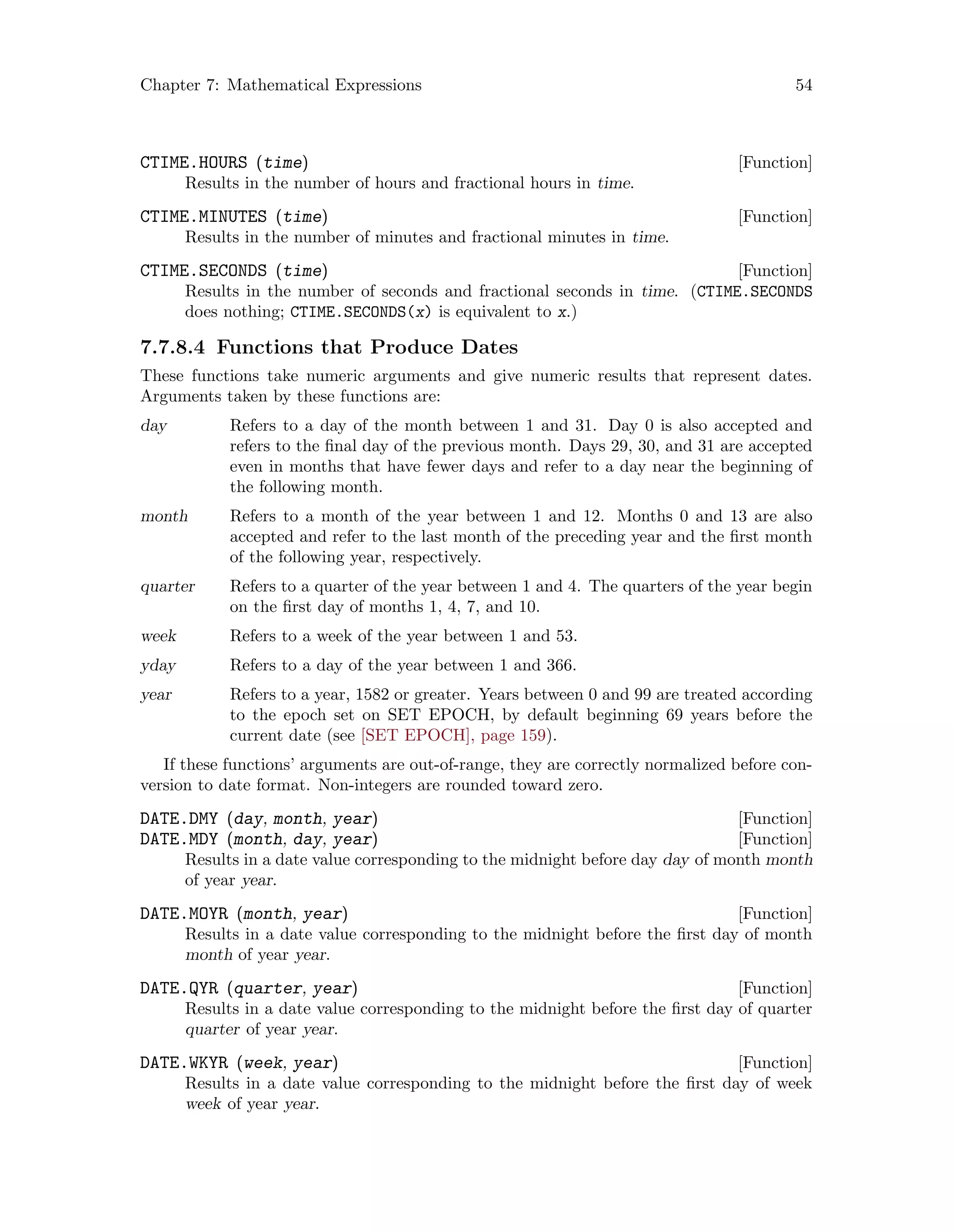 Chapter 7: Mathematical Expressions 54
[Function]CTIME.HOURS (time)
Results in the number of hours and fractional hours in time.
[Function]CTIME.MINUTES (time)
Results in the number of minutes and fractional minutes in time.
[Function]CTIME.SECONDS (time)
Results in the number of seconds and fractional seconds in time. (CTIME.SECONDS
does nothing; CTIME.SECONDS(x) is equivalent to x.)
7.7.8.4 Functions that Produce Dates
These functions take numeric arguments and give numeric results that represent dates.
Arguments taken by these functions are:
day Refers to a day of the month between 1 and 31. Day 0 is also accepted and
refers to the final day of the previous month. Days 29, 30, and 31 are accepted
even in months that have fewer days and refer to a day near the beginning of
the following month.
month Refers to a month of the year between 1 and 12. Months 0 and 13 are also
accepted and refer to the last month of the preceding year and the first month
of the following year, respectively.
quarter Refers to a quarter of the year between 1 and 4. The quarters of the year begin
on the first day of months 1, 4, 7, and 10.
week Refers to a week of the year between 1 and 53.
yday Refers to a day of the year between 1 and 366.
year Refers to a year, 1582 or greater. Years between 0 and 99 are treated according
to the epoch set on SET EPOCH, by default beginning 69 years before the
current date (see [SET EPOCH], page 159).
If these functions’ arguments are out-of-range, they are correctly normalized before con-
version to date format. Non-integers are rounded toward zero.
[Function]DATE.DMY (day, month, year)
[Function]DATE.MDY (month, day, year)
Results in a date value corresponding to the midnight before day day of month month
of year year.
[Function]DATE.MOYR (month, year)
Results in a date value corresponding to the midnight before the first day of month
month of year year.
[Function]DATE.QYR (quarter, year)
Results in a date value corresponding to the midnight before the first day of quarter
quarter of year year.
[Function]DATE.WKYR (week, year)
Results in a date value corresponding to the midnight before the first day of week
week of year year.
 