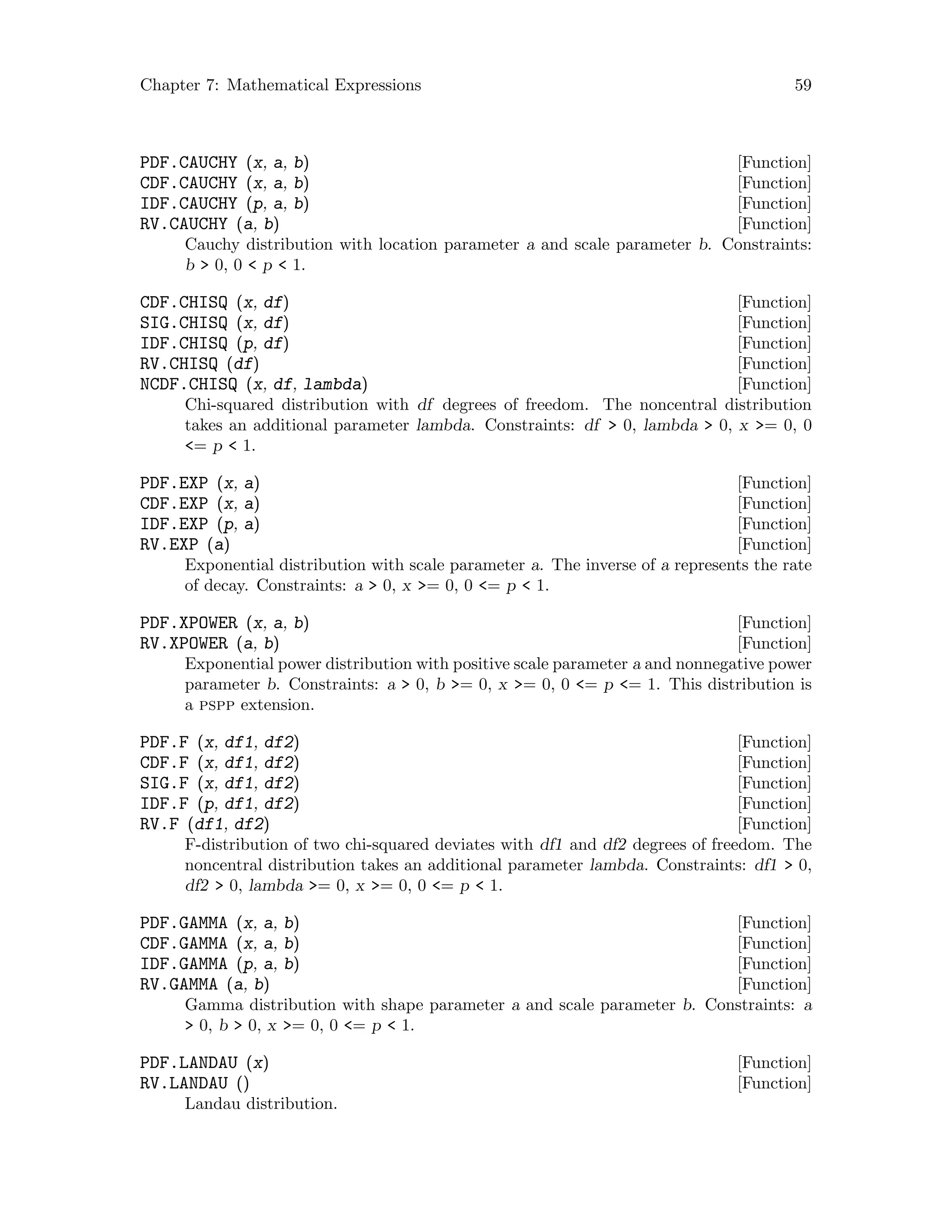 Chapter 7: Mathematical Expressions 59
[Function]PDF.CAUCHY (x, a, b)
[Function]CDF.CAUCHY (x, a, b)
[Function]IDF.CAUCHY (p, a, b)
[Function]RV.CAUCHY (a, b)
Cauchy distribution with location parameter a and scale parameter b. Constraints:
b  0, 0  p  1.
[Function]CDF.CHISQ (x, df)
[Function]SIG.CHISQ (x, df)
[Function]IDF.CHISQ (p, df)
[Function]RV.CHISQ (df)
[Function]NCDF.CHISQ (x, df, lambda)
Chi-squared distribution with df degrees of freedom. The noncentral distribution
takes an additional parameter lambda. Constraints: df  0, lambda  0, x = 0, 0
= p  1.
[Function]PDF.EXP (x, a)
[Function]CDF.EXP (x, a)
[Function]IDF.EXP (p, a)
[Function]RV.EXP (a)
Exponential distribution with scale parameter a. The inverse of a represents the rate
of decay. Constraints: a  0, x = 0, 0 = p  1.
[Function]PDF.XPOWER (x, a, b)
[Function]RV.XPOWER (a, b)
Exponential power distribution with positive scale parameter a and nonnegative power
parameter b. Constraints: a  0, b = 0, x = 0, 0 = p = 1. This distribution is
a pspp extension.
[Function]PDF.F (x, df1, df2)
[Function]CDF.F (x, df1, df2)
[Function]SIG.F (x, df1, df2)
[Function]IDF.F (p, df1, df2)
[Function]RV.F (df1, df2)
F-distribution of two chi-squared deviates with df1 and df2 degrees of freedom. The
noncentral distribution takes an additional parameter lambda. Constraints: df1  0,
df2  0, lambda = 0, x = 0, 0 = p  1.
[Function]PDF.GAMMA (x, a, b)
[Function]CDF.GAMMA (x, a, b)
[Function]IDF.GAMMA (p, a, b)
[Function]RV.GAMMA (a, b)
Gamma distribution with shape parameter a and scale parameter b. Constraints: a
 0, b  0, x = 0, 0 = p  1.
[Function]PDF.LANDAU (x)
[Function]RV.LANDAU ()
Landau distribution.
 