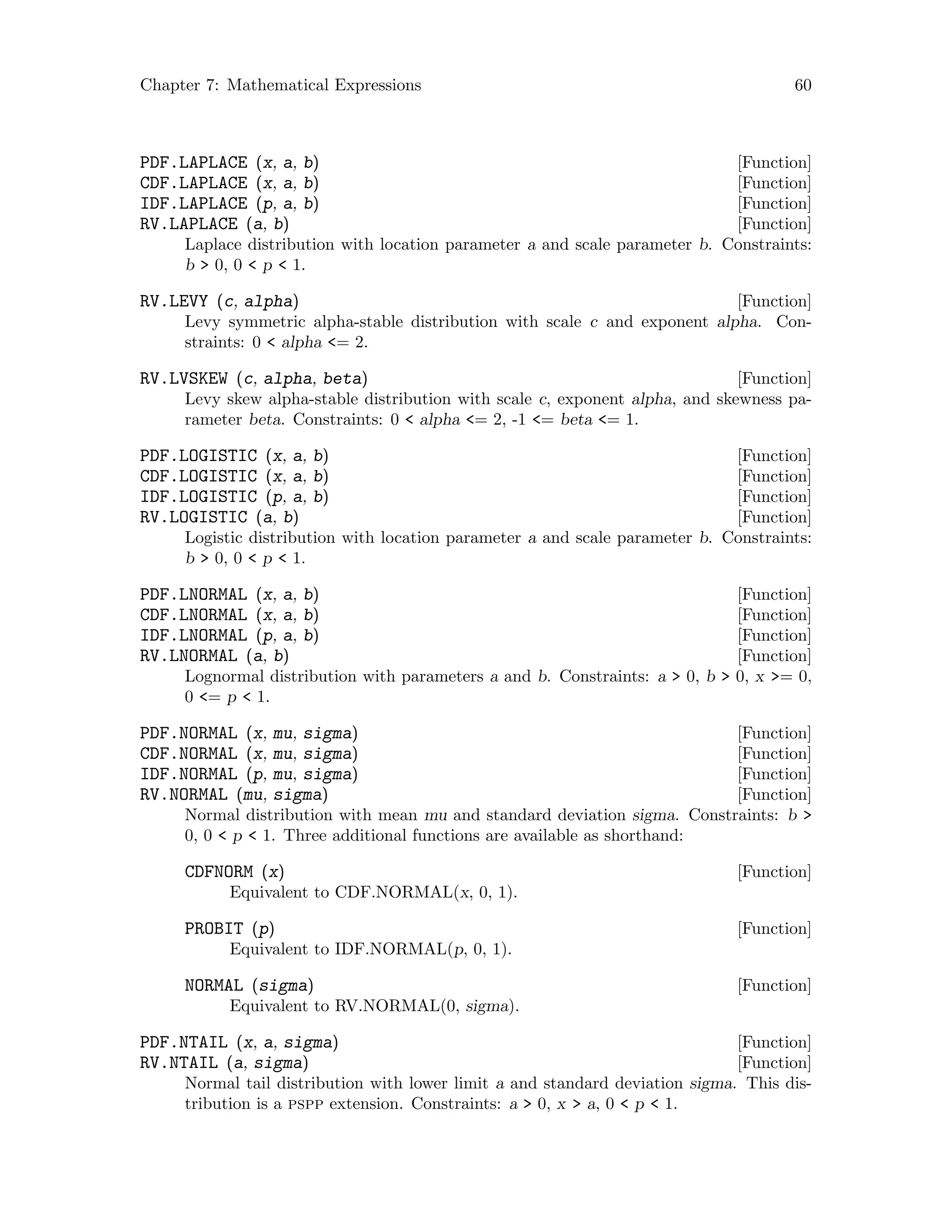 Chapter 7: Mathematical Expressions 60
[Function]PDF.LAPLACE (x, a, b)
[Function]CDF.LAPLACE (x, a, b)
[Function]IDF.LAPLACE (p, a, b)
[Function]RV.LAPLACE (a, b)
Laplace distribution with location parameter a and scale parameter b. Constraints:
b  0, 0  p  1.
[Function]RV.LEVY (c, alpha)
Levy symmetric alpha-stable distribution with scale c and exponent alpha. Con-
straints: 0  alpha = 2.
[Function]RV.LVSKEW (c, alpha, beta)
Levy skew alpha-stable distribution with scale c, exponent alpha, and skewness pa-
rameter beta. Constraints: 0  alpha = 2, -1 = beta = 1.
[Function]PDF.LOGISTIC (x, a, b)
[Function]CDF.LOGISTIC (x, a, b)
[Function]IDF.LOGISTIC (p, a, b)
[Function]RV.LOGISTIC (a, b)
Logistic distribution with location parameter a and scale parameter b. Constraints:
b  0, 0  p  1.
[Function]PDF.LNORMAL (x, a, b)
[Function]CDF.LNORMAL (x, a, b)
[Function]IDF.LNORMAL (p, a, b)
[Function]RV.LNORMAL (a, b)
Lognormal distribution with parameters a and b. Constraints: a  0, b  0, x = 0,
0 = p  1.
[Function]PDF.NORMAL (x, mu, sigma)
[Function]CDF.NORMAL (x, mu, sigma)
[Function]IDF.NORMAL (p, mu, sigma)
[Function]RV.NORMAL (mu, sigma)
Normal distribution with mean mu and standard deviation sigma. Constraints: b 
0, 0  p  1. Three additional functions are available as shorthand:
[Function]CDFNORM (x)
Equivalent to CDF.NORMAL(x, 0, 1).
[Function]PROBIT (p)
Equivalent to IDF.NORMAL(p, 0, 1).
[Function]NORMAL (sigma)
Equivalent to RV.NORMAL(0, sigma).
[Function]PDF.NTAIL (x, a, sigma)
[Function]RV.NTAIL (a, sigma)
Normal tail distribution with lower limit a and standard deviation sigma. This dis-
tribution is a pspp extension. Constraints: a  0, x  a, 0  p  1.
 