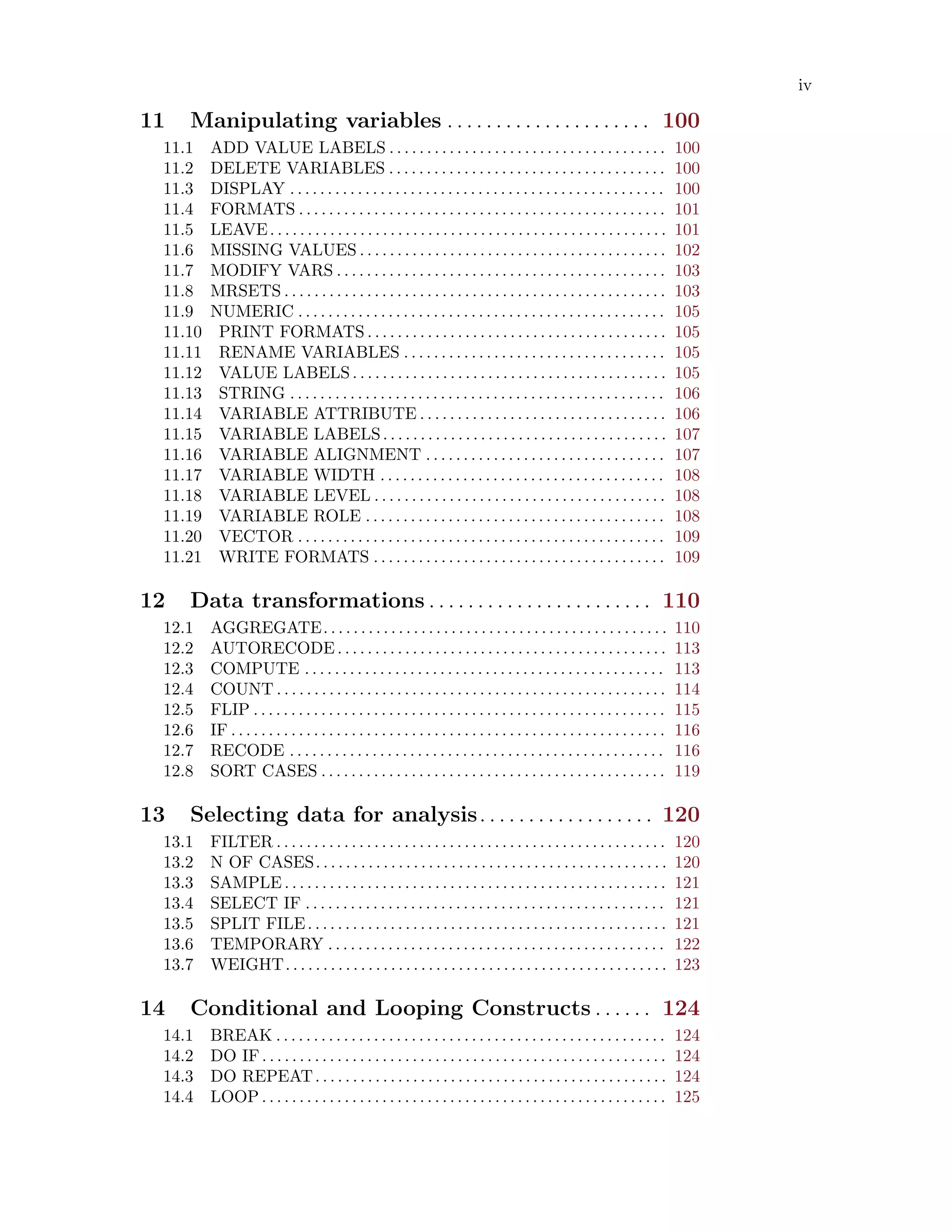 iv
11 Manipulating variables . . . . . . . . . . . . . . . . . . . . . 100
11.1 ADD VALUE LABELS . . . . . . . . . . . . . . . . . . . . . . . . . . . . . . . . . . . . . 100
11.2 DELETE VARIABLES . . . . . . . . . . . . . . . . . . . . . . . . . . . . . . . . . . . . . 100
11.3 DISPLAY . . . . . . . . . . . . . . . . . . . . . . . . . . . . . . . . . . . . . . . . . . . . . . . . . . 100
11.4 FORMATS . . . . . . . . . . . . . . . . . . . . . . . . . . . . . . . . . . . . . . . . . . . . . . . . . 101
11.5 LEAVE. . . . . . . . . . . . . . . . . . . . . . . . . . . . . . . . . . . . . . . . . . . . . . . . . . . . . 101
11.6 MISSING VALUES . . . . . . . . . . . . . . . . . . . . . . . . . . . . . . . . . . . . . . . . . 102
11.7 MODIFY VARS . . . . . . . . . . . . . . . . . . . . . . . . . . . . . . . . . . . . . . . . . . . . 103
11.8 MRSETS . . . . . . . . . . . . . . . . . . . . . . . . . . . . . . . . . . . . . . . . . . . . . . . . . . . 103
11.9 NUMERIC . . . . . . . . . . . . . . . . . . . . . . . . . . . . . . . . . . . . . . . . . . . . . . . . . 105
11.10 PRINT FORMATS . . . . . . . . . . . . . . . . . . . . . . . . . . . . . . . . . . . . . . . . 105
11.11 RENAME VARIABLES . . . . . . . . . . . . . . . . . . . . . . . . . . . . . . . . . . . 105
11.12 VALUE LABELS. . . . . . . . . . . . . . . . . . . . . . . . . . . . . . . . . . . . . . . . . . 105
11.13 STRING . . . . . . . . . . . . . . . . . . . . . . . . . . . . . . . . . . . . . . . . . . . . . . . . . . 106
11.14 VARIABLE ATTRIBUTE . . . . . . . . . . . . . . . . . . . . . . . . . . . . . . . . . 106
11.15 VARIABLE LABELS. . . . . . . . . . . . . . . . . . . . . . . . . . . . . . . . . . . . . . 107
11.16 VARIABLE ALIGNMENT . . . . . . . . . . . . . . . . . . . . . . . . . . . . . . . . 107
11.17 VARIABLE WIDTH . . . . . . . . . . . . . . . . . . . . . . . . . . . . . . . . . . . . . . 108
11.18 VARIABLE LEVEL . . . . . . . . . . . . . . . . . . . . . . . . . . . . . . . . . . . . . . . 108
11.19 VARIABLE ROLE . . . . . . . . . . . . . . . . . . . . . . . . . . . . . . . . . . . . . . . . 108
11.20 VECTOR . . . . . . . . . . . . . . . . . . . . . . . . . . . . . . . . . . . . . . . . . . . . . . . . . 109
11.21 WRITE FORMATS . . . . . . . . . . . . . . . . . . . . . . . . . . . . . . . . . . . . . . . 109
12 Data transformations . . . . . . . . . . . . . . . . . . . . . . . 110
12.1 AGGREGATE. . . . . . . . . . . . . . . . . . . . . . . . . . . . . . . . . . . . . . . . . . . . . . 110
12.2 AUTORECODE. . . . . . . . . . . . . . . . . . . . . . . . . . . . . . . . . . . . . . . . . . . . 113
12.3 COMPUTE . . . . . . . . . . . . . . . . . . . . . . . . . . . . . . . . . . . . . . . . . . . . . . . . 113
12.4 COUNT . . . . . . . . . . . . . . . . . . . . . . . . . . . . . . . . . . . . . . . . . . . . . . . . . . . . 114
12.5 FLIP . . . . . . . . . . . . . . . . . . . . . . . . . . . . . . . . . . . . . . . . . . . . . . . . . . . . . . . 115
12.6 IF . . . . . . . . . . . . . . . . . . . . . . . . . . . . . . . . . . . . . . . . . . . . . . . . . . . . . . . . . . 116
12.7 RECODE . . . . . . . . . . . . . . . . . . . . . . . . . . . . . . . . . . . . . . . . . . . . . . . . . . 116
12.8 SORT CASES . . . . . . . . . . . . . . . . . . . . . . . . . . . . . . . . . . . . . . . . . . . . . . 119
13 Selecting data for analysis. . . . . . . . . . . . . . . . . . 120
13.1 FILTER . . . . . . . . . . . . . . . . . . . . . . . . . . . . . . . . . . . . . . . . . . . . . . . . . . . . 120
13.2 N OF CASES. . . . . . . . . . . . . . . . . . . . . . . . . . . . . . . . . . . . . . . . . . . . . . . 120
13.3 SAMPLE . . . . . . . . . . . . . . . . . . . . . . . . . . . . . . . . . . . . . . . . . . . . . . . . . . . 121
13.4 SELECT IF . . . . . . . . . . . . . . . . . . . . . . . . . . . . . . . . . . . . . . . . . . . . . . . . 121
13.5 SPLIT FILE. . . . . . . . . . . . . . . . . . . . . . . . . . . . . . . . . . . . . . . . . . . . . . . . 121
13.6 TEMPORARY . . . . . . . . . . . . . . . . . . . . . . . . . . . . . . . . . . . . . . . . . . . . . 122
13.7 WEIGHT. . . . . . . . . . . . . . . . . . . . . . . . . . . . . . . . . . . . . . . . . . . . . . . . . . . 123
14 Conditional and Looping Constructs . . . . . . 124
14.1 BREAK . . . . . . . . . . . . . . . . . . . . . . . . . . . . . . . . . . . . . . . . . . . . . . . . . . . . 124
14.2 DO IF. . . . . . . . . . . . . . . . . . . . . . . . . . . . . . . . . . . . . . . . . . . . . . . . . . . . . . 124
14.3 DO REPEAT. . . . . . . . . . . . . . . . . . . . . . . . . . . . . . . . . . . . . . . . . . . . . . . 124
14.4 LOOP . . . . . . . . . . . . . . . . . . . . . . . . . . . . . . . . . . . . . . . . . . . . . . . . . . . . . . 125
 