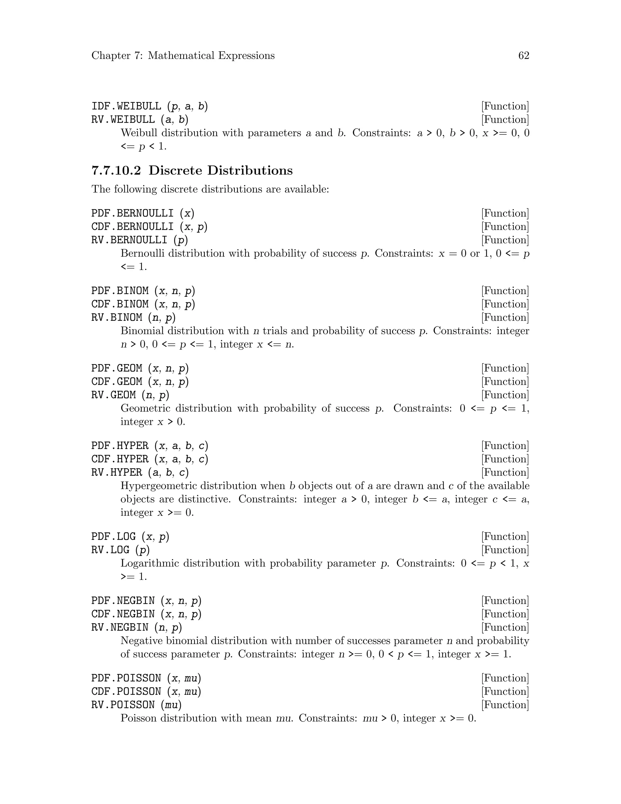 Chapter 7: Mathematical Expressions 62
[Function]IDF.WEIBULL (p, a, b)
[Function]RV.WEIBULL (a, b)
Weibull distribution with parameters a and b. Constraints: a  0, b  0, x = 0, 0
= p  1.
7.7.10.2 Discrete Distributions
The following discrete distributions are available:
[Function]PDF.BERNOULLI (x)
[Function]CDF.BERNOULLI (x, p)
[Function]RV.BERNOULLI (p)
Bernoulli distribution with probability of success p. Constraints: x = 0 or 1, 0 = p
= 1.
[Function]PDF.BINOM (x, n, p)
[Function]CDF.BINOM (x, n, p)
[Function]RV.BINOM (n, p)
Binomial distribution with n trials and probability of success p. Constraints: integer
n  0, 0 = p = 1, integer x = n.
[Function]PDF.GEOM (x, n, p)
[Function]CDF.GEOM (x, n, p)
[Function]RV.GEOM (n, p)
Geometric distribution with probability of success p. Constraints: 0 = p = 1,
integer x  0.
[Function]PDF.HYPER (x, a, b, c)
[Function]CDF.HYPER (x, a, b, c)
[Function]RV.HYPER (a, b, c)
Hypergeometric distribution when b objects out of a are drawn and c of the available
objects are distinctive. Constraints: integer a  0, integer b = a, integer c = a,
integer x = 0.
[Function]PDF.LOG (x, p)
[Function]RV.LOG (p)
Logarithmic distribution with probability parameter p. Constraints: 0 = p  1, x
= 1.
[Function]PDF.NEGBIN (x, n, p)
[Function]CDF.NEGBIN (x, n, p)
[Function]RV.NEGBIN (n, p)
Negative binomial distribution with number of successes parameter n and probability
of success parameter p. Constraints: integer n = 0, 0  p = 1, integer x = 1.
[Function]PDF.POISSON (x, mu)
[Function]CDF.POISSON (x, mu)
[Function]RV.POISSON (mu)
Poisson distribution with mean mu. Constraints: mu  0, integer x = 0.
 