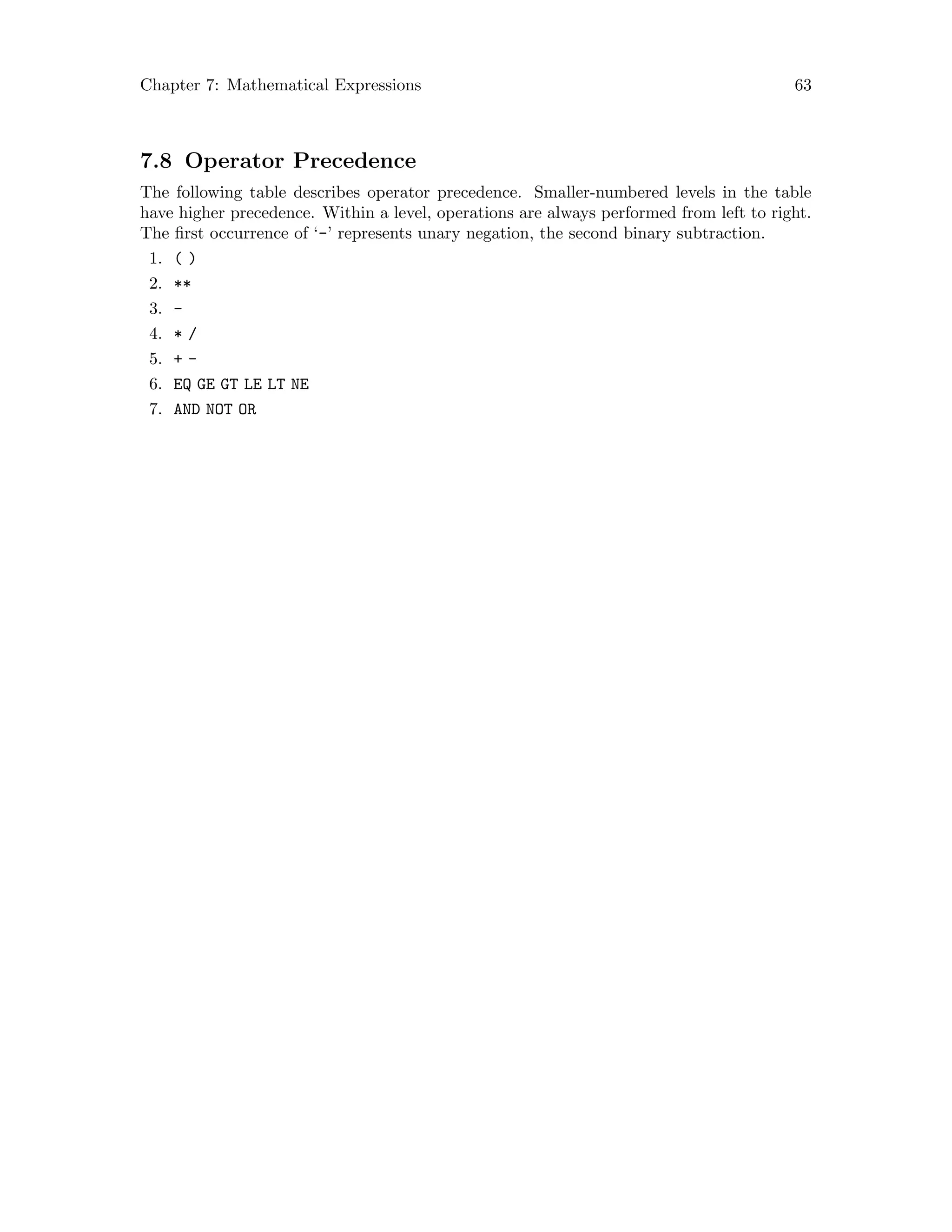 Chapter 7: Mathematical Expressions 63
7.8 Operator Precedence
The following table describes operator precedence. Smaller-numbered levels in the table
have higher precedence. Within a level, operations are always performed from left to right.
The first occurrence of ‘-’ represents unary negation, the second binary subtraction.
1. ( )
2. **
3. -
4. * /
5. + -
6. EQ GE GT LE LT NE
7. AND NOT OR
 