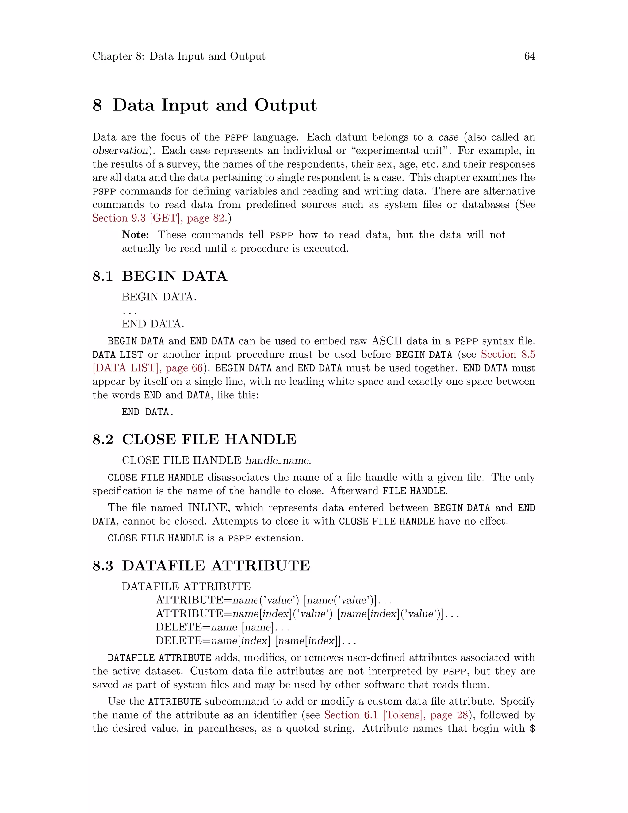 Chapter 8: Data Input and Output 64
8 Data Input and Output
Data are the focus of the pspp language. Each datum belongs to a case (also called an
observation). Each case represents an individual or “experimental unit”. For example, in
the results of a survey, the names of the respondents, their sex, age, etc. and their responses
are all data and the data pertaining to single respondent is a case. This chapter examines the
pspp commands for defining variables and reading and writing data. There are alternative
commands to read data from predefined sources such as system files or databases (See
Section 9.3 [GET], page 82.)
Note: These commands tell pspp how to read data, but the data will not
actually be read until a procedure is executed.
8.1 BEGIN DATA
BEGIN DATA.
. . .
END DATA.
BEGIN DATA and END DATA can be used to embed raw ASCII data in a pspp syntax file.
DATA LIST or another input procedure must be used before BEGIN DATA (see Section 8.5
[DATA LIST], page 66). BEGIN DATA and END DATA must be used together. END DATA must
appear by itself on a single line, with no leading white space and exactly one space between
the words END and DATA, like this:
END DATA.
8.2 CLOSE FILE HANDLE
CLOSE FILE HANDLE handle name.
CLOSE FILE HANDLE disassociates the name of a file handle with a given file. The only
specification is the name of the handle to close. Afterward FILE HANDLE.
The file named INLINE, which represents data entered between BEGIN DATA and END
DATA, cannot be closed. Attempts to close it with CLOSE FILE HANDLE have no effect.
CLOSE FILE HANDLE is a pspp extension.
8.3 DATAFILE ATTRIBUTE
DATAFILE ATTRIBUTE
ATTRIBUTE=name(’value’) [name(’value’)]. . .
ATTRIBUTE=name[index](’value’) [name[index](’value’)]. . .
DELETE=name [name]. . .
DELETE=name[index] [name[index]]. . .
DATAFILE ATTRIBUTE adds, modifies, or removes user-defined attributes associated with
the active dataset. Custom data file attributes are not interpreted by pspp, but they are
saved as part of system files and may be used by other software that reads them.
Use the ATTRIBUTE subcommand to add or modify a custom data file attribute. Specify
the name of the attribute as an identifier (see Section 6.1 [Tokens], page 28), followed by
the desired value, in parentheses, as a quoted string. Attribute names that begin with $
 