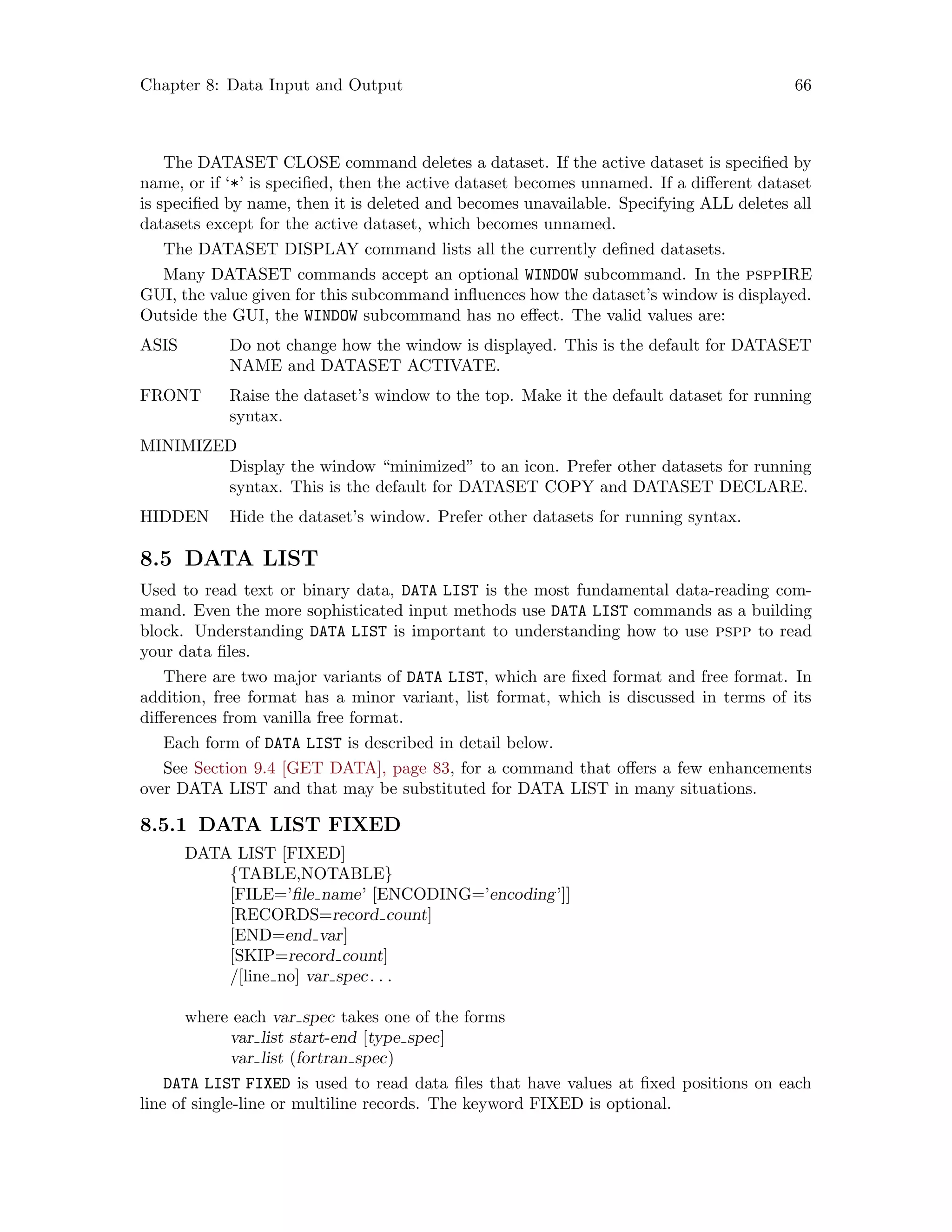 Chapter 8: Data Input and Output 66
The DATASET CLOSE command deletes a dataset. If the active dataset is specified by
name, or if ‘*’ is specified, then the active dataset becomes unnamed. If a different dataset
is specified by name, then it is deleted and becomes unavailable. Specifying ALL deletes all
datasets except for the active dataset, which becomes unnamed.
The DATASET DISPLAY command lists all the currently defined datasets.
Many DATASET commands accept an optional WINDOW subcommand. In the psppIRE
GUI, the value given for this subcommand influences how the dataset’s window is displayed.
Outside the GUI, the WINDOW subcommand has no effect. The valid values are:
ASIS Do not change how the window is displayed. This is the default for DATASET
NAME and DATASET ACTIVATE.
FRONT Raise the dataset’s window to the top. Make it the default dataset for running
syntax.
MINIMIZED
Display the window “minimized” to an icon. Prefer other datasets for running
syntax. This is the default for DATASET COPY and DATASET DECLARE.
HIDDEN Hide the dataset’s window. Prefer other datasets for running syntax.
8.5 DATA LIST
Used to read text or binary data, DATA LIST is the most fundamental data-reading com-
mand. Even the more sophisticated input methods use DATA LIST commands as a building
block. Understanding DATA LIST is important to understanding how to use pspp to read
your data files.
There are two major variants of DATA LIST, which are fixed format and free format. In
addition, free format has a minor variant, list format, which is discussed in terms of its
differences from vanilla free format.
Each form of DATA LIST is described in detail below.
See Section 9.4 [GET DATA], page 83, for a command that offers a few enhancements
over DATA LIST and that may be substituted for DATA LIST in many situations.
8.5.1 DATA LIST FIXED
DATA LIST [FIXED]
{TABLE,NOTABLE}
[FILE=’file name’ [ENCODING=’encoding’]]
[RECORDS=record count]
[END=end var]
[SKIP=record count]
/[line no] var spec. . .
where each var spec takes one of the forms
var list start-end [type spec]
var list (fortran spec)
DATA LIST FIXED is used to read data files that have values at fixed positions on each
line of single-line or multiline records. The keyword FIXED is optional.
 