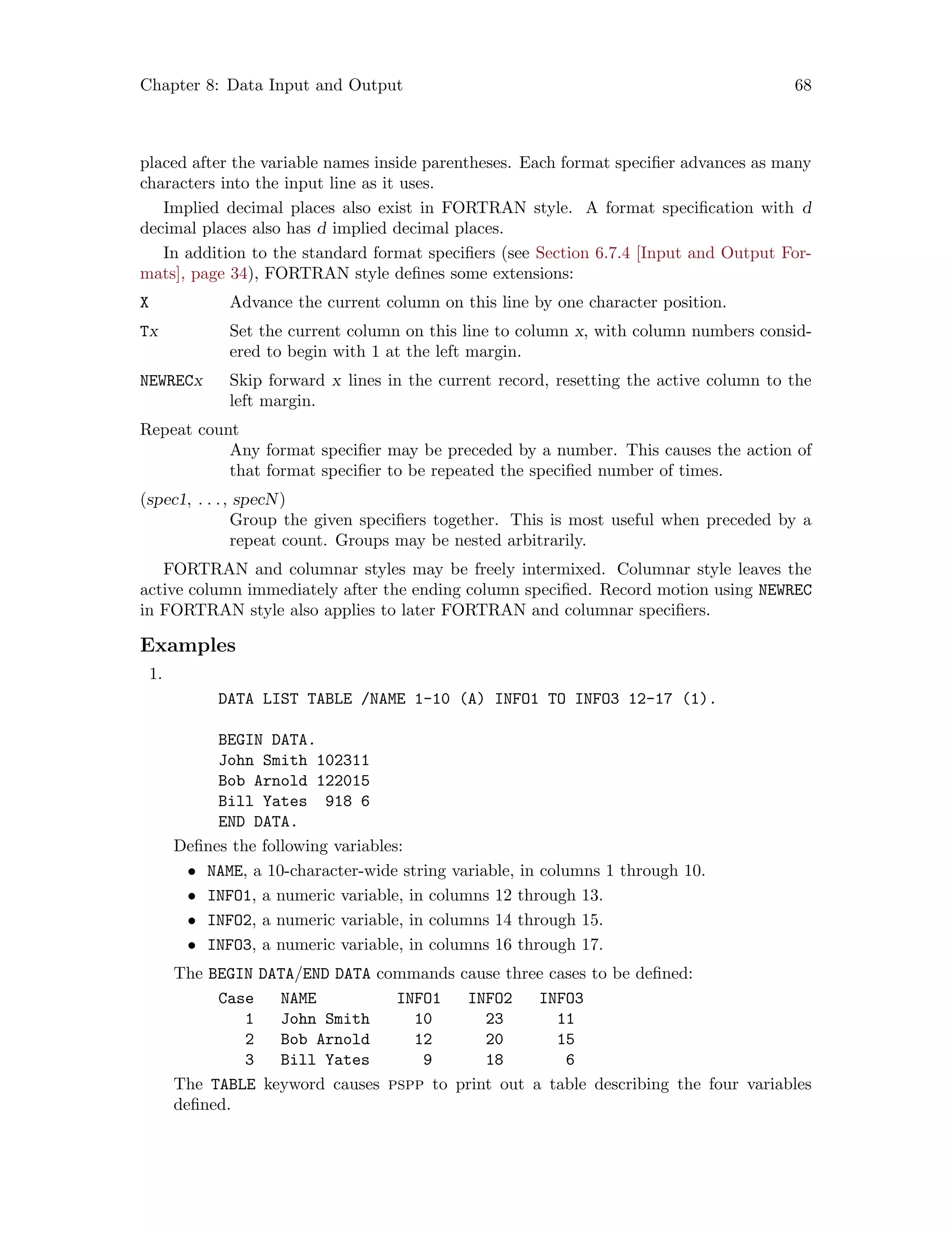 Chapter 8: Data Input and Output 68
placed after the variable names inside parentheses. Each format specifier advances as many
characters into the input line as it uses.
Implied decimal places also exist in FORTRAN style. A format specification with d
decimal places also has d implied decimal places.
In addition to the standard format specifiers (see Section 6.7.4 [Input and Output For-
mats], page 34), FORTRAN style defines some extensions:
X Advance the current column on this line by one character position.
Tx Set the current column on this line to column x, with column numbers consid-
ered to begin with 1 at the left margin.
NEWRECx Skip forward x lines in the current record, resetting the active column to the
left margin.
Repeat count
Any format specifier may be preceded by a number. This causes the action of
that format specifier to be repeated the specified number of times.
(spec1, . . ., specN)
Group the given specifiers together. This is most useful when preceded by a
repeat count. Groups may be nested arbitrarily.
FORTRAN and columnar styles may be freely intermixed. Columnar style leaves the
active column immediately after the ending column specified. Record motion using NEWREC
in FORTRAN style also applies to later FORTRAN and columnar specifiers.
Examples
1.
DATA LIST TABLE /NAME 1-10 (A) INFO1 TO INFO3 12-17 (1).
BEGIN DATA.
John Smith 102311
Bob Arnold 122015
Bill Yates 918 6
END DATA.
Defines the following variables:
• NAME, a 10-character-wide string variable, in columns 1 through 10.
• INFO1, a numeric variable, in columns 12 through 13.
• INFO2, a numeric variable, in columns 14 through 15.
• INFO3, a numeric variable, in columns 16 through 17.
The BEGIN DATA/END DATA commands cause three cases to be defined:
Case NAME INFO1 INFO2 INFO3
1 John Smith 10 23 11
2 Bob Arnold 12 20 15
3 Bill Yates 9 18 6
The TABLE keyword causes pspp to print out a table describing the four variables
defined.
 