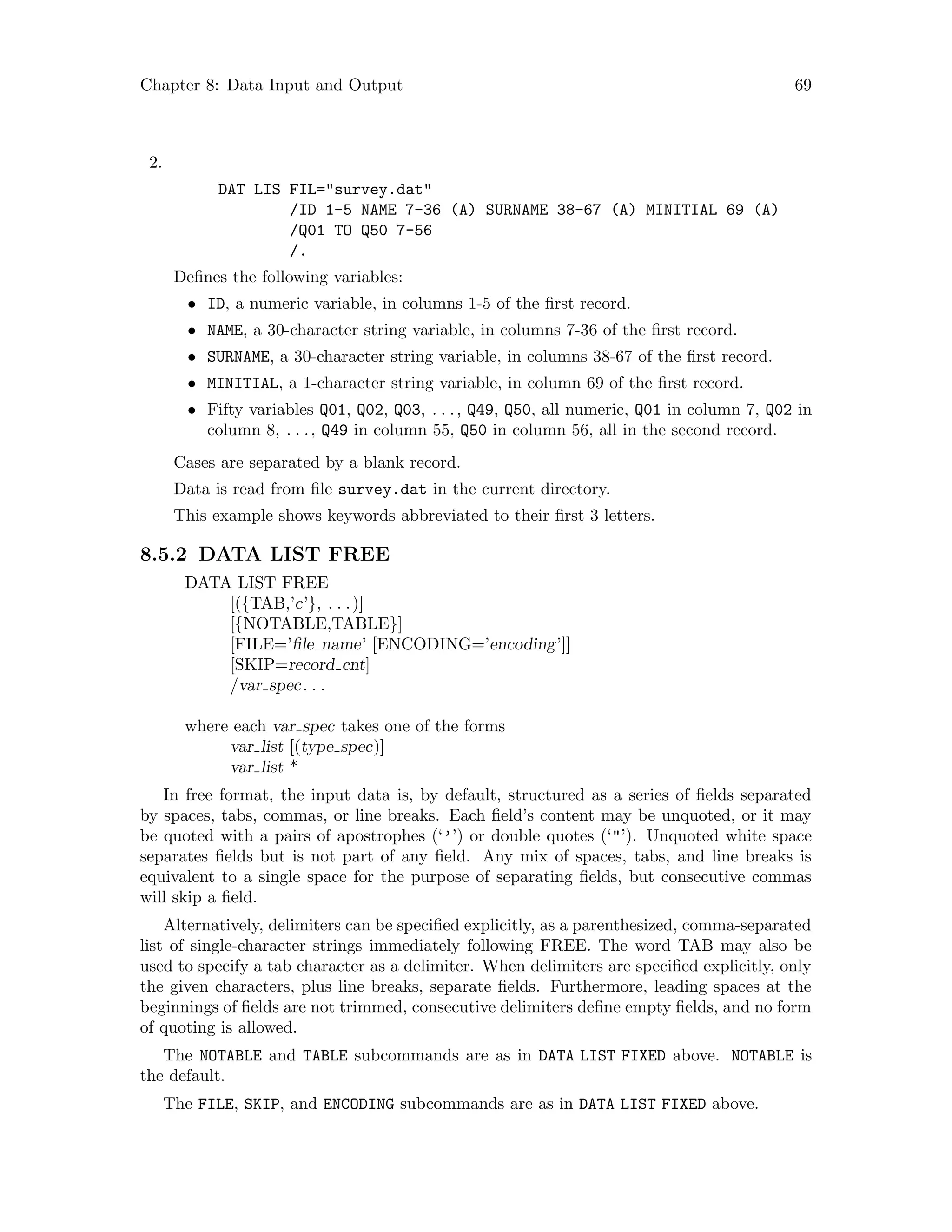 Chapter 8: Data Input and Output 69
2.
DAT LIS FIL=survey.dat
/ID 1-5 NAME 7-36 (A) SURNAME 38-67 (A) MINITIAL 69 (A)
/Q01 TO Q50 7-56
/.
Defines the following variables:
• ID, a numeric variable, in columns 1-5 of the first record.
• NAME, a 30-character string variable, in columns 7-36 of the first record.
• SURNAME, a 30-character string variable, in columns 38-67 of the first record.
• MINITIAL, a 1-character string variable, in column 69 of the first record.
• Fifty variables Q01, Q02, Q03, . . ., Q49, Q50, all numeric, Q01 in column 7, Q02 in
column 8, . . ., Q49 in column 55, Q50 in column 56, all in the second record.
Cases are separated by a blank record.
Data is read from file survey.dat in the current directory.
This example shows keywords abbreviated to their first 3 letters.
8.5.2 DATA LIST FREE
DATA LIST FREE
[({TAB,’c’}, . . .)]
[{NOTABLE,TABLE}]
[FILE=’file name’ [ENCODING=’encoding’]]
[SKIP=record cnt]
/var spec. . .
where each var spec takes one of the forms
var list [(type spec)]
var list *
In free format, the input data is, by default, structured as a series of fields separated
by spaces, tabs, commas, or line breaks. Each field’s content may be unquoted, or it may
be quoted with a pairs of apostrophes (‘’’) or double quotes (‘’). Unquoted white space
separates fields but is not part of any field. Any mix of spaces, tabs, and line breaks is
equivalent to a single space for the purpose of separating fields, but consecutive commas
will skip a field.
Alternatively, delimiters can be specified explicitly, as a parenthesized, comma-separated
list of single-character strings immediately following FREE. The word TAB may also be
used to specify a tab character as a delimiter. When delimiters are specified explicitly, only
the given characters, plus line breaks, separate fields. Furthermore, leading spaces at the
beginnings of fields are not trimmed, consecutive delimiters define empty fields, and no form
of quoting is allowed.
The NOTABLE and TABLE subcommands are as in DATA LIST FIXED above. NOTABLE is
the default.
The FILE, SKIP, and ENCODING subcommands are as in DATA LIST FIXED above.
 