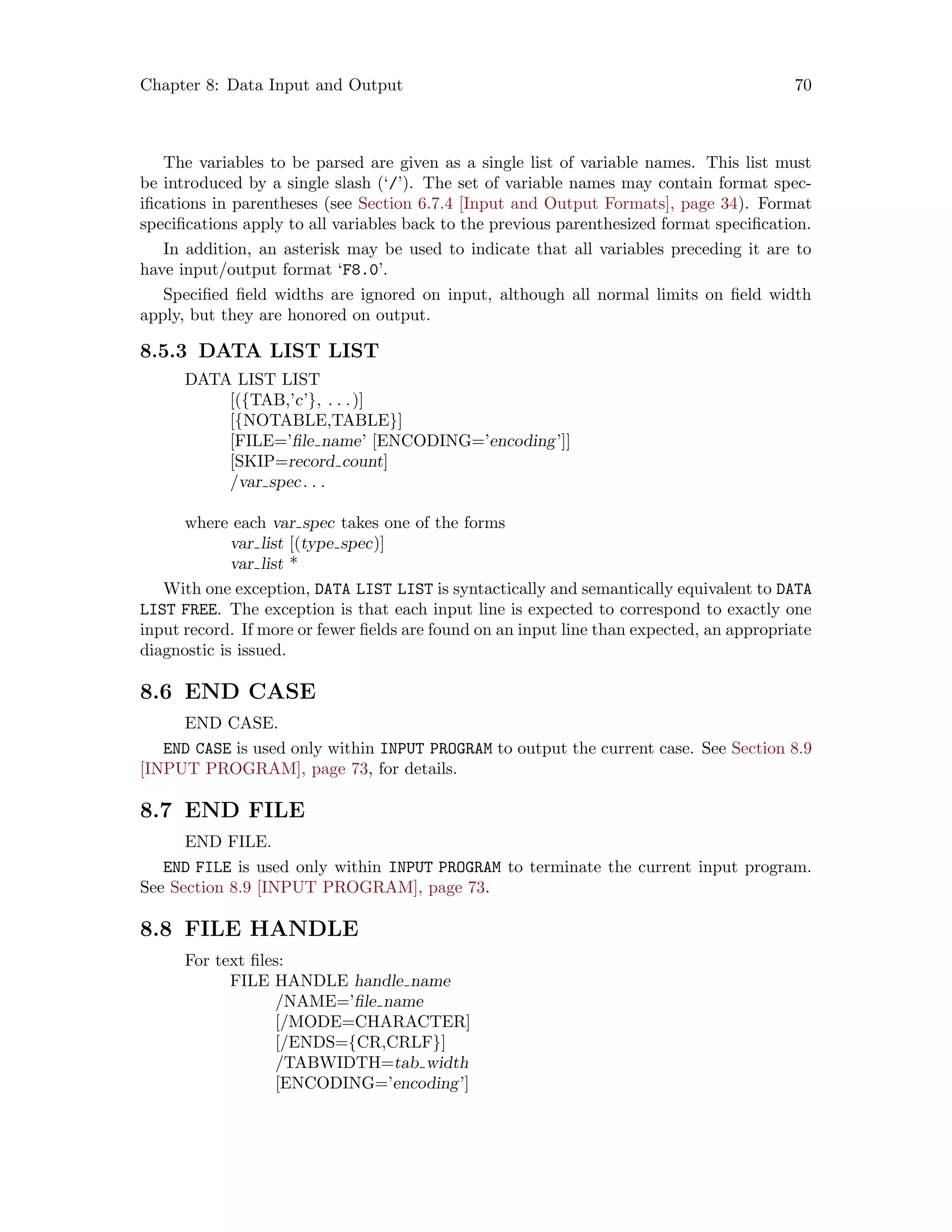 Chapter 8: Data Input and Output 70
The variables to be parsed are given as a single list of variable names. This list must
be introduced by a single slash (‘/’). The set of variable names may contain format spec-
ifications in parentheses (see Section 6.7.4 [Input and Output Formats], page 34). Format
specifications apply to all variables back to the previous parenthesized format specification.
In addition, an asterisk may be used to indicate that all variables preceding it are to
have input/output format ‘F8.0’.
Specified field widths are ignored on input, although all normal limits on field width
apply, but they are honored on output.
8.5.3 DATA LIST LIST
DATA LIST LIST
[({TAB,’c’}, . . .)]
[{NOTABLE,TABLE}]
[FILE=’file name’ [ENCODING=’encoding’]]
[SKIP=record count]
/var spec. . .
where each var spec takes one of the forms
var list [(type spec)]
var list *
With one exception, DATA LIST LIST is syntactically and semantically equivalent to DATA
LIST FREE. The exception is that each input line is expected to correspond to exactly one
input record. If more or fewer fields are found on an input line than expected, an appropriate
diagnostic is issued.
8.6 END CASE
END CASE.
END CASE is used only within INPUT PROGRAM to output the current case. See Section 8.9
[INPUT PROGRAM], page 73, for details.
8.7 END FILE
END FILE.
END FILE is used only within INPUT PROGRAM to terminate the current input program.
See Section 8.9 [INPUT PROGRAM], page 73.
8.8 FILE HANDLE
For text files:
FILE HANDLE handle name
/NAME=’file name
[/MODE=CHARACTER]
[/ENDS={CR,CRLF}]
/TABWIDTH=tab width
[ENCODING=’encoding’]
 