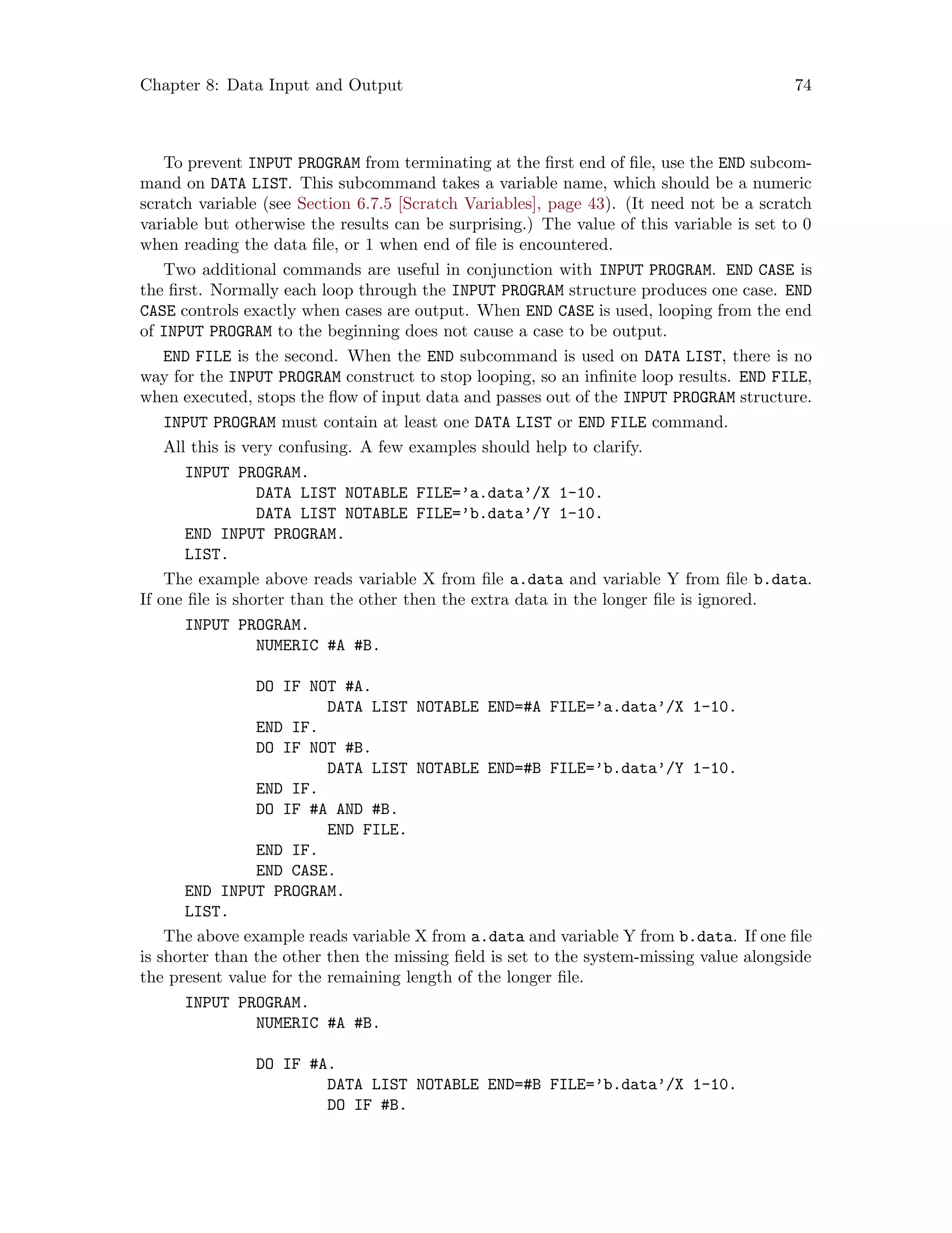 Chapter 8: Data Input and Output 74
To prevent INPUT PROGRAM from terminating at the first end of file, use the END subcom-
mand on DATA LIST. This subcommand takes a variable name, which should be a numeric
scratch variable (see Section 6.7.5 [Scratch Variables], page 43). (It need not be a scratch
variable but otherwise the results can be surprising.) The value of this variable is set to 0
when reading the data file, or 1 when end of file is encountered.
Two additional commands are useful in conjunction with INPUT PROGRAM. END CASE is
the first. Normally each loop through the INPUT PROGRAM structure produces one case. END
CASE controls exactly when cases are output. When END CASE is used, looping from the end
of INPUT PROGRAM to the beginning does not cause a case to be output.
END FILE is the second. When the END subcommand is used on DATA LIST, there is no
way for the INPUT PROGRAM construct to stop looping, so an infinite loop results. END FILE,
when executed, stops the flow of input data and passes out of the INPUT PROGRAM structure.
INPUT PROGRAM must contain at least one DATA LIST or END FILE command.
All this is very confusing. A few examples should help to clarify.
INPUT PROGRAM.
DATA LIST NOTABLE FILE=’a.data’/X 1-10.
DATA LIST NOTABLE FILE=’b.data’/Y 1-10.
END INPUT PROGRAM.
LIST.
The example above reads variable X from file a.data and variable Y from file b.data.
If one file is shorter than the other then the extra data in the longer file is ignored.
INPUT PROGRAM.
NUMERIC #A #B.
DO IF NOT #A.
DATA LIST NOTABLE END=#A FILE=’a.data’/X 1-10.
END IF.
DO IF NOT #B.
DATA LIST NOTABLE END=#B FILE=’b.data’/Y 1-10.
END IF.
DO IF #A AND #B.
END FILE.
END IF.
END CASE.
END INPUT PROGRAM.
LIST.
The above example reads variable X from a.data and variable Y from b.data. If one file
is shorter than the other then the missing field is set to the system-missing value alongside
the present value for the remaining length of the longer file.
INPUT PROGRAM.
NUMERIC #A #B.
DO IF #A.
DATA LIST NOTABLE END=#B FILE=’b.data’/X 1-10.
DO IF #B.
 