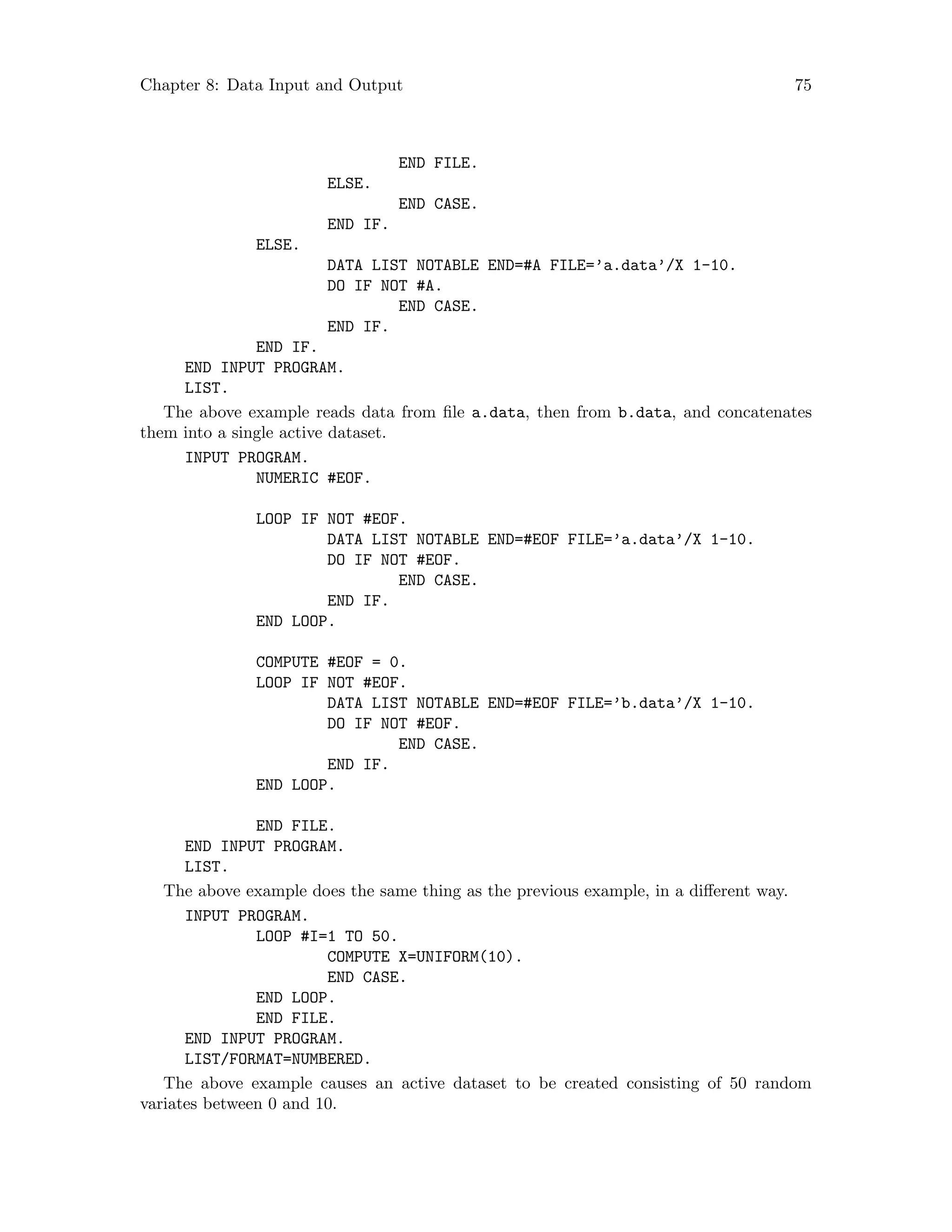 Chapter 8: Data Input and Output 75
END FILE.
ELSE.
END CASE.
END IF.
ELSE.
DATA LIST NOTABLE END=#A FILE=’a.data’/X 1-10.
DO IF NOT #A.
END CASE.
END IF.
END IF.
END INPUT PROGRAM.
LIST.
The above example reads data from file a.data, then from b.data, and concatenates
them into a single active dataset.
INPUT PROGRAM.
NUMERIC #EOF.
LOOP IF NOT #EOF.
DATA LIST NOTABLE END=#EOF FILE=’a.data’/X 1-10.
DO IF NOT #EOF.
END CASE.
END IF.
END LOOP.
COMPUTE #EOF = 0.
LOOP IF NOT #EOF.
DATA LIST NOTABLE END=#EOF FILE=’b.data’/X 1-10.
DO IF NOT #EOF.
END CASE.
END IF.
END LOOP.
END FILE.
END INPUT PROGRAM.
LIST.
The above example does the same thing as the previous example, in a different way.
INPUT PROGRAM.
LOOP #I=1 TO 50.
COMPUTE X=UNIFORM(10).
END CASE.
END LOOP.
END FILE.
END INPUT PROGRAM.
LIST/FORMAT=NUMBERED.
The above example causes an active dataset to be created consisting of 50 random
variates between 0 and 10.
 