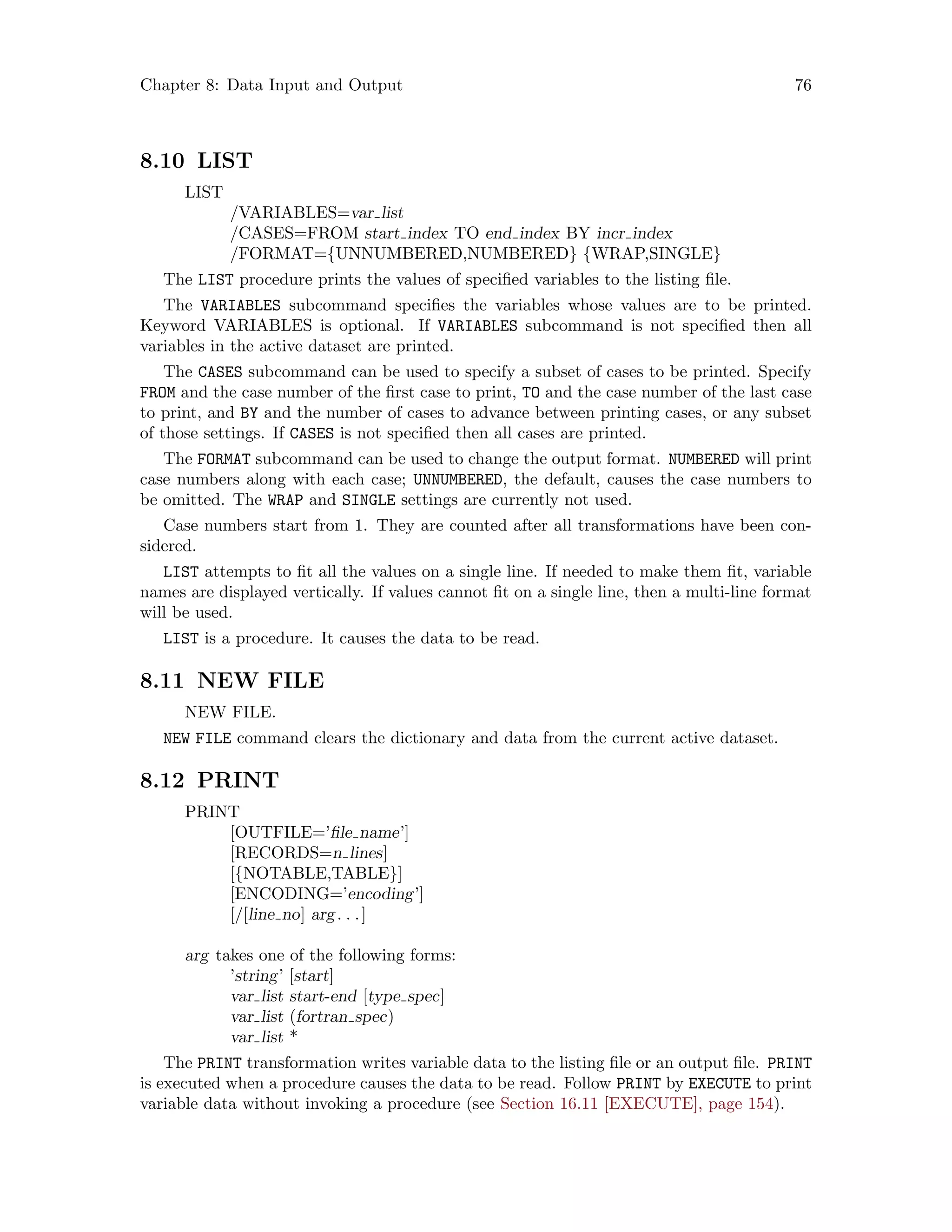Chapter 8: Data Input and Output 76
8.10 LIST
LIST
/VARIABLES=var list
/CASES=FROM start index TO end index BY incr index
/FORMAT={UNNUMBERED,NUMBERED} {WRAP,SINGLE}
The LIST procedure prints the values of specified variables to the listing file.
The VARIABLES subcommand specifies the variables whose values are to be printed.
Keyword VARIABLES is optional. If VARIABLES subcommand is not specified then all
variables in the active dataset are printed.
The CASES subcommand can be used to specify a subset of cases to be printed. Specify
FROM and the case number of the first case to print, TO and the case number of the last case
to print, and BY and the number of cases to advance between printing cases, or any subset
of those settings. If CASES is not specified then all cases are printed.
The FORMAT subcommand can be used to change the output format. NUMBERED will print
case numbers along with each case; UNNUMBERED, the default, causes the case numbers to
be omitted. The WRAP and SINGLE settings are currently not used.
Case numbers start from 1. They are counted after all transformations have been con-
sidered.
LIST attempts to fit all the values on a single line. If needed to make them fit, variable
names are displayed vertically. If values cannot fit on a single line, then a multi-line format
will be used.
LIST is a procedure. It causes the data to be read.
8.11 NEW FILE
NEW FILE.
NEW FILE command clears the dictionary and data from the current active dataset.
8.12 PRINT
PRINT
[OUTFILE=’file name’]
[RECORDS=n lines]
[{NOTABLE,TABLE}]
[ENCODING=’encoding’]
[/[line no] arg. . .]
arg takes one of the following forms:
’string’ [start]
var list start-end [type spec]
var list (fortran spec)
var list *
The PRINT transformation writes variable data to the listing file or an output file. PRINT
is executed when a procedure causes the data to be read. Follow PRINT by EXECUTE to print
variable data without invoking a procedure (see Section 16.11 [EXECUTE], page 154).
 