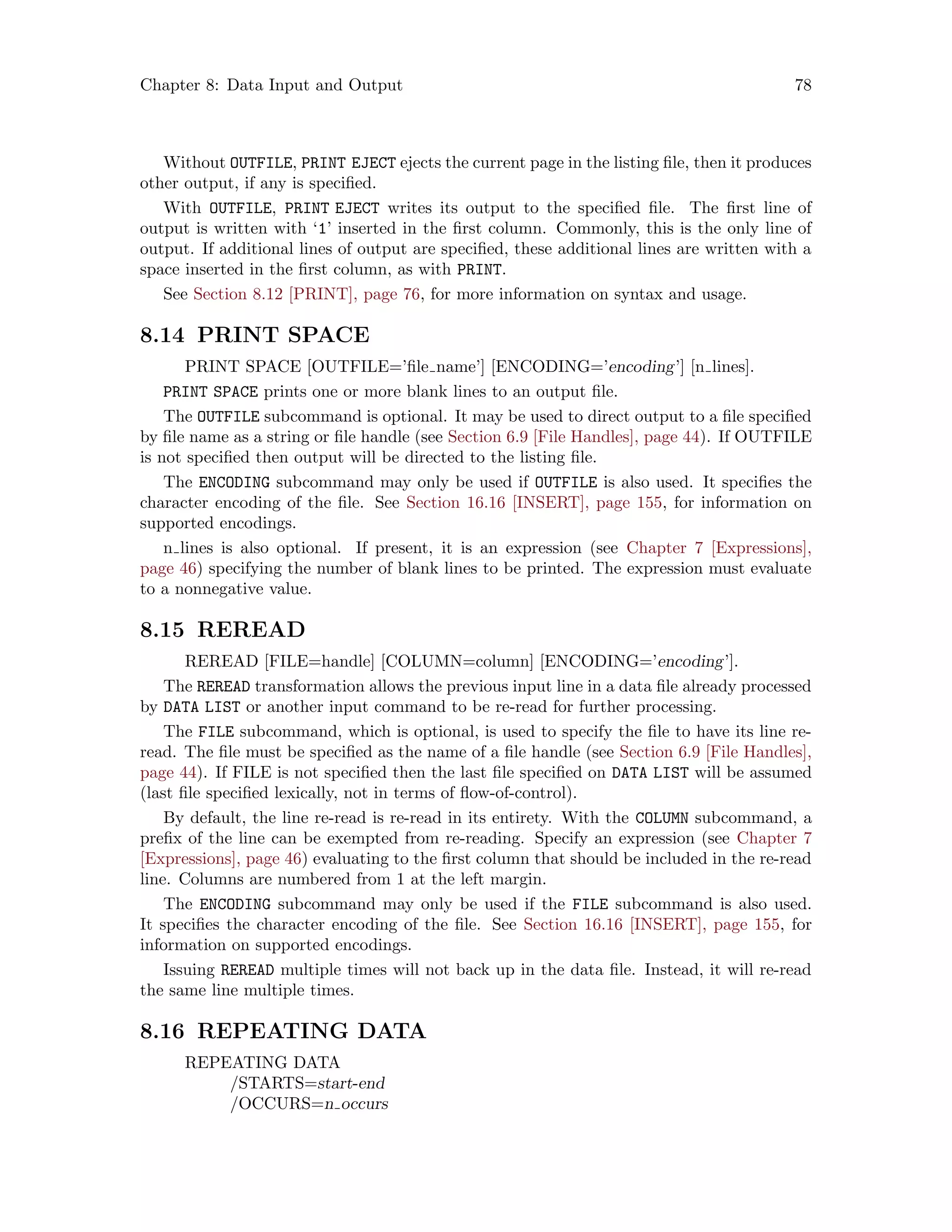Chapter 8: Data Input and Output 78
Without OUTFILE, PRINT EJECT ejects the current page in the listing file, then it produces
other output, if any is specified.
With OUTFILE, PRINT EJECT writes its output to the specified file. The first line of
output is written with ‘1’ inserted in the first column. Commonly, this is the only line of
output. If additional lines of output are specified, these additional lines are written with a
space inserted in the first column, as with PRINT.
See Section 8.12 [PRINT], page 76, for more information on syntax and usage.
8.14 PRINT SPACE
PRINT SPACE [OUTFILE=’file name’] [ENCODING=’encoding’] [n lines].
PRINT SPACE prints one or more blank lines to an output file.
The OUTFILE subcommand is optional. It may be used to direct output to a file specified
by file name as a string or file handle (see Section 6.9 [File Handles], page 44). If OUTFILE
is not specified then output will be directed to the listing file.
The ENCODING subcommand may only be used if OUTFILE is also used. It specifies the
character encoding of the file. See Section 16.16 [INSERT], page 155, for information on
supported encodings.
n lines is also optional. If present, it is an expression (see Chapter 7 [Expressions],
page 46) specifying the number of blank lines to be printed. The expression must evaluate
to a nonnegative value.
8.15 REREAD
REREAD [FILE=handle] [COLUMN=column] [ENCODING=’encoding’].
The REREAD transformation allows the previous input line in a data file already processed
by DATA LIST or another input command to be re-read for further processing.
The FILE subcommand, which is optional, is used to specify the file to have its line re-
read. The file must be specified as the name of a file handle (see Section 6.9 [File Handles],
page 44). If FILE is not specified then the last file specified on DATA LIST will be assumed
(last file specified lexically, not in terms of flow-of-control).
By default, the line re-read is re-read in its entirety. With the COLUMN subcommand, a
prefix of the line can be exempted from re-reading. Specify an expression (see Chapter 7
[Expressions], page 46) evaluating to the first column that should be included in the re-read
line. Columns are numbered from 1 at the left margin.
The ENCODING subcommand may only be used if the FILE subcommand is also used.
It specifies the character encoding of the file. See Section 16.16 [INSERT], page 155, for
information on supported encodings.
Issuing REREAD multiple times will not back up in the data file. Instead, it will re-read
the same line multiple times.
8.16 REPEATING DATA
REPEATING DATA
/STARTS=start-end
/OCCURS=n occurs
 