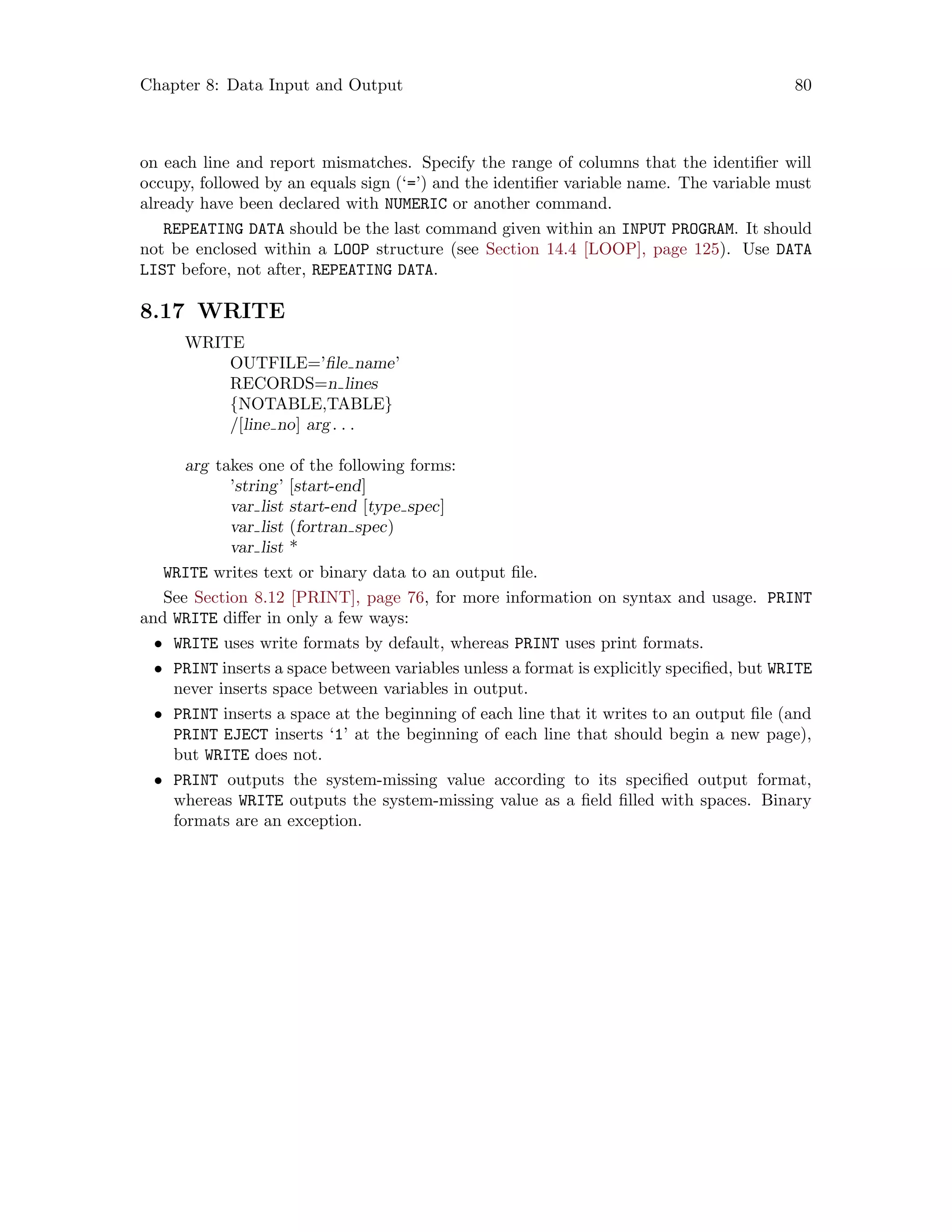 Chapter 8: Data Input and Output 80
on each line and report mismatches. Specify the range of columns that the identifier will
occupy, followed by an equals sign (‘=’) and the identifier variable name. The variable must
already have been declared with NUMERIC or another command.
REPEATING DATA should be the last command given within an INPUT PROGRAM. It should
not be enclosed within a LOOP structure (see Section 14.4 [LOOP], page 125). Use DATA
LIST before, not after, REPEATING DATA.
8.17 WRITE
WRITE
OUTFILE=’file name’
RECORDS=n lines
{NOTABLE,TABLE}
/[line no] arg. . .
arg takes one of the following forms:
’string’ [start-end]
var list start-end [type spec]
var list (fortran spec)
var list *
WRITE writes text or binary data to an output file.
See Section 8.12 [PRINT], page 76, for more information on syntax and usage. PRINT
and WRITE differ in only a few ways:
• WRITE uses write formats by default, whereas PRINT uses print formats.
• PRINT inserts a space between variables unless a format is explicitly specified, but WRITE
never inserts space between variables in output.
• PRINT inserts a space at the beginning of each line that it writes to an output file (and
PRINT EJECT inserts ‘1’ at the beginning of each line that should begin a new page),
but WRITE does not.
• PRINT outputs the system-missing value according to its specified output format,
whereas WRITE outputs the system-missing value as a field filled with spaces. Binary
formats are an exception.
 