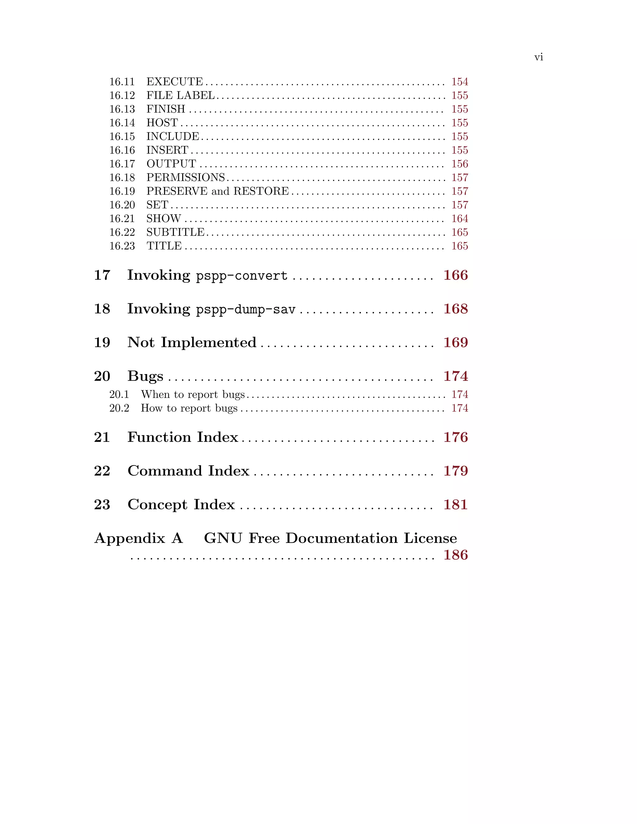 vi
16.11 EXECUTE . . . . . . . . . . . . . . . . . . . . . . . . . . . . . . . . . . . . . . . . . . . . . . . . 154
16.12 FILE LABEL. . . . . . . . . . . . . . . . . . . . . . . . . . . . . . . . . . . . . . . . . . . . . . 155
16.13 FINISH . . . . . . . . . . . . . . . . . . . . . . . . . . . . . . . . . . . . . . . . . . . . . . . . . . . 155
16.14 HOST . . . . . . . . . . . . . . . . . . . . . . . . . . . . . . . . . . . . . . . . . . . . . . . . . . . . . 155
16.15 INCLUDE. . . . . . . . . . . . . . . . . . . . . . . . . . . . . . . . . . . . . . . . . . . . . . . . . 155
16.16 INSERT. . . . . . . . . . . . . . . . . . . . . . . . . . . . . . . . . . . . . . . . . . . . . . . . . . . 155
16.17 OUTPUT . . . . . . . . . . . . . . . . . . . . . . . . . . . . . . . . . . . . . . . . . . . . . . . . . 156
16.18 PERMISSIONS. . . . . . . . . . . . . . . . . . . . . . . . . . . . . . . . . . . . . . . . . . . . 157
16.19 PRESERVE and RESTORE . . . . . . . . . . . . . . . . . . . . . . . . . . . . . . . 157
16.20 SET. . . . . . . . . . . . . . . . . . . . . . . . . . . . . . . . . . . . . . . . . . . . . . . . . . . . . . . 157
16.21 SHOW . . . . . . . . . . . . . . . . . . . . . . . . . . . . . . . . . . . . . . . . . . . . . . . . . . . . 164
16.22 SUBTITLE. . . . . . . . . . . . . . . . . . . . . . . . . . . . . . . . . . . . . . . . . . . . . . . . 165
16.23 TITLE . . . . . . . . . . . . . . . . . . . . . . . . . . . . . . . . . . . . . . . . . . . . . . . . . . . . 165
17 Invoking pspp-convert . . . . . . . . . . . . . . . . . . . . . . 166
18 Invoking pspp-dump-sav . . . . . . . . . . . . . . . . . . . . . 168
19 Not Implemented . . . . . . . . . . . . . . . . . . . . . . . . . . . 169
20 Bugs . . . . . . . . . . . . . . . . . . . . . . . . . . . . . . . . . . . . . . . . . 174
20.1 When to report bugs. . . . . . . . . . . . . . . . . . . . . . . . . . . . . . . . . . . . . . . . 174
20.2 How to report bugs . . . . . . . . . . . . . . . . . . . . . . . . . . . . . . . . . . . . . . . . . 174
21 Function Index . . . . . . . . . . . . . . . . . . . . . . . . . . . . . . 176
22 Command Index . . . . . . . . . . . . . . . . . . . . . . . . . . . . 179
23 Concept Index . . . . . . . . . . . . . . . . . . . . . . . . . . . . . . 181
Appendix A GNU Free Documentation License
. . . . . . . . . . . . . . . . . . . . . . . . . . . . . . . . . . . . . . . . . . . . . . . 186
 