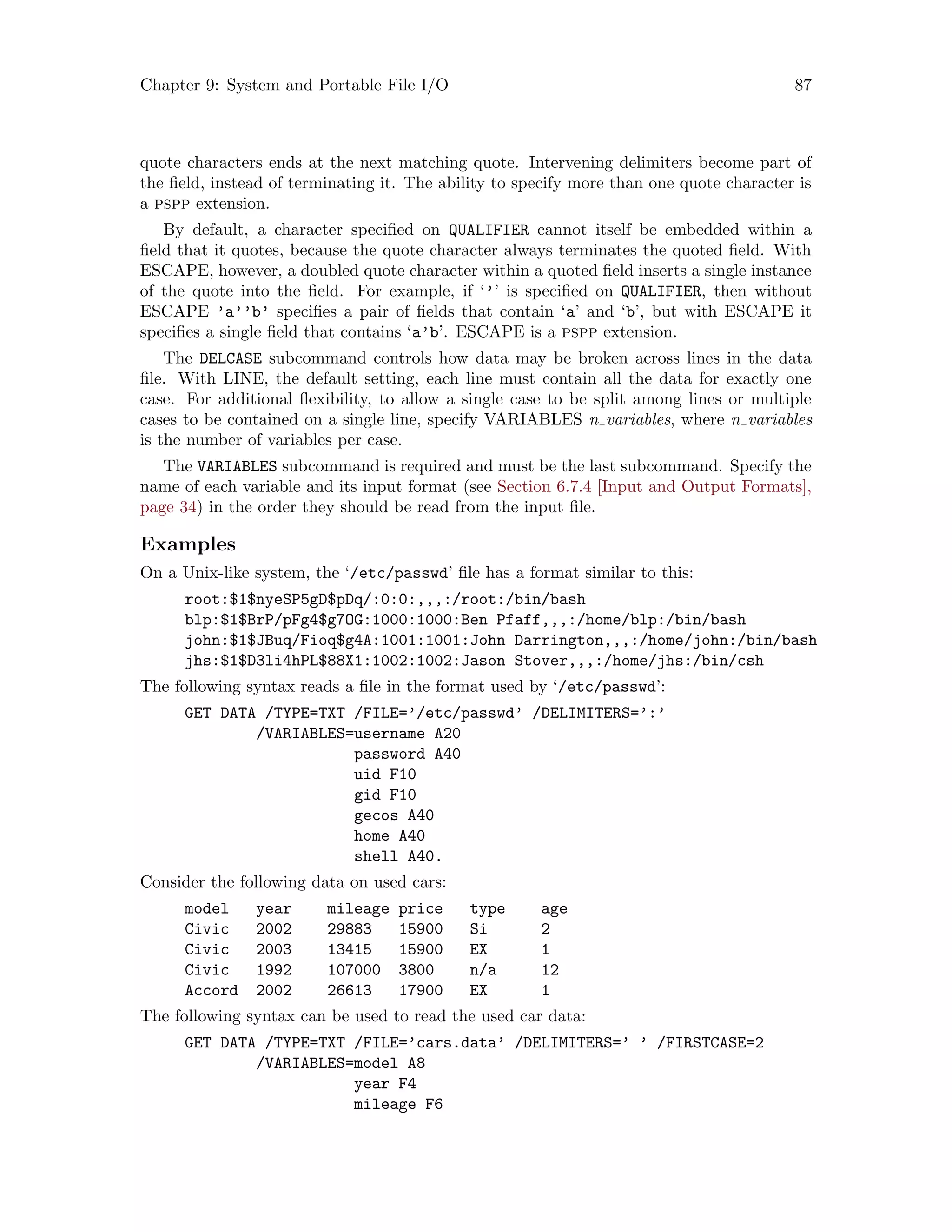 Chapter 9: System and Portable File I/O 87
quote characters ends at the next matching quote. Intervening delimiters become part of
the field, instead of terminating it. The ability to specify more than one quote character is
a pspp extension.
By default, a character specified on QUALIFIER cannot itself be embedded within a
field that it quotes, because the quote character always terminates the quoted field. With
ESCAPE, however, a doubled quote character within a quoted field inserts a single instance
of the quote into the field. For example, if ‘’’ is specified on QUALIFIER, then without
ESCAPE ’a’’b’ specifies a pair of fields that contain ‘a’ and ‘b’, but with ESCAPE it
specifies a single field that contains ‘a’b’. ESCAPE is a pspp extension.
The DELCASE subcommand controls how data may be broken across lines in the data
file. With LINE, the default setting, each line must contain all the data for exactly one
case. For additional flexibility, to allow a single case to be split among lines or multiple
cases to be contained on a single line, specify VARIABLES n variables, where n variables
is the number of variables per case.
The VARIABLES subcommand is required and must be the last subcommand. Specify the
name of each variable and its input format (see Section 6.7.4 [Input and Output Formats],
page 34) in the order they should be read from the input file.
Examples
On a Unix-like system, the ‘/etc/passwd’ file has a format similar to this:
root:$1$nyeSP5gD$pDq/:0:0:,,,:/root:/bin/bash
blp:$1$BrP/pFg4$g7OG:1000:1000:Ben Pfaff,,,:/home/blp:/bin/bash
john:$1$JBuq/Fioq$g4A:1001:1001:John Darrington,,,:/home/john:/bin/bash
jhs:$1$D3li4hPL$88X1:1002:1002:Jason Stover,,,:/home/jhs:/bin/csh
The following syntax reads a file in the format used by ‘/etc/passwd’:
GET DATA /TYPE=TXT /FILE=’/etc/passwd’ /DELIMITERS=’:’
/VARIABLES=username A20
password A40
uid F10
gid F10
gecos A40
home A40
shell A40.
Consider the following data on used cars:
model year mileage price type age
Civic 2002 29883 15900 Si 2
Civic 2003 13415 15900 EX 1
Civic 1992 107000 3800 n/a 12
Accord 2002 26613 17900 EX 1
The following syntax can be used to read the used car data:
GET DATA /TYPE=TXT /FILE=’cars.data’ /DELIMITERS=’ ’ /FIRSTCASE=2
/VARIABLES=model A8
year F4
mileage F6
 