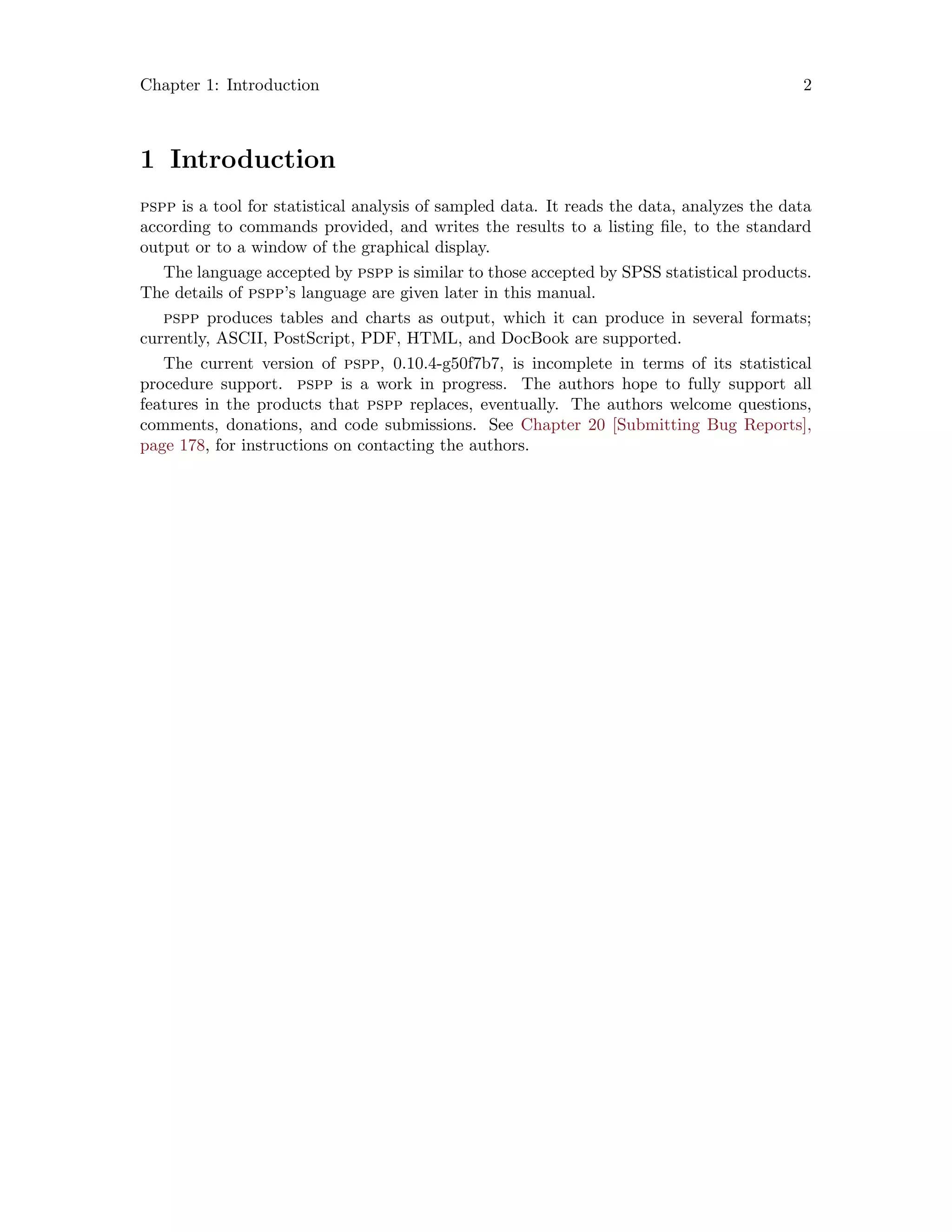 Chapter 1: Introduction 2
1 Introduction
pspp is a tool for statistical analysis of sampled data. It reads the data, analyzes the data
according to commands provided, and writes the results to a listing file, to the standard
output or to a window of the graphical display.
The language accepted by pspp is similar to those accepted by SPSS statistical products.
The details of pspp’s language are given later in this manual.
pspp produces tables and charts as output, which it can produce in several formats;
currently, ASCII, PostScript, PDF, HTML, and DocBook are supported.
The current version of pspp, 0.10.4-g50f7b7, is incomplete in terms of its statistical
procedure support. pspp is a work in progress. The authors hope to fully support all
features in the products that pspp replaces, eventually. The authors welcome questions,
comments, donations, and code submissions. See Chapter 20 [Submitting Bug Reports],
page 178, for instructions on contacting the authors.
 